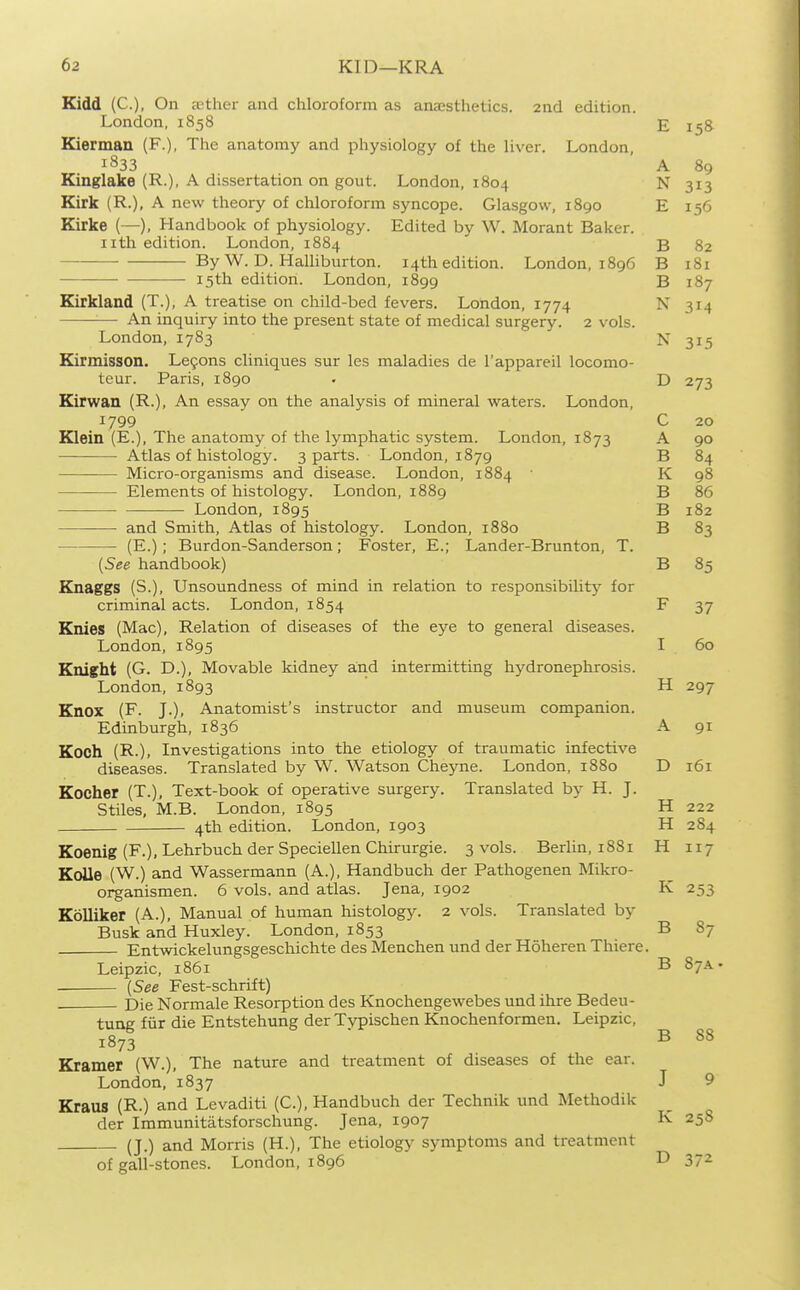 Kidd (C), On rether and chloroform as anaesthetics. 2nd edition. London, 1858 Kiermaa (F.), The anatomy and physiology of the liver. London 1833 Kinglake (R.), A dissertation on gout. London, 1804 Kirk (R.), A new theory of chloroform syncope. Glasgow, 1890 Kirke (—), Handbook of physiology. Edited by W. Morant Baker, iith edition. London, 1884 — By W. D. Halliburton. 14th edition. London, 1896 • 15th edition. London, 1899 Eirkland (T.), A treatise on child-bed fevers. London, 1774 An inquiry into the present state of medical surgery. 2 vols. London, 1783 Kirmisson. Le9ons cliniques sur les maladies de I'appareil locomo- teur. Paris, 1890 Kirwan (R-), An essay on the analysis of mineral waters. London, 1799 Klein (E.), The anatomy of the lymphatic system. London, 1873 ■ Atlas of histology. 3 parts. London, 1879 Micro-organisms and disease. London, 1884 Elements of histology. London, 1889 London, 1895 and Smith, Atlas of histology. London, 1880 (E.); Burdon-Sanderson; Foster, E.; Lander-Brunton, T. {See handbook) Knaggs (S.), Unsoundness of mind in relation to responsibilitj' for criminal acts. London, 1854 Knies (Mac), Relation of diseases of the eye to general diseases. London, 1895 Knight (G. D.), Movable kidney and intermitting hydronephrosis. London, 1893 Knox (F. J.), Anatomist's instructor and museum companion. Edinburgh, 1836 Koch (R.), Investigations into the etiology of traumatic infective diseases. Translated by W. Watson Cheyne. London, 1880 Kocher (T.), Text-book of operative surgery. Translated by H. J. Stiles, M.B. London, 1895 4th edition. London, 1903 Koenig (F.), Lehrbuch der Speciellen Chirurgie. 3 vols. Berlin, 1881 KoUe (W.) and Wassermann (A.), Handbuch der Pathogenen Mikro- organismen. 6 vols, and atlas. Jena, 1902 Kolliker (A.), Manual of human histology. 2 vols. Translated by Busk and Huxley. London, 1853 Entwickelungsgeschichte des Menchen und der Hoheren Thiere. Leipzic, 1861 (See Fest-schrift) Die Normale Resorption des Knochengewebes und ihre Bedeu- tung fiir die Entstehung der T>^ischen Knochenformen. Leipzic, 1873 Kramer (W.), The nature and treatment of diseases of the ear. London, 1837 Kraus (R.) and Levaditi (C), Handbuch der Technik und Methodik der Immunitatsforschung. Jena, 1907 (J.) and Morris (H.), The etiology symptoms and treatment of gall-stones. London, 1896 E 158 A 89 N 313 T efi ■R o2 B 181 B 187 N N 315 D 27'^ C 20 A 90 B 84 K 98 B 86 D ID Io2 B 83 B 85 F 37 I 60 H 297 A 91 D 161 H 222 H 284 H 117 K 253 B 87 B 87A. B 88 J 9 K 258 D 372