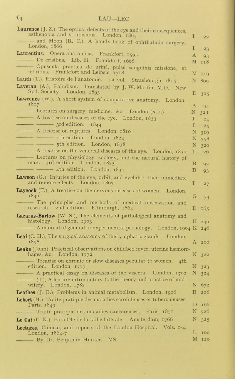 ■64 LAU—LEG Laurence (J. Z.), The optical defects of the eye and their consequences, asthenopia and strabismus. London, 1865 and Moon (R. C), A handy-book of ophthalmic surgery. London, 1866 Laurentius. Opera anatomica. Frankfort, 1595 De crisibus. Lib. iii. Frankfort, 1606 Opuscula practica de urina, pulsu sanguinis missione, et fcbribus. Frankfort and Leipsic, 1718 Lauth (T.), Histoire de I'anatomie. ist vol. Strasbourgh, 1815 Laveran (A.), Paludism. Translated by J.W.Martin, M.D. New Syd. Society. London, 1893 Lawrence (W.), A short system of comparative anatomy. London, 1807 Lectures on surgery, medicine, &c. London (n.d.) A treatise on diseases of the eye. London, 1833 ■ ■ 3rd edition. 1844 A treatise on ruptures. London, 1810 4th edition. London, 1824 5th edition. London, 1838 A treatise on the venereal diseases of the eye. London, 1830 Lectures on physiology, zoology, and the natural history of man. 3rd edition. London, 1823 4th edition. London, 1834 Lawson (G.), Injuries of the eye, orbit, and eyelids : their immediate and remote effects. London, 1867 Laycock (T.), A treatise on the nervous diseases of women. London, 1840 The principles and methods of medical observation and research. 2nd edition. Edinburgh, 1864 Lazarus-Barlow (W. S.), The elements of pathological anatomy and histology. London, 1903 A manual of general or experimental pathology. London, 190^ Leaf (C. H.), The surgical anatomy of the lymphatic glands. London, 1898 Leake (John), Practical observations on childbed fever, uterine haemorr- hages, &c. London, 1772 Treatise on chronic or slow diseases peculiar to women. 4th edition. London, 1777 A practical essay on diseases of the viscera. London, 1792 (J.), A lecture introductory to the theory and practice of mid- wifery. London, 1782 Leathes (J. B.), Problems in animal metabolism. London, 1906 Lebert (H.), Traite pratique des maladies scrofuleuses et tuberculeuses. Paris, 1849 Traite pratique des maladies cancereuses. Paris, 1851 Le Cat (C. N.), Parallele de la taille laterale. Amsterdam, 1766 Lectures, Clinical, and reports of the London Hospital. Vols. 1-4. London, 1864-7 By Dr. Benjamin Hunter. MS. I 22 I 23 A 93 M 118 M 119 N 809 D 305 A 94 N 321 I 24 I 25 N 319 N 758 N 320 I 26 B 92 B 93 I 27 G 74 D 165 K 240 K 246 A 200 N 0 '7 '7 J-'-' N 323 N ^24 N 672 B D 166 N 726 N 325 L 100 M 120