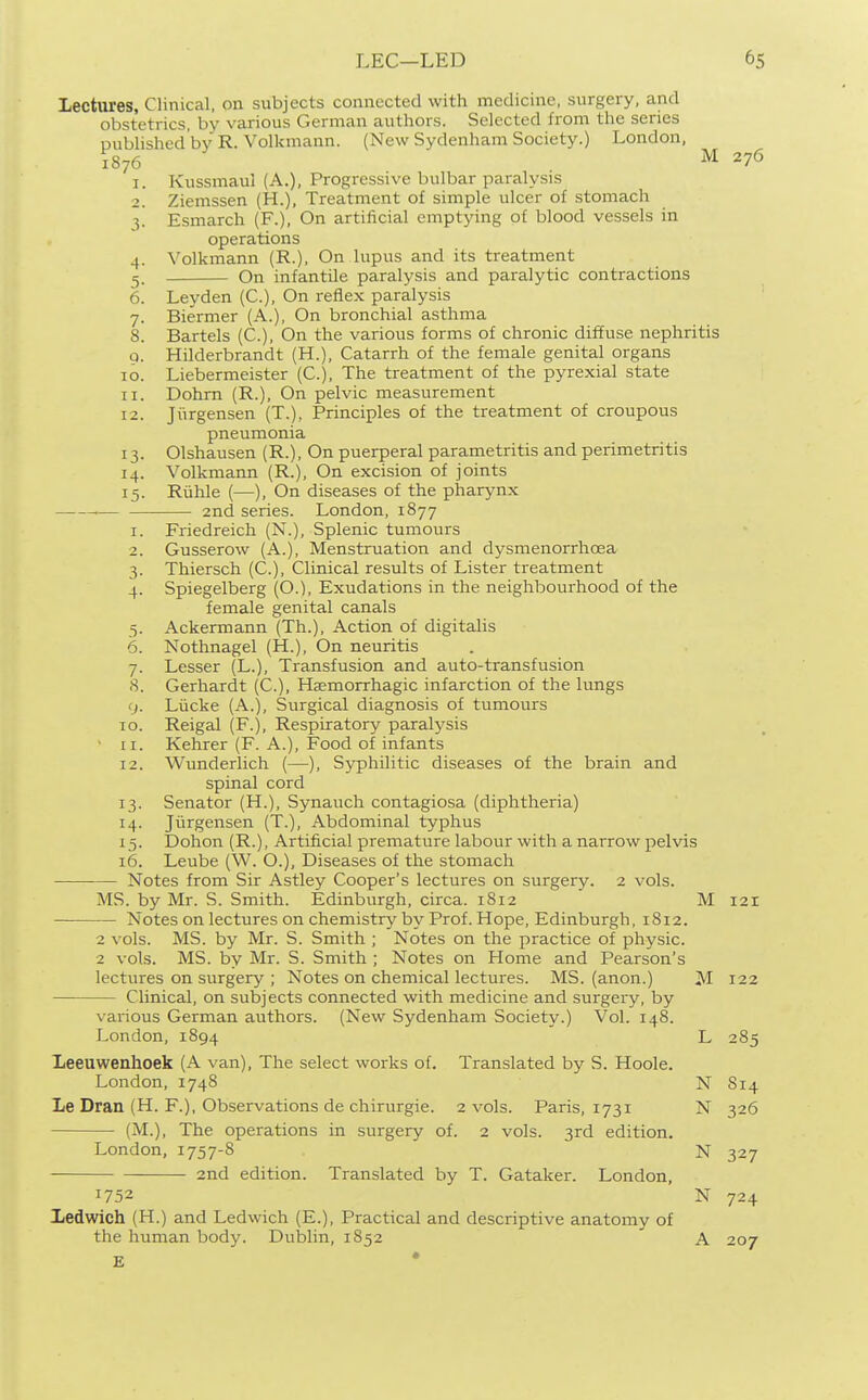 Lectures, Clinical, on subjects connected with medicine, surgery, and obstetrics, by various German authors. Selected from the series published'bv R. Volkmann. (New Sydenham Society.) London, 1S76 M 276 1. Kussmaul (A.), Progressive bulbar paralysis 2. Ziemssen (H.), Treatment of simple ulcer of stomach ^. Esmarch (F.), On artificial emptying of blood vessels in operations 4. Volkmann (R.), On lupus and its treatment 5. On infantOe paralysis and paralytic contractions 6. Leyden (C), On reflex paralysis 7. Biermer (A.), On bronchial asthma 8. Bartels (C), On the various forms of chronic diffuse nephritis 9. Hilderbrandt (H.), Catarrh of the female genital organs 10. Liebermeister (C), The treatment of the pyrexial state 11. Dohm (R.), On pelvic measurement 12. Jiirgensen (T.), Principles of the treatment of croupous pneumonia 13. Olshausen (R.), On puerperal parametritis and perimetritis 14. Volkmann (R.), On excision of joints 15. Ruble (—), On diseases of the pharynx 2nd series. London, 1877 1. Friedreich (N.), Splenic tumours 2. Gusserow (A.), Menstruation and dysmenorrhoea 3. Thiersch (C), Clinical results of Lister treatment 4. Spiegelberg (O.), Exudations in the neighbourhood of the female genital canals 5. Ackermann (Th.), Action of digitalis 6. Nothnagel (H.), On neuritis 7. Lesser (L.), Transfusion and auto-transfusion 8. Gerhardt (C.), Haemorrhagic infarction of the lungs 9. Liicke (A.), Surgical diagnosis of tumours 10. Reigal (F.), Respiratory paralysis 11. Kehrer (F. A.), Food of infants 12. Wunderlich (—), Syphilitic diseases of the brain and spinal cord 13. Senator (H.), Synauch contagiosa (diphtheria) 14. Jiirgensen (T.), Abdominal typhus 15. Dohon (R.), Artificial premature labour with a narrow pelvis 16. Leube (W. O.), Diseases of the stomach Notes from Sir Astley Cooper's lectures on surgery. 2 vols. MS. by Mr. S. Smith. Edinburgh, circa. 1812 Mi2t Notes on lectures on chemistry by Prof. Hope, Edinburgh, 1812. 2 vols. MS. by Mr. S. Smith ; Notes on the practice of physic. 2 vols. MS. by Mr. S. Smith ; Notes on Home and Pearson's lectures on surgery ; Notes on chemical lectures. MS. (anon.) M 122 Clinical, on subjects connected with medicine and surgery, by various German authors. (New Sydenham Society.) Vol. 148. London, 1894 L 285 leeuwenhoek (A van), The select works of. Translated by S. Hoole. London, 1748 N S14 Le Dran (H. F.), Observations de chirurgie. 2 vols. Paris, 1731 N 326 (M.), The operations in surgery of. 2 vols. 3rd edition. London, 1757-8 N 327 2nd edition. Translated by T. Gataker. London, 1752 N 724 Ledwich (H.) and Ledwich (E.), Practical and descriptive anatomy of the human body. Dublin, 1852 ' A 207 E