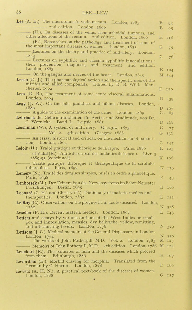 Lee (A. B.), The microtomist's vade-mecum. London, 1885 B 94 2nd edition. London, i8go B 95 (H.), On diseases of the veins, haemorrhoidal tumours, and other affections of the rectum. 2nd edition. London, 1866 H 118 (R.), Researches on the pathology and treatment of some of the most important diseases of women. London, 1833 G 75 ^-ectures on the theory and practice of midwifery. London, 1844 G 76 Lectures on syphilitic and vaccino-syphilitic innoculations : their prevention, diagnosis, and treatment. 2nd edition. London, 1863 K 104 • On the ganglia and nerves of the heart. London, 1849 M 244 Leech (D. J.), The pharmacological action and therapeutic uses of the nitrites and allied compounds. Edited by R. B. Wild. Man- chester, 1902 E 170 Lees (D. B.), The treatment of some acute visceral inflammations. London,1904 D 439 Legg (J. W.), On the bile, jaundice, and bilious diseases. London, 1880 D 167 A guide to the examination of the urine. London, 1869 C 63 Lehrbuck der Gehirnkrankheiten fiir Aertze und Studirende, von Dr. C. Wernicke. Band I. Leipsic, 1881 D 168 Leishman (W.), A system of midwifery. Glasgow, 1873 G 77 Vol. 2. 4th edition. Glasgow, 188S G 136 An essay, historical and critical, on the mechanism of parturi- tion. London,1864 G 147 Leloir (H.), Traite pratique et theorique de la lepre. Paris, 1886 K 105 etVidal (E.), Traitedescriptif des maladiesdelapeau. Livr. 3. 1889-91 (continued) K 106 ' Traite pratique theorique et therapeutique de la scrofulo- tuberculose. Paris, 1892 K 179 Lemery (N.), Traite des drogues simples, mises en ordre alphabetique. Paris, 1698 E 43 Lenhossek (M.), Der Feinere bau des Nervensystems im lichte Neuester Forschungen. Berlin, 1895 B 176 Leonard (C. H.) and Christy (T.), Dictionary of materia medica and therapeutics. London, 1892 E 122 Le Roy (C.), Observations on the prognostic in acute diseases. London, 1782 N 328 Lescher (F. H.), Recent materia medica. London, 1897 E 143 Letters and essays by various authors of the West Indies on small- pox and innoculation, measles, dry bellyache, yellow, remitting, and intermitting fevers. London, 1778 N 329 Lettsom (J. C.), Medical memoirs of the General Dispensary in London. London, 1774 N 330 The works of John Fothergill, M.D. Vol. 2. London, 1783 M 123 Memoirs of John Fothergill, M.D. 4th edition. London, 17S6 M 124 Leuckart (R-). The parasites of man and the diseases which proceed from them. Edinburgh, 1886 K 107 Levinstein (E.), Morbid craving for morphia. Translated from the German by C. Harrer. London, 1878 D 169 Lewers (A. H. N.), A practical text-book of the diseases of women. London, 1888 G 157