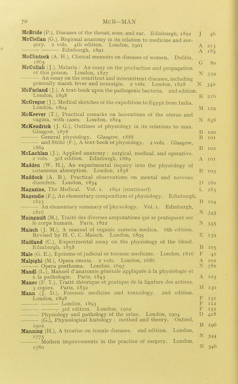 McBride (P.), Diseases of the throat, nose, and ear. Edinburgh, 1892 J 46 McClellan (G.), Regional anatomy in its relation to medicine and sur- gery. 2 vols. 4th edition. London, 1901 A 213 Edinburgh, 1891 A 1S3 McClintock (A. H.), Clinical memoirs on diseases of women. Dublin, i863 G 80 McCullah (J.), Malaria : An essay on the production and propagation of this poison. London, 1827 N 3^9 An essay on the remittent and intermittent diseases, including generally marsh fever and neuralgia. 2 vols. London, 1828 N 340 McFarland (J.), A text-book upon the pathogenic bacteria. 2nd edition. London, 1898 K 216 McGregor (J.), Medical sketches of the expedition to Egypt from India. London, 1804 M 129 McKeever (T.), Practical remarks on lacerations of the uterus and vagina, with cases. London, 1824 X 838 McKendrick (J. G.), Outlines of physiology in its relations to man. Glasgow, 1878 B 100 General physiology. Glasgow, 1888 B loi — and Stohr (P.), A text-book of physiology. 2 vols. Glasgow, 1889 B 102 McLachlan (J.), Applied anatomy : surgical, medical, and operative. 2 vols. 3rd edition. Edinburgh, 1889 A 101 Madden (W. H.), An experimental inquiry into the physiology of cutaneous absorption. London, 1838 B 103 Maddock (A. B.), Practical observations on mental and nervous disorders. London, 1854 D 180 Magazine, The Medical. Vol. i. 1892 (continued) L 283 Magendie (F.), An elementary compendium of physiology. Edinburgh, 1S23 B 104 An elementary summary of physiology. Vol. i. Edinburgh, 1S16 X 343 Maingault (M.), Traite des diverses amputations qui se pratiquent sur le corps humain. Paris, 1822 X 345 Maisch (J. M.), A manual of organic materia medica. 6th edition. Revised by H. C. C. Maisch. London, 1S95 E 139 Maitland (C), Experimental essay on the physiology of the blood. Edinburgh, 1838 B 105 Male (G. E.), Epitome of judicial or forensic medicine. London, 1S16 F 41 Malpighi (M.), Opera omnia. 2 vols. London, 1686 A 102 Opera posthuma. Londini, 1697 X 782 Mandl (L.), Manuel d'anatomie generale appliquee a la physiologic et a la pathologic. Paris, 1843 A 103 Manec (P. T.), Traite theorique et pratique de la ligature des arteres. 3 copies. Paris, 1832 H 130 Mann (J. D.), Forensic medicine and toxicology. 2nd edition. London, 1898 F 131 London, 1893 F 112 3rd edition. London, 1902 F 152 Physiology and pathology of the urine. London, 1904 D 42S (G.), Physiological histology ; method and theory. Oxford, 1902 B 196 Manning (H.), A treatise on female diseases. 2nd edition. London, 1775 ^' 344 Modern improvements in the practice of surgery. London, 1780 N 346