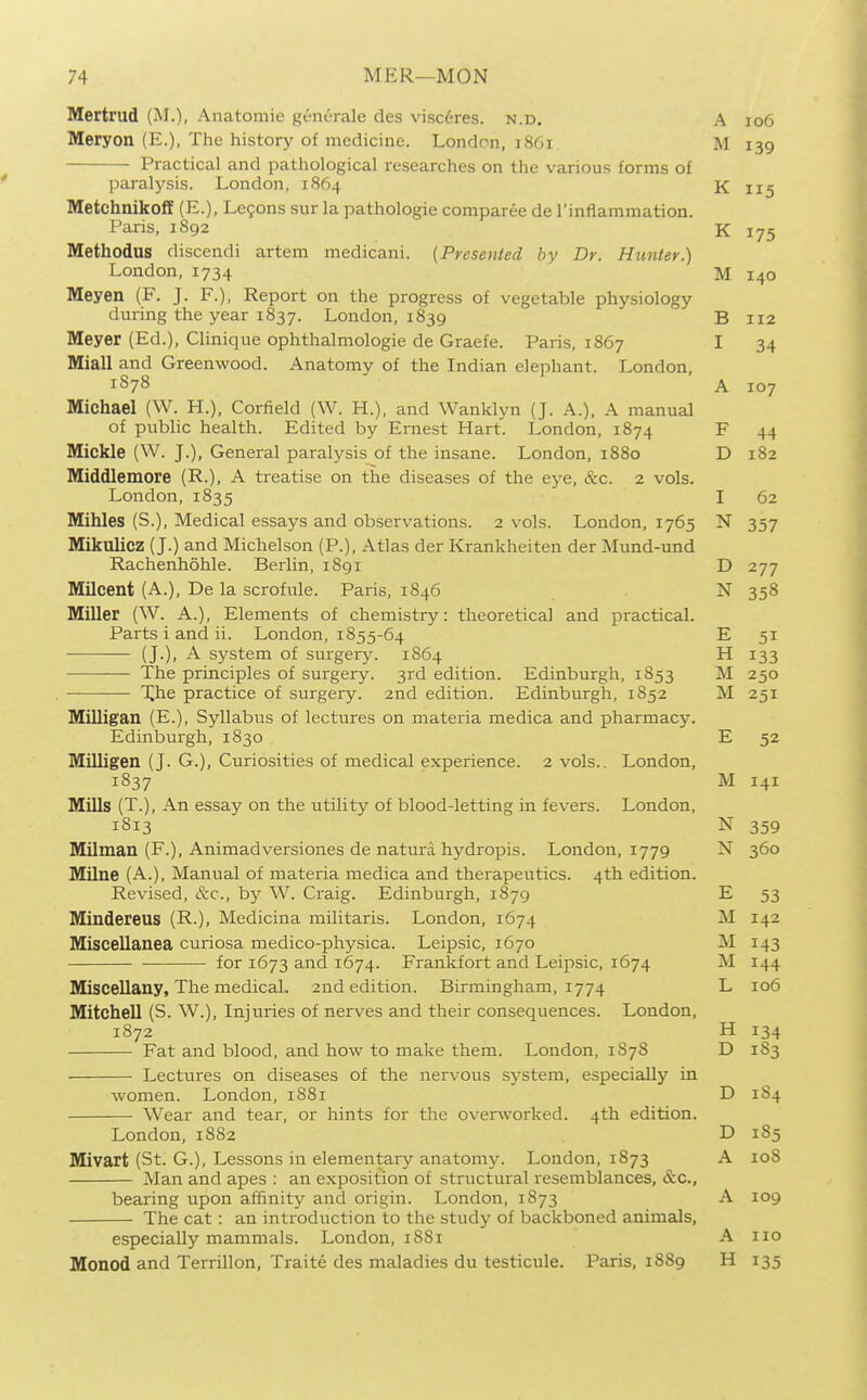 Mertrud (M.), Anatomic gent-rale des visceres. n.d. A io6 Meryon (E.), The history of medicine. London, 1861 M 139 Practical and pathological researches on the various forms of paralj'sis. London, 1864 K 115 Metchnikoff (E.), Legons sur la pathologic comparee de I'inflammation. Paris, 1892 K 175 Methodus discendi artem medicani. {Presented by Dr. Hunter.) London, 1734 M 140 Meyen (F. J. F.), Report on the progress of vegetable physiology during the year 1837. London, 1839 B 112 Meyer (Ed.), Clinique ophthalmologic de Graefc. Paris, 1867 I 34 Miall and Greenwood. Anatomy of the Indian elephant. London, 1878 A 107 Michael (W. H.), Corlield (W. H.), and Wanklyn (J. A.), A manual of public health. Edited by Ernest Hart. London, 1874 F 44 Mickle (W. J.), General paralysis of the insane. London, 1880 D 182 Middlemore (R.), A treatise on the diseases of the eye, &c. 2 vols. London, 1835 I 62 Mihles (S.), Medical essays and observations. 2 vols. London, 1765 N 357 Mikulicz (J.) and Michelson (P.), Atlas der Krankheiten der Mund-und Racheiihohle. Berlin, 1891 D 277 Milcent (A.), De la scrofule. Paris, 1S46 N 358 Miller (W. A.), Elements of chemistry: theoretical and practical. Parts i and ii. London, 1855-64 E 51 (J.), A system of surgcrj'. 1864 H 133 The principles of surgery. 3rd edition. Edinburgh, 1853 M 250 Xhe practice of surgery. 2nd edition. Edinburgh, 1852 M 251 Milligan (E.), Syllabus of lectures on materia medica and pharmacy. Edinburgh, 1830 E 52 Milligen (J. G.), Curiosities of medical experience. 2 vols.. London, 1837 M 141 Mills (T.), An essay on the utility of blood-letting in fevers. London, 1813 N 359 Milman (F.), Animadversiones de natura hydropis. London, 1779 N 360 Milne (A.), Manual of materia medica and therapeutics. 4th edition. Revised, &c., by W. Craig. Edinburgh, 1879 E 53 Mindereus (R.), Medicina militaris. London, 1674 M 142 Miscellanea curiosa medico-physica. Leipsic, 1670 M 143 for 1673 and 1674. Frankfort and Leipsic, 1674 M 144 Miscellany, The medical. 2nd edition. Birmingham, 1774 L 106 Mitchell (S. W.), Injuries of nerves and their consequences. London, 1872 H 134 Fat and blood, and how to make them. London, 1S7S D 1S3 Lectures on diseases of the nervous system, especially in women. London, 1S81 D 184 Wear and tear, or hints for the overworked. 4th edition. London, 1882 D 185 Mivart (St. G.), Lessons in elementary anatomy. London, 1873 A loS Man and apes : an exposition of structural resemblances, &c., bearing upon affinity and origin. London, 1873 A 109 The cat: an introduction to the study of backboned animals, especially mammals. London, 1881 A 110 Monod and Terrillon, Traite des maladies du testicule. Paris, 1889 H 135