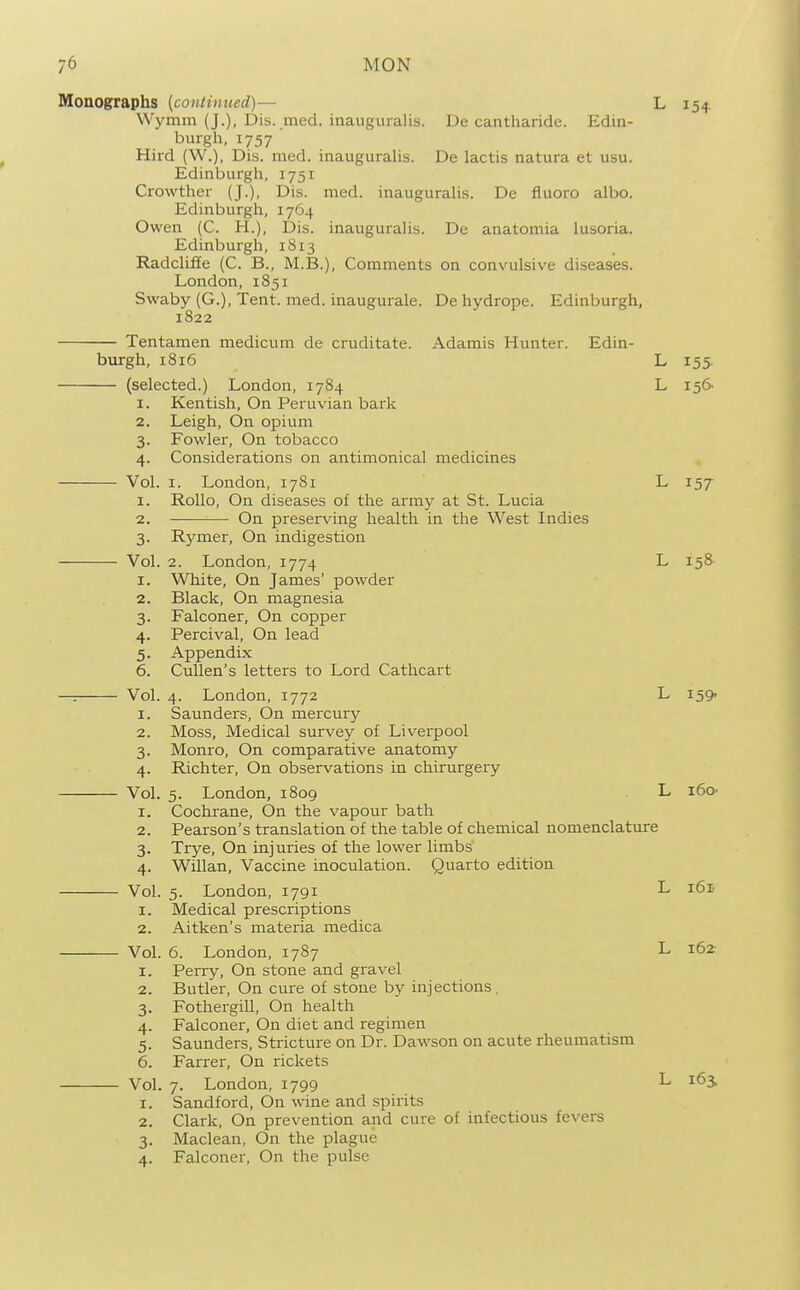 Monographs [contimted)— L 154 Wymm (J.), Dis. med. inauguralis. De cantharide. Edin- burgh, 1757 Hird (W.), Dis. med. inauguralis. De lactis natura et usu. Edinburgh, 1751 Crowther (J.), Dis. med. inauguralis. De fluoro albo. Edinburgh, 1764 Owen (C. H.), Dis. inauguralis. De anatomia lusoria. Edinburgh, 1813 Radcliffe (C. B., M.B.), Comments on convulsive diseases. London, 1851 Swaby (G.), Tent. med. inaugurale. De hydrope. Edinburgh, 1822 Tentamen medicum de cruditate. Adamis Hunter. Edin- burgh, 1816 L 155. (selected.) London, 1784 L 156 1. Kentish, On Peruvian bark 2. Leigh, On opium 3. Fowler, On tobacco 4. Considerations on antimonical medicines Vol. I. London, 1781 L 157 1. Rollo, On diseases of the army at St. Lucia 2. On preserving health in the West Indies 3. Rymer, On indigestion Vol. 2. London, 1774 L 158- 1. White, On James' powder 2. Black, On magnesia 3. Falconer, On copper 4. Percival, On lead 5. Appendix 6. Cullen's letters to Lord Cathcart —: Vol. 4. London, 1772 L ISQ- 1. Saunders, On mercury 2. Moss, Medical survey of Liverpool 3. Monro, On comparative anatomy 4. Richter, On observations in chirurgery Vol. 5. London, 1809 L i6o- 1. Cochrane, On the vapour bath 2. Pearson's translation of the table of chemical nomenclature 3. Trye, On injuries of the lower limbs 4. Wnian, Vaccine inoculation. Quarto edition Vol. 5. London, 1791 L i6ti 1. Medical prescriptions 2. Aitken's materia medica Vol. 6. London, 1787 L 162- 1. Perry, On stone and gravel 2. Butler, On cure of stone by injections. 3. Fothergill, On health 4. Falconer, On diet and regimen 5. Saunders, Stricture on Dr. Dawson on acute rheumatism 6. Farrer, On rickets Vol. 7. London, 1799 L i6s 1. Sandford, On wine and spirits 2. Clark, On prevention and cure of infectious fevers 3. Maclean, On the plague 4. Falconer, On the pulse