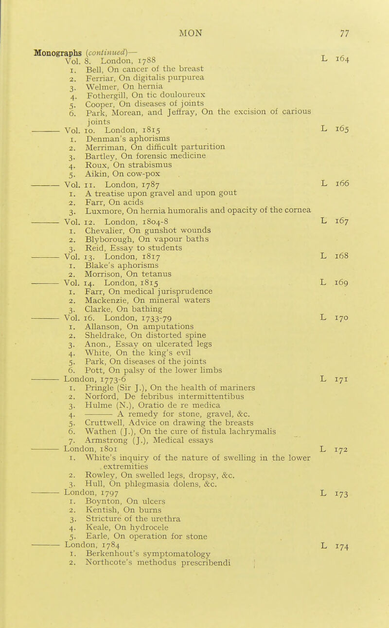 Monographs {continued)— Vol. 8. London, 17S8 -L 104 1. Bell, On cancer of the breast 2. Ferriar, On digitalis purpurea 3. Welmer, On hernia 4. Fothergill, On tic douloureux 5. Cooper, On diseases of joints 6. Park, Morean, and Jeffray, On the excision of carious joints Vol. 10. London, 1815 L 165 1. Denman's aphorisms 2. Merriman, On difficult parturition 3. Bartley, On forensic medicine 4. Roux, On strabismus 5. Aikin, On cow-pox Vol. II. London, 1787 L 166 1. A treatise upon gravel and upon gout 2. Farr, On acids 3. Luxmore, On hernia humoralis and opacity of the cornea VoL 12. London, 1804-8 L 167 1. Chevalier, On gunshot wounds 2. Blyborough, On vapour baths 3. Reid, Essay to students Vol. 13. London, 1817 L 168 1. Blake's aphorisms 2. Morrison, On tetanus Vol. 14. London, 1815 L 169 1. Farr, On medical jurisprudence 2. Mackenzie, On mineral waters 3. Clarke, On bathing Vol. 16. London, 1733-79 L 170 1. Allanson, On amputations 2. Sheldrake, On distorted spine 3. Anon., Essay on ulcerated legs 4. White, On the king's evil 5. Park, On diseases of the joints 6. Pott, On palsy of the lower limbs London, 1773-6 L 171 1. Pringle (Sir J.), On the health of mariners 2. Norford, De febribus intermittentibus 3. Hulme (N.), Oratio de re medica 4. A remedy for stone, gravel, &c. 5. Cruttwell, Advice on drawing the breasts 6. Wathen (J.), On the cure of fistula lachrymalis 7. Armstrong (J.), Medical essays • London, i8oi L 172 1. White's inquiry of the nature of swelling in the lower extremities 2. Rowley, On swelled legs, dropsy, &c. 3. Hull, On phlegmasia dolens, &c. London, 1797 L 173 1. Boynton, On ulcers 2. Kentish, On bums 3. Stricture of the urethra 4. Keale, On hydrocele 5. Earle, On operation for stone London, 1784 L 174 1. Berkenhout's symptomatology 2. Northcote's methodus prescribendi