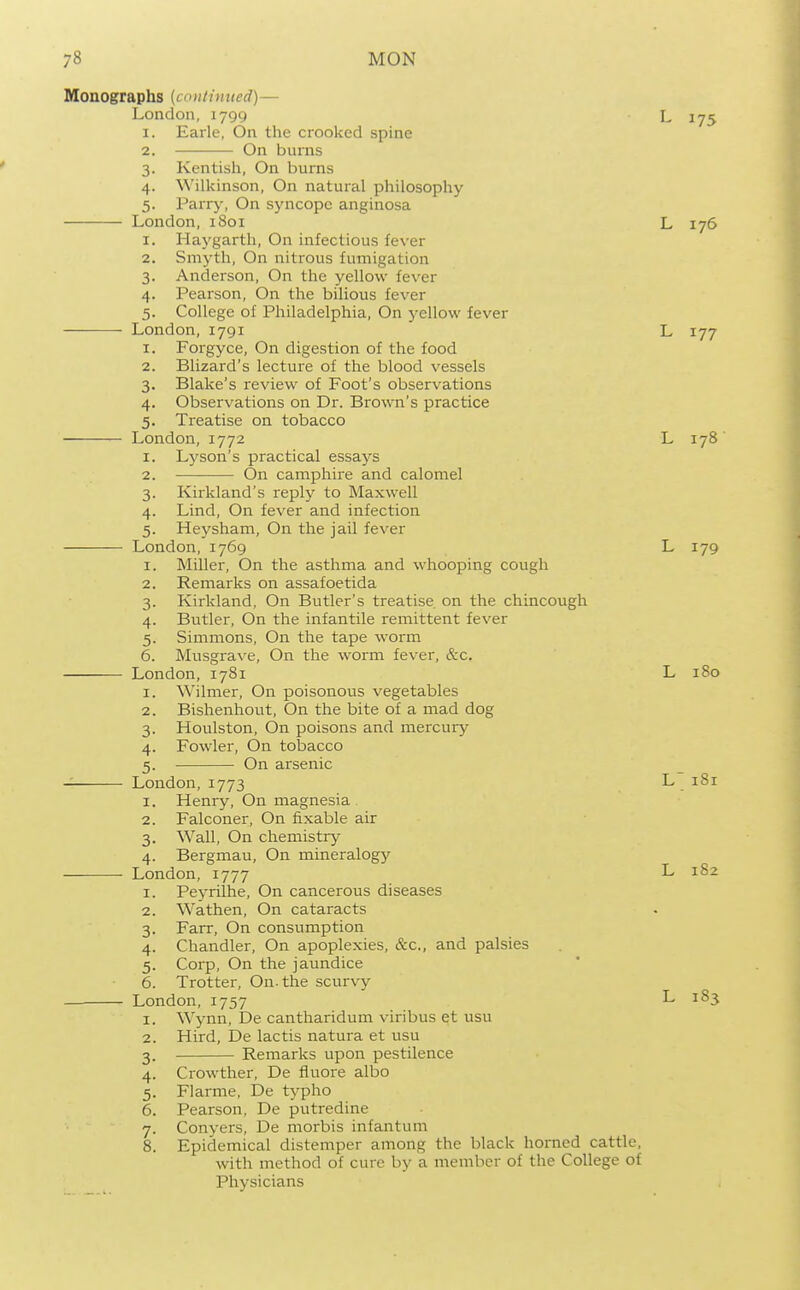 Monographs (continued)— London, 1799 L 175 1. Earle, On the crooked spine 2. On burns 3. Kentish, On burns 4. Wilkinson, On natural philosophy 5. Parry, On syncope anginosa London, 1801 L 176 1. Hay garth. On infectious fever 2. Smyth, On nitrous fumigation 3. Anderson, On the yellow fever 4. Pearson, On the bilious fever 5. College of Philadelphia, On yellow fever London,1791 L 177 1. Forgyce, On digestion of the food 2. Blizard's lecture of the blood vessels 3. Blake's review of Foot's observations 4. Observations on Dr. Brown's practice 5. Treatise on tobacco London, 1772 L 178' 1. Lyson's practical essays 2. On camphire and calomel 3. Kirkland's reply to Maxwell 4. Lind, On fever and infection 5. Heysham, On the jail fever London, 1769 L 179 1. Miller, On the asthma and whooping cough 2. Remarks on assafoetida 3. Kirkland, On Butler's treatise on the chincough 4. Butler, On the infantile remittent fever 5. Simmons, On the tape worm 6. Musgrave, On the worm fever, &c. London, 1781 L iSo 1. Wilmer, On poisonous vegetables 2. Bishenhout, On the bite of a mad dog 3. Houlston, On poisons and mercury 4. Fowler, On tobacco 5. On arsenic London, 1773 L 181 1. Henry, On magnesia 2. Falconer, On fixable air 3. Wall, On chemistry 4. Bergmau, On mineralogy London, 1777 L 182 1. Peyrilhe, On cancerous diseases 2. Wathen, On cataracts 3. Farr, On consumption 4. Chandler, On apoplexies, &c., and palsies 5. Corp, On the jaundice 6. Trotter, On. the scurvy London, 1757 L 183 1. W^ynn, De cantharidum viribus et usu 2. Hird, De lactis natura et usu 3. Remarks upon pestilence 4. Crowther, De ffuore albo 5. Flarme, De typho 6. Pearson, De putredine 7. Conyers, De morbis infantum 8. Epidemical distemper among the black horned cattle, with method of cure by a member of the College of Physicians