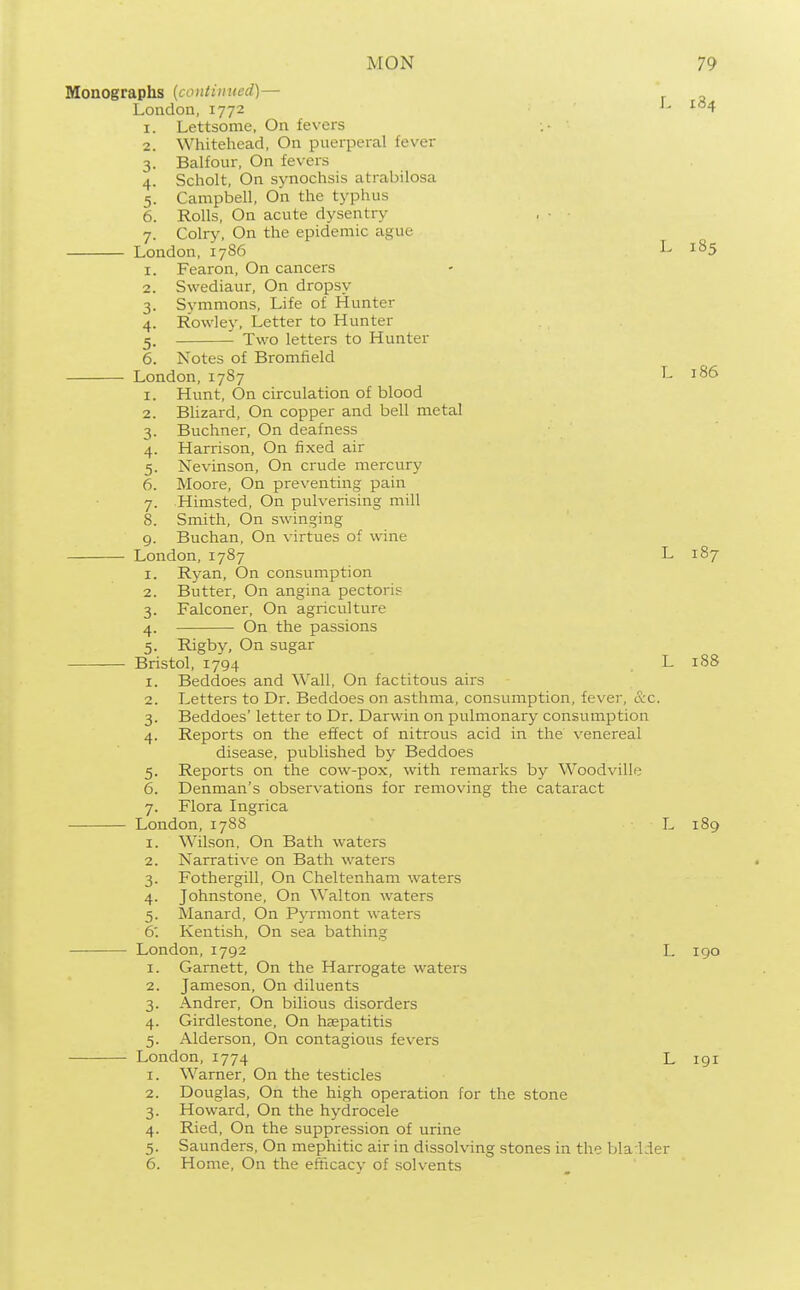 Monographs (continued)— London, 1772 L 184 I. 2. 3- 4- 5- 6. Lettsome, On fevers Whitehead, On puerperal fever Balfour, On fevers Scholt, On synochsis atrabilosa Campbell, On the typhus Rolls, On acute dysentry Colry, On the epidemic ague London, 1786 L 185 Fearon, On cancers Swediaur, On dropsy Svmmons, Life of Hunter Rowley, Letter to Hunter Two letters to Hunter I. 2. 3- 4- 5- 6. Notes of Bromfield London, 1787 I. 2. 3- 4- 5- 6. L 186 7- 8. Hunt, On circulation of blood Blizard, On copper and bell metal Buchner, On deafness Harrison, On fixed air Nevinson, On crude mercury Moore, On preventing pain Himsted, On pulverising mill Smith, On swinging 9. Buchan, On virtues of wine London,1787 I. 2. 3- 4- 5- L 187 Ryan, On consumption Butter, On angina pectorip Falconer, On agriculture On the passions Rigby, On sugar Bristol, 1794 L 188 Beddoes and Wall, On factitous airs Letters to Dr. Beddoes on asthma, consumption, fever, &c. Beddoes' letter to Dr. Darwin on pulmonary consumption Reports on the effect of nitrous acid in the venereal disease, published by Beddoes Reports on the cow-pox, with remarks by Woodville Denman's observations for removing the cataract Flora Ingrica I. 2. 3- 4- 5- 6. 7- London, 1788 I. 2. 3- 4- 5- 6: Wilson, On Bath waters Narrative on Bath waters Fothergill, On Cheltenham waters Johnstone, On Walton waters Manard, On Pyrmont waters Kentish, On sea bathins L 189 London,1792 1. Garnett, On the Harrogate waters 2. Jameson, On diluents 3. Andrer, On bilious disorders 4. Girdlestone, On haspatitis 5. Alderson, On contagious fevers London,1774 L 190 1. Warner, On the testicles 2. Douglas, On the high operation for the stone 3. Howard, On the hydrocele 4. Ried, On the suppression of urine 5. Saunders, On mephitic air in dissolving stones in the bla lder 6. Home, On the efficacy of solvents L 191