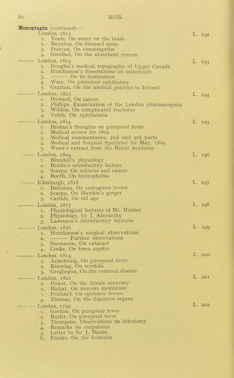 Monographs (continued)— London,1815 L 192 1. Yeats, On water on the brain 2. Baynton, On diseased spine 3. Duncan, On consumption 4. Goodlad, On the absorbent system London, 1819 L 193 1. Douglas's medical topography of Upper Canada 2. Hutchinson's dissertations on infanticide 3. On tic douloureux 4. Ware, On pursulent ophthalmy 5. Grattan, On the medical practice in Ireland London, 1811 L 194 1. Howard, On cancer 2. Phillips, Examination of the London pharmacopoeia 3. Wildon, On complicated fractures 4. Vetch, On ophthalmia London, 1814 L 195 1. Brenan's thoughts on puerperal fever 2. Medical review for 1802 3. Medical commentaries. 2nd and 3rd parts 4. Medical and Surgical Spectator for May, 1809 5. Wood's extract from the Royal Academy London, 1824 L 196 1. Blundell's physiology 2. Brodie's introductory lecture 3. Scarpa, On schirrus and cancer 4. Booth, On hydrophobia Edinburgh, 1818 L 197 1. Bateman, On contagious fevers 2. Scarpa, On Hawkin's gorget 3. Carlisle, On old age London, 1817 L 198 1. Physiological lectures of Mr. Hunter 2. Physiology, by J. Abemethy 3. Lawrence's introductory lectures London, 1816 L 199 ^ I. Hutchinson's surgical observations 2. ■— Further observations 3. Stevenson, On cataract 4. Cooke, On tinea capitis London, 1814 L 200 1. Armstrong, On puerperal fever 2. Kenning, On scrofula 3. Greghegan, On the venereal disease London, 1821 L 201 1. Power, On the female economy 2. Bichat, On mucous membrane -;. Prichard, On epidemic fevers 4. Thomas, On the digestive organs London,1795 L 202 1. Gordon, On puerperal fever 2. Butler, On puerperal fever 3. Thompson, Observations on lithotomy 4. Remarks on corpulence 5. Letter to Sir J. Banks 6. Freake, On the humulus