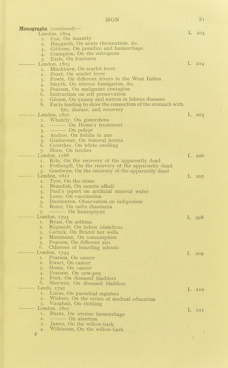 Monographs (continued)— London, 1804 L 203 1. Cox, On insanity 2. Haygarth, On acute rheumatism, &c. 3. Gibbons, On jaundice and htEmorrhage 4. Crampton, On the entropeon 5. Earle, On fractures London, 1803 L 204 1. Blackburn, On scarlet fever 2. Peart, On scarlet fever 3. Fowle, On different fevers in the West Indies 4. Smyth, On nitrous fumigation, &c. 5. Pearson, On malignant contagion 6. Instruction on self preservation 7. Gibson, On quassy and natron in bilious diseases 8. Facts tending to show the connection of the stomach with life, disease, and recovery London, 1801 L 205 1. Whately, On gonorrhoea 2. On Home's ti^eatment 3. On polypi 4. Andree, On fistula in ano 5. Gimbemat, On femoral hernia 6. Crowther, On white swelling 7. Horn, On leeches London, 1788 L 206 1. Kite, On the recovery of the apparently dead 2. Fothergill, On the recovery of the apparently dead 3. Goodwyn, On the recovery of the apparently dead London, 181i L 207 1. Tyre, On the stone 2. Brandish, On caustic alkali 3. Paul's report on artificial mineral water 4. Leese, On vaccination 5. Daubenton, Observation on indigestion 6. Reece, On radix rhantania 7. On haemoptysis London, 1793 L 2_o8 1. Ryan, On asthma 2. Regnault, On lichen islandicus 3. Carrick, On Bristol hot wells 4. Massmann, On consumption 5. Pearson, On difl[erent airs 6. Chlorosis of boarding schools London, 1793 L 209 1. Pearson, On cancer 2. Ewart, On cancer 3. Home, On cancer 4. Pearson, On cow-pox 5. Foot, On diseased bladders 6. Sherwen, On diseased bladders Leeds, 1791 L 210 1. Lucas, On parochial registers 2. Wishers, On the errors of medical education 3. Vaughan, On clothing London, 1807 L 211 1. Bums, On uterine haemorrhage 2. On abortion 3. James, On the willow-bark