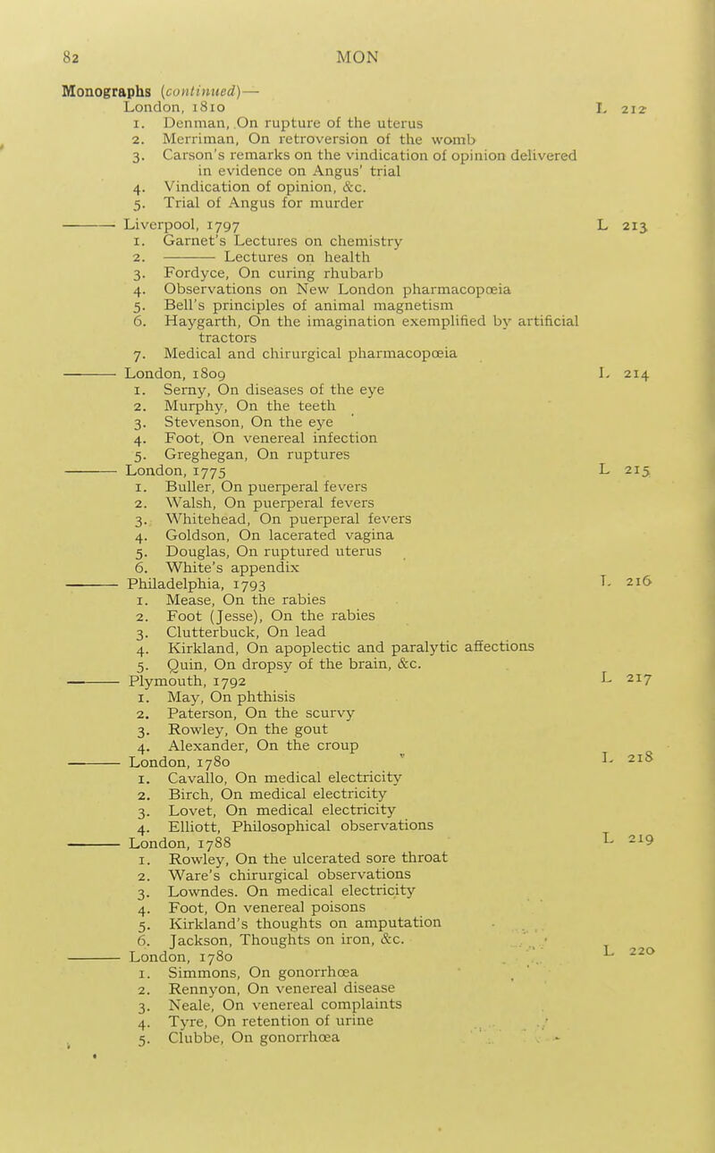 Monographs [continued)— London, 1810 L 2I^ 1. Denman, On rupture of the uterus 2. Merriman, On retroversion of the womb 3. Carson's remarks on the vindication of opinion delivered in evidence on Angus' trial 4. Vindication of opinion, &c. 5. Trial of Angus for murder Liverpool, 1797 L 213 1. Garnet's Lectures on chemistry 2. Lectures on health 3. Fordyce, On curing rhubarb 4. Observations on New London pharmacopceia 5. Bell's principles of animal magnetism 6. Haygarth, On the imagination exemplified by artificial tractors 7. Medical and chirurgical pharmacopoeia London, 1S09 L 214 1. Serny, On diseases of the eye 2. Murphy, On the teeth 3. Stevenson, On the eye 4. Foot, On venereal infection 5. Greghegan, On ruptures London, 1775 L 215 1. Buller, On puerperal fevers 2. Walsh, On puerperal fevers 3. Whitehead, On puerperal fevers 4. Goldson, On lacerated vagina 5. Douglas, On ruptured uterus 6. White's appendix Philadelphia, 1793 L 216 1. Mease, On the rabies 2. Foot (Jesse), On the rabies 3. Clutterbuck, On lead 4. Kirkland, On apoplectic and paralytic aflfections 5. Quin, On dropsy of the brain, &c. Plymouth, 1792 J- 217 1. May, On phthisis 2. Paterson, On the scurvy 3. Rowley, On the gout 4. Alexander, On the croup London, 1780  I- 21S 1. Cavallo, On medical electricity 2. Birch, On medical electricity 3. Lovet, On medical electricity 4. Elliott, Philosophical observations London, 1788 L 219 1. Rowley, On the ulcerated sore throat 2. Ware's chirurgical observations 3. Lowndes. On medical electricitj'' 4. Foot, On venerea] poisons 5. Kirkland's thoughts on amputation 6. Jackson, Thoughts on iron, &c. London, 1780 ^ 220 1. Simmons, On gonorrhoea 2. Rennyon, On venereal disease 3. Neale, On venereal complaints 4. Tyre, On retention of urine 5. Clubbe, On gonorrhcea