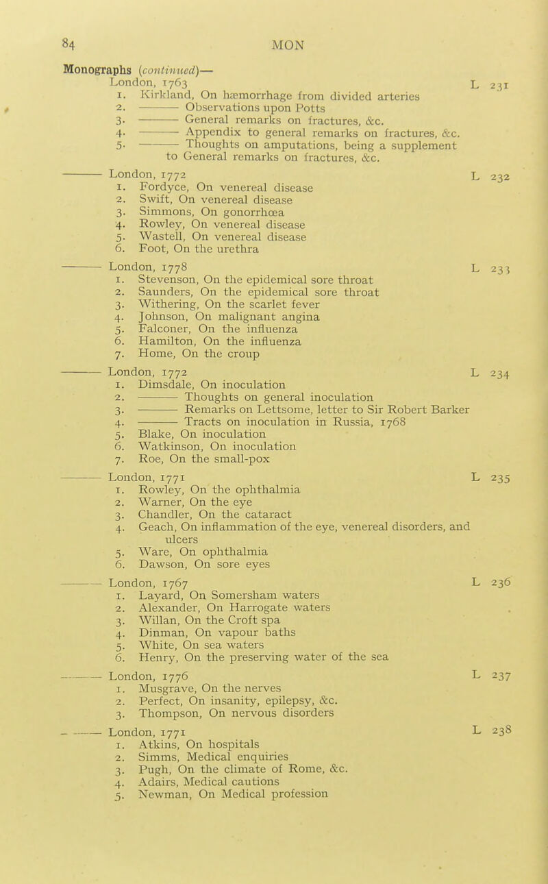 I. 2. Monographs {coniimied)— London, 1763 1. Kirkland, On hemorrhage from divided arteries 2. Observations upon Potts 3- General remarks on fractures, &c. 4- Appendix to general remarks on fractures, &c. 5- Thoughts on amputations, being a supplement to General remarks on fractures, &c. London,1772 Fordyce, On venereal disease Swift, On venereal disease 3. Simmons, On gonorrhoea 4. Rowley, On venereal disease 5. Wastell, On venereal disease 6. Foot, On the urethra London, 1778 1. Stevenson, On the epidemical sore throat 2. Saunders, On the epidemical sore throat 3. Withering, On the scarlet fever 4. Johnson, On malignant angina 5. Falconer, On the influenza 6. Hamilton, On the influenza 7. Home, On the croup London, 1772 I. Dimsdale, On inoculation Thoughts on general inoculation Remarks on Lettsome, letter to Sir Robert Barker Tracts on inoculation in Russia, 1768 L 231 L 232 L 233 L 234 7 Blake, On inoculation Watkinson, On inoculation Roe, On the small-pox London, 1771 L 235 I. Rowley, On the ophthalmia Warner, On the eye Chandler, On the cataract Geach, On inflammation of the eye, venereal disorders, and ulcers Ware, On ophthalmia Dawson, On sore eyes 2. 3- 4- 5- 6. London, 1767 1. Layard, On Somersham waters 2. Alexander, On Harrogate waters 3. Willan, On the Croft spa 4. Dinman, On vapour baths 5. White, On sea waters 6. Henry, On the preserving water of the sea London, 1776 1. Musgrave, On the nerves 2. Perfect, On insanity, epilepsy, &c. 3. Thompson, On nervous disorders London, 1771 1. Atkins, On hospitals 2. Simms, Medical enquiries 3. Pugh, On the climate of Rome, &c. 4. Adairs, Medical cautions 5. Newman, On Medical profession L 236 L 237 L 238