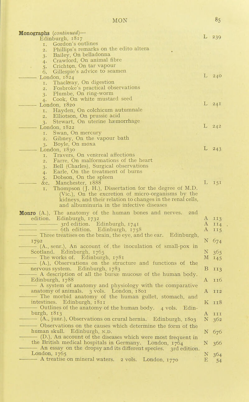 Monographs {continued)— Edinburgh, 1817 L 239 I. 3- 4- 5- 6. Gordon's outlines Phillips's remarks on the edito altera Bailey, On belladonna Crawford, On animal fibre Crichton, On tar vapour Gillespie's advice to seamen London, 1S24 1. Thackray, On digestion 2. Fosbroke's practical observations 3. Plumbe, On ring-worm 4. Cook, On white mustard seed London, 1820 1. Hayden, On colchicum autumnale 2. Elliotson, On prussic acid 3. Stewart, On uterine hsemorrhage London, 1822 1. Swan, On mercury 2. Gibney, On the vapour bath 3. Boyle, On moxa London, 1830 Travers, On ven'ereal affections Farre, On malformations of the heart Bell (Charles), Surgical observations Earle, On the treatment of burns Dobson, On the spleen Manchester, 1888 Thompson (J. H.), Dissertation for the degree of M.D. (Vic), On the excretion of micro-organisms by the kidneys, and their relation to changes in the renal cells, and albuminuria in the infective diseases The anatomy of the human bones and nerves. 2nd Edinburgh, 1732 3rd edition. Edinburgh, 1741 6th edition. Edinburgh, 1758 — Three treatises on the brain, the eye, and the ear. Edinburgh, 1792 the inoculation of small-pox in I. 2. 3- 4- 5- &c. I. Monro (A.), edition. (A. senr.). An account of Scotland. Edinburgh, 1765 The works of. Edinburgh, (A.), Observations on the 1781 structure and functions of the nervous system. Edinburgh, 1783 A description of all the bursa; mucosae of the human body. Edinburgh, 1788 A system of anatomy and physiology with the comparative anatomy of animals. 3 vols. London, 1801 The morbid anatomy of the human gullet, stomach, and intestines. Edinburgh, 1811 Outlines of the anatomy of the human body. 4 vols. Edin- burgh, 1813 (A., junr.), Observations on crural hernia. Edinburgh, 1803 Observations on the causes which determine the form of the human skull. Edinburgh, n.d. (D.), An account of the diseases which were most frequent in the British medical hospitals in Germany. London, 1764 An essay on the dropsy and its different species. 3rd edition. London,1765 A treatise on mineral waters. 2 vols. London, 1770 L 240 L 241 L 242 L 243 L 151 A 113 A 114 A 115 N 674 N 365 M 145 B 113 A 116 A 112 K 118 A III N 362 N 676 N 366 N 364 E 54