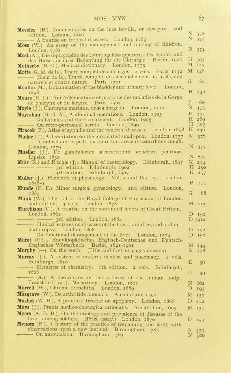 Moseley (B.), Commentaries on the lues bovilla, or cow-pox. 2nd edition. London, 1S06 N 372 A treatise on tropical diseases. London, 1789 N 373 Moss (W.), An essay on the management and nursing of children. London,1781 N 374 Most (A.), Die topographic des Lymphgefassapparates des Kopfes und des Halses in ihrer Bedentung fiir die Chirurgie. Berlin, 1906 H 303 Motherby (B. G.), Medical dictionary. London, 1775 M 147 Motte (G. M. de la), Traite complet de chirurgie. 4 vols. Paris, 1732 M 148 (Sieurde la), Traite complet des accouchemens naturels, non naturels et contre nature. Paris, 1721 G 87 Moullin (M.), Inflammation of the bladder and urinary fever. London, 1S98 H 240 Moure (E. J.), Traite elementaire et pratique des maladies de la Gorge de pharynx et du larynx. Paris, 1904 J 60 Moyle (J.), Chirurgus marinus, or sea surgeon, London, 1702 N 375 Moynihan (B. G. A.), Abdominal operations. London, 1905 H 291 Gall-stones and their treatment. London, 1905 H 289 On retro-peritoneal hernia. London, 1899 H 307 Mracek (F.), Atlas of syphilis and the venereal diseases. London, 1898 H 246 Mudge (J.), A dissertation on the inoculated small-pox. London, 1777 N 376 A radical and expeditious cure for a recent catarrhous cough. London,1779 N 377 Mueller (J.), De glandularum secementium structura penitiori. Lipsiae, 1830 N 824 Muir (R.) and Ritchie (J.), Manual of bacteriology. Edinburgh, 1897 K 214 3rd edition. Edinburgh, 1902 K 250 4th edition. Edinburgh, 1907 K 257 Muller (J.), Elements of physiology. Vol. i and Part v. London, 1838-9 B 114 Munde (P. F.), Minor surgical gynaecology. 2nd edition. London, 1885 G 88 lyiunk (W.), The roll of the Royal College of Physicians of London. 2nd edition. 3 vols. London, 1878 M 217 Murchison (C), A treatise on the continued fevers of Great Britain. London, 1862 D 191 3rd edition. London, 1884 D igia Clinical lectures on diseases of the liver, jaundice, and abdom- inal dropsy. London, 1868 D 192 On functional derangement of the liver. London, 1874 D 190 Muret (Ed.), Encyklopadisches Englisch-Deutsches und Deutsch- Englisches Worterbuch. Berlin, 1891-1901 M 149 Murphy (—), On the teeth. (Title and first 12 pages missing) N 378 Murray (J.), A system of materia medica and pharmacy. 2 vols. Edinburgh, 1810 E 56 Elements of chemistry. 6th edition. 2 vols. Edinburgh, 1828 (A.), A description of the arteries of the human body. 59 Translated by J. Macartney. London, 1801 N 662 Murrell (W.), Chronic bronchitis. London, 1889 D 193 Musgrave (W.), De arthritide anomalii. Amsterdam, 1590 M 150 Mushet (W. B.), A practical treatise on apoplexy. London, 1866 D 272 Muys (J.), Praxis medico-chirurgica rationalis. Amsterdam, 1695 M 151 Myers (A. B. B.), On the etiology and prevalence of diseases of the heart among soldiers. (Prize essay.) London, 1870 D 194 Mynors (R.), A history of the practice of trepanning the skull, with observations upon a new method. Birmingham, 1785 N 379 On amputation. Birmingham, 1783 N 380