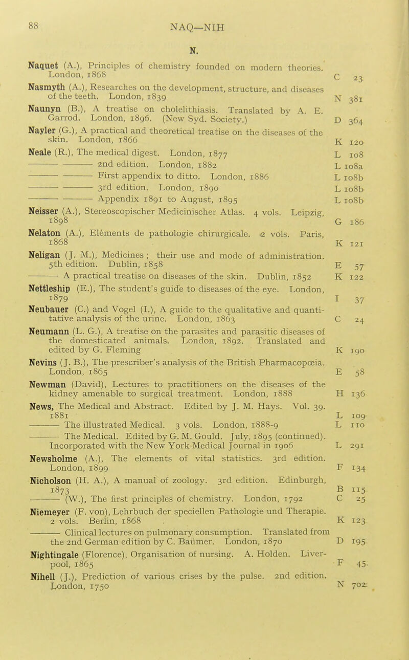 NAQ—NIH N. Nactuet (A.), Principles of chemistry founded on modern theories. London, 1868 23 Nasmyth (A.), Researches on the development, structure, and diseases of the teeth. London, 1839 N ^gi Naunyn (B.), A treatise on cholelithiasis. Translated by A. E. Garrod. London, 1896. (New Syd. Society.) D 364 Nayler (G.), A practical and theoretical treatise on the diseases of the skin. London, 1866 K 120 Neale (R.), The medical digest. London, 1877 L 108 2nd edition. London, 1882 L io8a First appendix to ditto. London, 1886 L io8b 3rd edition. London, 1890 L io8b Appendix 1891 to August, 1895 L io8b Neisser (A.), Stereoscopischer Medicinischer Atlas. 4 vols. Leipzig, 1898 G 186 Nelaton (A.), Elements de pathologic chirurgicale. <2 vols. Paris, 1868 K 121 Neligan (J. M.), Medicines ; their use and mode of administration. 5th edition. Dublin, 1858 E 57 A practical treatise on diseases of the skin. Dublin, 1852 K 122 Nettleship (E.), The student's guide to diseases of the eye. London, 1879 ' I 37 Neubauer (C.) and Vogel (I.), A guide to the qualitative and quanti- tative analysis of the urine. London, 1863 C 24 Neumann (L. G.), A treatise on the parasites and parasitic diseases of the domesticated animals. London, 1892. Translated and edited by G. Fleming K 190 Nevins (J. B.), The prescriber's analysis of the British Pharmacopoeia. London, 1865 E 58 Newman (David), Lectures to practitioners on the diseases of the kidney amenable to surgical treatment. London, 1888 H 136 News, The Medical and Abstract. Edited by J. M. Hays. Vol. 39. 1881 L 109 The illustrated Medical. 3 vols. London, 1888-9 L no The Medical. Edited by G. M. Gould. July, 1895 (continued). Incorporated w^ith the New York Medical Journal in 1906 L 291 Newsholme (A.), The elements of vital statistics. 3rd edition. London,1899 F 134 Nicholson (H. A.), A manual of zoolog}^ 3rd edition. Edinburgh, 1873 B 115 (W.), The first principles of chemistry. London, 1792 C 25 Niemeyer (F. von), Lehrbuch der speciellen Pathologic und Therapie. 2 vols. Berlin, 1868 K 123 Clinical lectures on pulmonary consumption. Translated from the 2nd German edition by C. Baiimer. London, 1870 D 195 Nightingale (Florence), Organisation of nursing. A. Holden. Liver- pool, 1865 F 45. Nihell (J.), Prediction of various crises by the pulse. 2nd edition. London, 1750 N 702.