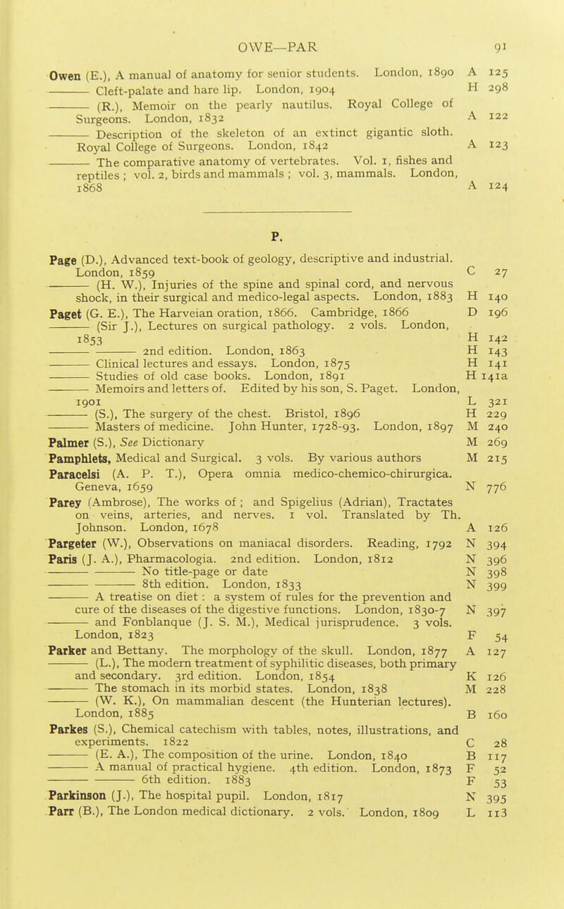 Owen (E.), A manual of anatomy for senior students. London, 1890 A 125 Cleft-palate and hare lip. London. 1904 H 298 (R.), Memoir on the pearly nautilus. Royal College of Surgeons. London, 1832 A 122 Description of the skeleton of an extinct gigantic sloth. Royal College of Surgeons. London, 1842 A 123 The comparative anatomy of vertebrates. Vol. i, fishes and reptiles ; vol. 2, birds and mammals ; vol. 3, mammals. London, 1868 A 124 P. Page (D.), Advcmced text-book of geology, descriptive and industrial. London, 1859 C 27 (H. W.), Injuries of the spine and spinal cord, and nervous shock, in their surgical and medico-legal aspects. London, 1883 H 140 Paget (G. E.), The Harveian oration, 1866. Cambridge, 1866 D 196 (Sir J.), Lectures on surgical pathology. 2 vols. London, 1853 H 142 and edition. London, 1863 H 143 Clinical lectures and essays. London, 1875 H 141 Studies of old case books. London, i8gi H 141a Memoirs and letters of. Edited by his son, S. Paget. London, 1901 L 321 (S.), The surgery of the chest. Bristol, 1896 H 229 Masters of medicine. John Hunter, 1728-93. London, 1897 M 240 Palmer (S.), See Dictionary M 269 Pamphlets, Medical and Surgical. 3 vols. By various authors M 215 Paracelsi (A. P. T.), Opera omnia medico-chemico-cbirurgica. Geneva, 1659 N 776 Parey (Ambrose), The works of ; and Spigelius (Adrian), Tractates on veins, arteries, and nerves, i vol. Translated by Th. Johnson. London, 1678 A 126 Pargeter (W.), Observations on maniacal disorders. Reading, 1792 N 394 Paris (J. A.), Pharmacologia. 2nd edition. London, 1812 N 396 No title-page or date N 398 8th edition. London, 1833 N 399 A treatise on diet: a system of rules for the prevention and cure of the diseases of the digestive functions. London, 1830-7 N 397 and Fonblanque (J. S. M.), Medical jurisprudence. 3 vols. London, 1823 F 54 Parker and Bettany. The morphology of the skull. London, 1877 A 127 (L.), The modern treatment of syphilitic diseases, both primary and secondary. 3rd edition. London, 1854 K 126 The stomach in its morbid states. London, 1838 M 228 (W. K.), On mammalian descent (the Hunterian lectures). London,1885 B 160 Parkes (S.), Chemical catechism with tables, notes, illustrations, and experiments. 1822 C 28 (E. A.), The composition of the urine. London, 1840 B 117 A manual of practical hygiene. 4th edition. London, 1873 F 52 6th edition. 1883 F 53 Parkinson (J.), The hospital pupil. London, 1817 N 395 Parr (B.), The London medical dictionary. 2 vols. London, 1809 L ii3