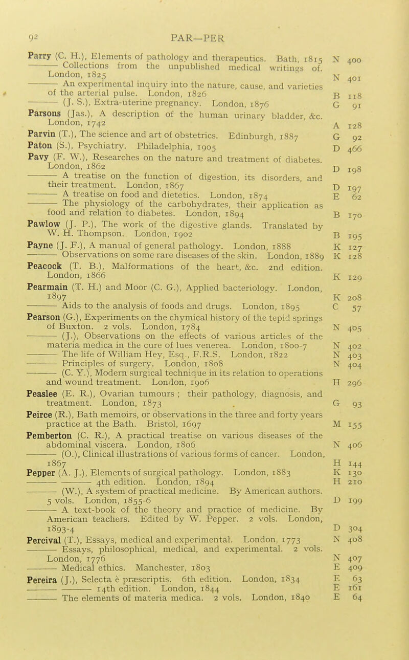 Parry (C. H.), Elements of pathology and therapeutics. Bath, 1815 N 400 Collections from the unpublished medical writings of. London, 1825 ^ N 401 An experimental inquiry into the nature, cause, and varieties of the arterial pulse. London, 1826 B ug (J- S.), Extra-uterine pregnancy. London, 1876 G 91 Parsons (Jas.), A description of the human urinary bladder, &c. London, 1742 ' ' Parvin (T.), The science and art of obstetrics. Edinburgh, 1887 G 92 Paton (S.), Psychiatry. Philadelphia, 1905 D 466 Pavy (F. W.), Researches on the nature and treatment of diabetes. London, 1862 j) A treatise on the function of digestion, its disorders, and their treatment. London, 1867  ' d jgj A treatise on food and dietetics. London, 1874 E 62 The physiology of the carbohydrates, their application as food and relation to diabetes. London, 1894 B 170 Pawlow (J. P.), The work of the digestive glands. Translated by W. H. Thompson. London, 1902 B 195 Payne (J. F.), A manual of general pathology. London, 1888 K 127 Observations on some rare diseases of the skin. London, 1889 K 128 Peacock (T. B.), Malformations of the heart, &c. 2nd edition. London, 1866 K I2q Pearmain (T. H.) and Moor (C. G.), Applied bacteriology. London, 1897 ' K 208 Aids to the analysis of foods and drugs. London, 1895 C 57 Pearson (G.), Experiments on the chymical history of the tepid springs of Buxton. 2 vols. London, 1784 N 405 (J.), Observations on the effects of various articles of the materia medica in the cure of lues venerea. London, 1800-7 N 402 The life of William Hey, Esq., F.R.S. London, 1822 N 403 Principles of surgery. London, 1808 N 404 (C. Y.) , Modem surgical technique in its relation to operations and wound treatment. London, 1906 H 296 Peaslee (E. R.), Ovarian tumours ; their pathology, diagnosis, and treatment. London, 1873 . G 93 Peirce (R.), Bath memoirs, or observations in the three and forty years practice at the Bath. Bristol, 1697 M 155 Pemberton (C. R.), A practical treatise on various diseases of the abdominal viscera. London, 1806 N 406 ■—• (O.), Clinical illustrations of various forms of cancer. London, 1867 H 144 Pepper (A. J.), Elements of surgical pathology. London, 1883 K 130 4th edition. London, 1894 H 210 (W.), A system of practical medicine. By American authors. 5 vols. London, 1855-6 D 199 A text-book of the theory and practice of medicine. By American teachers. Edited by W. Pepper. 2 vols. London, 1893-4 D 304 Percival (T.), Essays, medical and experimental. London, 1773 N 408 Essays, philosophical, medical, and experimental. 2 vols. London, 1776 N 407 Medical ethics. Manchester, 1803 E 409 Pereira (J.), Selecta e prsscriptis. 6th edition. London, 1834 E 63 14th edition. London, 1844 E r6i The elements of materia medica. 2 vols. London, 1840 E 64