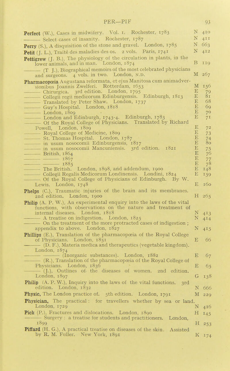 Perfect (W.), Cases in midwifery. Vol. i. Rochester. 1783 N 410 Select cases of insanity. Rochester, 1787 N 411 Perry (S.), A disquisition of the stone and gravel. London, 1785 N 663 Petit (J. L.), Traite des maladies des OS. 2 vols. Paris, 1741 N 412 Pettigrew (J. B.), The physiology of the circulation in plants, in the lower animals, and in man. London, 1874 B 119 (T J.), Biographical memoirs of the most celebrated physicians and surgeons. 4 vols, in two. London, n.d. M 267 Pharmacopoeia Augustana reformata, ct ejus Manitosa cum animadver- sionibus Joannis Zwelferi. Rotterdam, 1653 M 156 Chirurgica. 3rd edition. London, 1795 E 79 CoUegii regii medicorum Edinburgensis. Edinburgh, 1813 E 81 Translated by Peter Shaw. London, 1737 E 68 Guy's Hospital. London, 181S E 69 London, 1809 E 70 London and Edinburgh, 1743-4- Edinburgh, 1783 E 71 Of the Royal College of Physicians. Translated by Richard Powell, London, 1809 E 72 Royal College of Medicine, 1809 E 73 St. Thomas Hospital. London, 1787 E 74 in usum nosocomii Edinburgensis, 1817 E 80 in usum nosocomii Mancuniensis. 3rd edition. 1821 E 75 British, 1864 E 76 1867 E 77 — 1885 E 78 The British. London, 1898, arid addendum, 1900 E 148 Collegii Regalis Medicorum Londinensis. Londini, 1824 E 159 Of the Royal College of Physicians of Edinburgh. By W. Lewis. London, 1748 E 160 Phelps (C), Traumatic injuries of the brain and its membranes. 2nd edition. London, 1900 H 265 Philip (A. P. W.), An experimental enquiry into the laws of the vital functions, with observations on the nature and treatment of internal diseases. London, 1818 N 413 A treatise on indigestion. London, 1825 N 414 On the treatment of the more protracted cases of indigestion ; appendix to above. London, 1827 N 415 Phillips (E.), Translation of the pharmacopoeia of the Royal College of Physicians. London, 1851 E 66 (D. P.), Materia medica and therapeutics (vegetable kingdom). London, 1874 (Inorganic substances). London, 1882 E 67 (R.), Translation of the pharmacopoeia of the Royal College of Physicians. London, 1836 E 65 (J.), Outlines of the diseases of women. 2nd edition. London, 1897 G 138 Philip (A. P. W.), Inquiry into the laws of the vital functions. 3rd edition. London, 1832 N 666 Physic, The London practice of. 5th edition. London, 1791 M 229 Physician, The practical : for travellers whether by sea or land. London, 1729 N 416 Pick (P.), Fractures and dislocations. London, 1890 H 145 Surgery : a treatise for students and practitioners. London, 1899 H 253 Piifard (H. G.), A practical treatise on diseases of the skin. Assisted by R. M. Fuller. New York, 1891 K 174