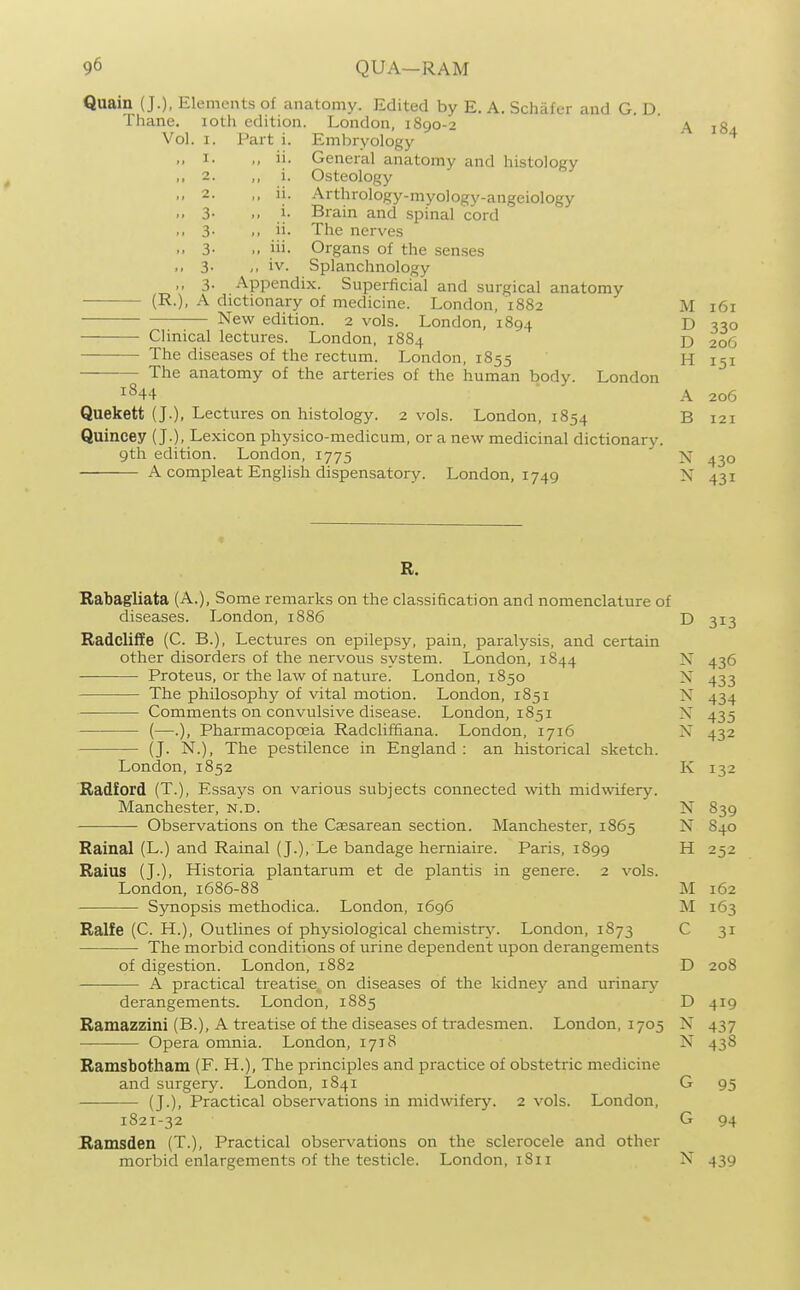 I. 2. 2. 3- 3- 3- 11. i. ii. i. ii. iii. iv. Quain (J.), Elements of anatomy. Edited by E. A. Schafer and G. D. Thane. loth edition. London, 1890-2 Vol. I. Part i. Embryology General anatomy and histology Osteology Arthrology-myology-angeiology Brain and spinal cord The nerves Organs of the senses .. 3- /, iv. Splanchnology 3- Appendix. Superficial and surgical anatomy (R.), A dictionary of medicine. London, 1882 New edition. 2 vols. London, 1894 Clinical lectures. London, 1884 The diseases of the rectum. London, 1855 The anatomy of the arteries of the human body. London 1844 Quekett (J.), Lectures on histology. 2 vols. London, 1854 Quincey (J.), Lexicon physico-medicum, or a new medicinal dictionary. 9th edition. London, 1775 A compleat English dispensatory. London, 1749 A 184 M 161 D 330 D 206 H 151 A 206 B 121 N 430 N 431 R. Rabagliata (A.), Some remarks on the classification and nomenclature of diseases. London, 1886 D 313 Badcliife (C. B.), Lectures on epilepsy, pain, paralysis, and certain other disorders of the nervous system. London, 1844 N 436 Proteus, or the law of nature. London, 1850 N 433 ■— The philosophy of vital motion. London, 1851 N 434 Comments on convulsive disease. London, 1851 N 435 (—.), Pharmacopoeia Radcliffiana. London, 1716 N 432 (J. N.), The pestilence in England : an historical sketch. London,1852 K 132 Radford (T.), Essays on various subjects connected with midwifery. Manchester, n.d. N 839 Observations on the Caesarean section. Manchester, 1865 N 840 Rainal (L.) and Rainal (J.), Le bandage hemiaire. Paris, 1899 H 252 Raius (J.), Historia plantarum et de plantis in genere. 2 vols. London, 1686-88 M 162 Synopsis methodica. London, 1696 M 163 Ralfe (C. H.), Outlines of physiological chemistry. London, 1S73 C 31 The morbid conditions of urine dependent upon derangements of digestion. London, 1882 D 208 A practical treatise on diseases of the kidney and urinary derangements. London, 1885 D 419 Ramazzini (B.), A treatise of the diseases of tradesmen. London, 1705 N 437 Opera omnia. London, 1718 N 438 Ramsbotham (F. H.), The principles and practice of obstetric medicine and surgery. London, 1841 G 95 (J.), Practical observations in midwifery. 2 vols. London, 1821-32 G 94 JRamsden (T.), Practical observations on the sclerocele and other morbid enlargements of the testicle. London, 1811 X 439