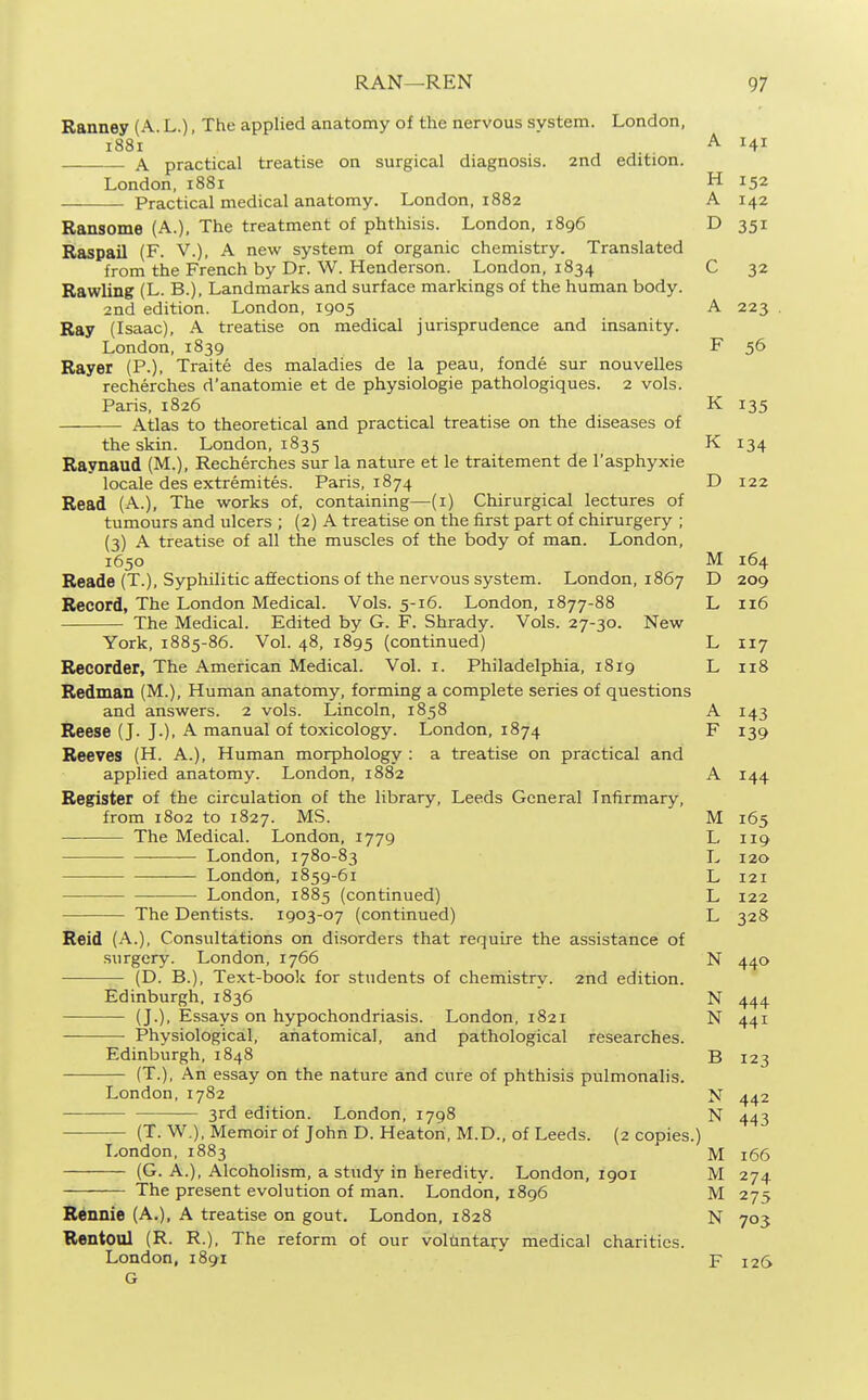 Ranney (A. L.), The applied anatomy of the nervous system. London, 1881 A 141 A practical treatise on surgical diagnosis. 2nd edition. London, 1881 H 152 Practical medical anatomy. London, 1882 A 142 Ransome (A.), The treatment of phthisis. London, 1896 D 351 Raspail (F. V.), A new system of organic chemistry. Translated from the French by Dr. W. Henderson. London, 1834 C 32 Rawling (L. B.), Landmarks and surface markings of the human body. 2nd edition. London, 1905 A 223 Ray (Isaac), A treatise on medical jurisprudence and insanity. London, 1839 F 56 Rayer (P.), Traite des maladies de la peau, fonde sur nouvelles recherches d'anatomie et de physiologic pathologiques. 2 vols. Paris. 1826 K 135 Atlas to theoretical and practical treati.se on the diseases of the skin. London, 1835 K 134 Raynaud (M.), Recherches sur la nature et le traitement de I'asphyxie locale des extremites. Paris, 1874 D 122 Read (A.), The works of, containing—(i) Chirurgical lectures of tumours and ulcers ; (2) A treatise on the first part of chirurgery ; (3) A treatise of all the muscles of the body of man. London, 1650 M 164 Reade (T.), Syphilitic affections of the nervous system. London, 1867 D 209 Record, The London Medical. Vols. 5-16. London, 1877-88 L 116 The Medical. Edited by G. F. Shrady. Vols. 27-30. New York, 1885-86. Vol. 48, 1895 (continued) L 117 Recorder, The American Medical. Vol. i. Philadelphia, 1819 L 118 Redman (M.), Human anatomy, forming a complete series of questions and answers. 2 vols. Lincoln, 1858 A 143 Reese (J. J.), A manual of toxicology. London, 1874 F 139 Reeves (H. A.), Human morphology : a treatise on practical and applied anatomy. London, 1882 A 144 Register of the circulation of the library, Leeds General Infirmary, from 1802 to 1827. MS. M 165 The Medical. London, 1779 L 119 London, 1780-83 L 120 ■—— London, 1859-61 L 121 London, 1885 (continued) L 122 The Dentists. 1903-07 (continued) L 328 Reid (A.), Consultations on disorders that require the assistance of surgery. London, 1766 N 440 (D. B.), Text-boolc for students of chemistry. 2nd edition. Edinburgh. 1836 N 444 (J.). Essays on hypochondriasis. London, 1821 N 441 Physiological, anatomical, and pathological researches. Edinburgh, 1848 B 123 (T.), An essay on the nature and cure of phthisis pulmonalis. London,1782 >j 3rd edition. London, 1798 N 443 (T. W.), Memoir of John D. Heaton, M.D., of Leeds. (2 copies.) London, 1883 M 166 (G. A.), Alcoholism, a study in heredity. London, 1901 M 274 The present evolution of man. London, 1896 M 275 Ronnie (A.), A treatise on gout. London, 1828 N 703 Rentoul (R. R.), The reform of our voluntary medical charities. London, 1891 ' F 126 G