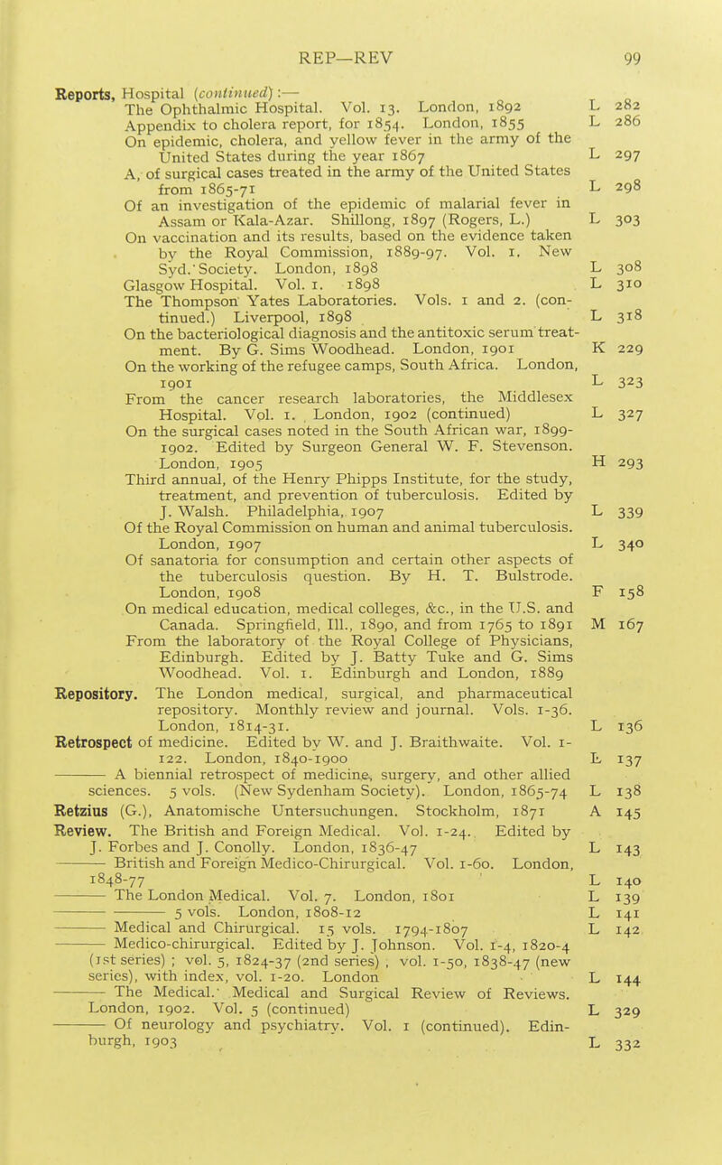 Reports, Hospital [cotitinued):— The Ophthalmic Hospital. Vol. 13. London, 1892 L 282 Appendix to cholera report, for 1854. London, 1855 L 286 On epidemic, cholera, and yellow fever in the army of the United States during the year 1867 L 297 A, of surgical cases treated in the army of the United States from 1865-71 L 298 Of an investigation of the epidemic of malarial fever in Assam or Kala-Azar. Shillong, 1897 (Rogers, L.) L 303 On vaccination and its results, based on the evidence taken by the Royal Commission, 1889-97. Vol. i, New Syd.'Society. London, 1898 L 308 Glasgow Hospital. Vol. i. 1898 L 310 The Thompson Yates Laboratories. Vols, i and 2. (con^ tinned.) Liverpool, 1898 L 318 On the bacteriological diagnosis and the antitoxic serum treat- ment. By G. Sims Woodhead. London, 1901 K 229 On the working of the refugee camps. South Africa. London, 1901 L 323 From the cancer research laboratories, the Middlesex Hospital. Vol. I. London, 1902 (continued) L 327 On the surgical cases noted in the South African war, 1899- 1902. Edited by Surgeon General W. F. Stevenson. London, 1905 H 293 Third annual, of the Henry Phipps Institute, for the study, treatment, and prevention of tuberculosis. Edited by J. Walsh. Philadelphia, 1907 L 339 Of the Royal Commission on human and animal tuberculosis. London, 1907 L 340 Of sanatoria for consumption and certain other aspects of the tuberculosis question. By H. T. Bulstrode. London, 1908 F 158 On medical education, medical colleges, &c., in the U.S. and Canada. Springfield, 111., 1890, and from 1765 to 1891 M 167 From the laboratory of the Royal College of Phj'sicians, Edinburgh. Edited by J. iSatty Tuke and G. Sims Woodhead. Vol. i. Edinburgh and London, 1889 Repository. The London medical, surgical, and pharmaceutical repository. Monthly review and journal. Vols. 1-36. London, 1814-31. L 136 Retrospect of medicine. Edited by W. and J. Braithwaite. Vol. i- 122. London, 1840-1900 L 137 A biennial retrospect of medicine, surgery, and other allied sciences. 5 vols. (New Sydenham Society). London, 1865-74 L 138 Retzius (G.), Anatomische Untersuchungen. Stockholm, 1871 A 145 Review. The British and Foreign Medical. Vol. 1-24. Edited by J. Forbes and J. Conolly. London, 1836-47 L 143 British and Foreign Medico-Chirurgical. Vol. 1-60. London, 1848-77 ' L 140 The London Medical. Vol. 7. London, 1801 L 139 5 vols. London, 1808-12 L 141 Medical and Chirurgical. 15 vols. 1794-1807 L 142 Medico-chirurgical. Edited by J. Johnson. Vol. 1-4, 1820-4 (i.'st series) ; vol. 5, 1824-37 (2nd series) , vol. 1-50, 1838-47 (new series), with index, vol. 1-20. London L 144 The Medical.' Medical and Surgical Review of Reviews. London, 1902. Vol. 5 (continued) L 329 Of neurology and psychiatry. Vol. i (continued). Edin- burgh, 1903 ' L 332