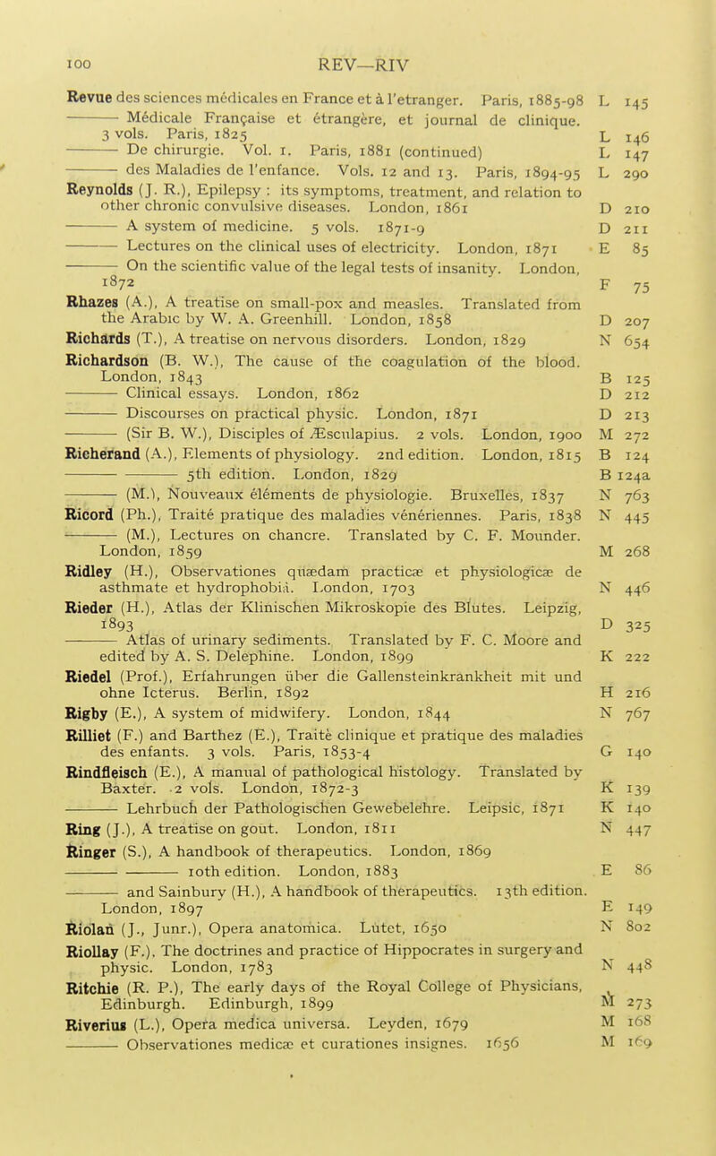 Revue des sciences medicales en France et k I'etranger. Paris, 1885-98 L 145 Medicale Fran9aise et etrangere, et journal de clinique. 3 vols. Paris, 1825 L 146 De chirurgie. Vol. i. Paris, 1881 (continued) L 147 des Maladies de I'enfance. Vols. 12 and 13. Paris, 1894-95 L 290 Reynolds (J. R.), Epilepsy : its symptoms, treatment, and relation to other chronic convulsive diseases. London, 1861 D 210 A system of medicine. 5 vols. 1871-9 D 211 Lectures on the clinical uses of electricity. London, 1871 E 85 On the scientific value of the legal tests of insanity. London, 1872 F 75 Rhazes (A.), A treatise on small-pox and measles. Translated from the Arabic by W. A. Greenhill. London, 1858 D 207 Richards (T.), A treatise on nervous disorders. London, 1829 N 654 Richardson (B. W.), The cause of the coagulation of the blood. London, 1843 B 125 Clinical essays. London, 1862 D 212 Discourses on practical physic. London, 1871 D 213 (Sir B. W.), Disciples of j^lsculapius. 2 vols. London, 1900 M 272 Rieherand (A.), Elements of physiology. 2nd edition. London, 1815 B 124 5th edition. London, 1829 B 124a (M.), Nouveaux elements de physiologie. Bruxelles, 1837 N 763 Ricord (Ph.), Traite pratique des maladies veneriennes. Paris, 1838 N 445 (M..), Lectures on chancre. Translated by C. F. Moimder. London, 1859 M 268 Ridley (H.), Observationes quaedam practicse et physiologicae de asthmate et hydrophobic. London, 1703 N 446 Rieder (H.), Atlas der Klinischen Mikroskopie des Blutes. Leipzig, 1893 D 325 Atlas of urinary sediments. Translated by F. C. Moore and edited by A. S. Delephine. London, 1899 K 222 Riedel (Prof.), Erfahrungen iiber die Gallensteinkrankheit mit und ohne Icterus. Berlin, 1892 H 216 Rigby (E.), A system of midwifery. London, 1844 N 767 Rilliet (F.) and Barthez (E.), Traite clinique et pratique des maladies des enfants. 3 vols. Paris, 1853-4 G 140 Rindfleisch (E.), A manual of pathological histology. Translated by Baxter. 2 vols. London, 1872-3 K 139 Lehrbuch der Pathologischen Gewebelehre. Leipsic, 1871 K 140 Ring (J.), A treatise on gout. London, 1811 N 447 tlinger (S.), A handbook of therapeutics. London, 1869 Ioth edition. London, 1883 E 86 and Sainbury (H.), A handbook of therapeutics. 13th edition. London, 1897 E 149 lliolan (J., Junr.), Opera anatoinica. Lutet, 1650 N 802 Riollay (F.). The doctrines and practice of Hippocrates in surgery and physic. London, 1783 N 448 Ritchie (R. P.), The early days of the Royal College of Physicians, Edinburgh. Edinburgh, 1899 M 273 Riveriiu (L.), Opera medica universa. Leyden, 1679 M 168 Observationes medica? et curationes insignes. 1656 M 169