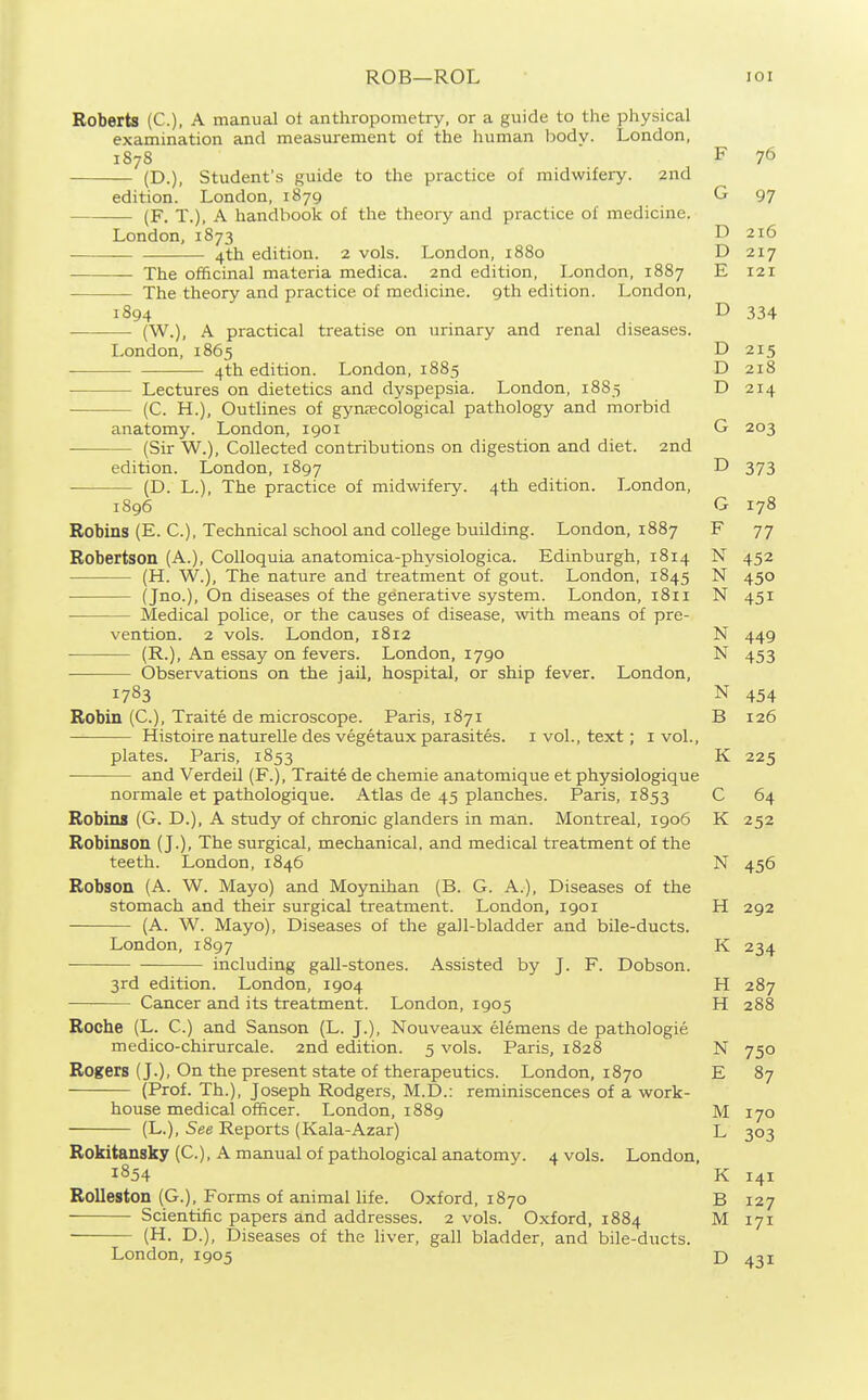 ROB—ROL lOI Roberts (C), A manual ot anthropometry, or a guide to the physical examination and measurement of the human bodv. London, 1878 F 76 (D.), Student's guide to the practice of midwifery. 2nd edition. London, 1879 G 97 (F. T.), A handbook of the theory and practice of medicine. London, 1873 D 216 4th edition. 2 vols. London, 1880 D 217 The officinal materia medica. 2nd edition, London, 1887 E 121 The theory and practice of medicine. 9th edition. London, 1894 D 334 ■ (W.), A practical treatise on urinary and renal diseases. London, 1865 D 215 4th edition. London, 1885 D 218 Lectures on dietetics and dy.spepsia. London, 1885 D 214 • (C. H.), Outlines of gynaecological pathology and morbid anatomy. London, 1901 G 203 (Sir W.), Collected contributions on digestion and diet. 2nd edition. London, 1897 D 373 (D. L.), The practice of midwifery. 4th edition. London, 1896 G 178 Robins (E. C), Technical school and college building. London, 1887 F 77 Robertson (A.), Colloquia anatomica-physiologica. Edinburgh, 1814 N 452 (H. W.), The nature and treatment of gout. London, 1845 N 450 (Jno.), On diseases of the generative system. London, 1811 N 451 Medical police, or the causes of disease, with means of pre- vention. 2 vols. London, 1812 N 449 (R.), An essay on fevers. London, 1790 N 453 Observations on the jaU, hospital, or ship fever. London, 1783 N 454 Robin (C), Traite de microscope. Paris, 1871 B 126 Histoire naturelle des vegetaux parasites, i vol., text; i vol., plates. Paris, 1853 K 225 and Verdeil (F.), Traite de chemie anatomique et physiologique normale et pathologique. Atlas de 45 planches. Paris, 1853 C 64 Robins (G. D.), A study of chronic glanders in man. Montreal, 1906 K 252 Robinson (J.), The surgical, mechanical, and medical treatment of the teeth. London, 1846 N 456 Robson (A. W. Mayo) and Moynihan (B. G. A.), Diseases of the stomach and their surgical treatment. London, 1901 H 292 (A. W. Mayo), Diseases of the gall-bladder and bile-ducts. London, 1897 K 234 including gall-stones. Assisted by J. F. Dobson. 3rd edition. London, 1904 H 287 — Cancer and its treatment. London, 1905 H 288 Roche (L. C.) and Sanson (L. J.), Nouveaux elemens de pathologie medico-chirurcale. 2nd edition. 5 vols. Paris, 1828 N 750 Rogers (J.), On the present state of therapeutics. London, 1870 E 87 (Prof. Th.), Joseph Rodgers, M.D.: reminiscences of a work- house medical officer. London, 1889 M 170 (L.), See Reports (Kala-Azar) L 303 Rokitansky (C), A manual of pathological anatomy. 4 vols. London, 1854 K 141 Rolleston (G.), Forms of animal life. Oxford, 1870 B 127 Scientific papers and addresses. 2 vols. Oxford, 1884 M 171 (H. D.), Diseases of the liver, gall bladder, and bile-ducts. London,1905 D 431