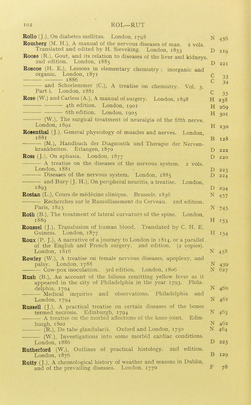 Rollo (J.). On diabetes mellitus. London, 1798 N 456 Romberg (M. H.), A manual of the nervous diseases of man. 2 vols. Translated and edited by H. Sieveldng. London, 1853 D 219 Roose (R.), Gout, and its relation to diseases of the liver and kidneys. 2nd edition. London, 1885 I3 221 Roscoe (H. E.), Lessons in elementary chemistry : inorganic and organic. London, 1871 C 33 1886 and Schorlemmer (C), A treatise on chemistrv. Vol. C 34 \'^-.), A treatise on cnemistrv. Vol. 3. Part i. London, 1881 ' q ^5 Rose (W.) and Carless (A.), A manual of surgery. London, 1898 H 238 4th edition. London, 1901 H 269 6th edition. London, 1905 H 301 (W.), The surgical treatment of neuralgia of the fifth nerve. London, 1892 H 230 Rosenthal (J.), General physiology of muscles and nerves. London, 1881 B 128 [M.), Handbuch der Diagnostik und Therapie der Nerven- krankheiten. Erlangen, 1870 D 222 Ross (J.), On aphasia. London, 1877 D 220 A treatise on the diseases of the nervous system. 2 vols. London, 1881 . D 223 Diseases of the nervous system. London, 1885 D 224 and Bury (J. H.), On peripheral neuritis, a treatise. London, 1893 D 294 Rostan (L.), Cours de medecine clinique. Brussels, 1836 N 457 Recherches sur le Ramollissement du Cerveau. 2nd edition. Paris, 1823 N 745 Roth (B.), The treatment of lateral curvature of the spine. London, 1889 H 153 Roassel (J.), Transfusion of human blood. Translated by C. H. E. Guiness. London, 1877 H 154 Roux (P. J.), A narrative of a journey to London in 1814, or a parallel of the English and French surgerJ^ 2nd edition. (2 copies). London, 1816 N 458 Rowley (W.), A treatise on female nervous diseases, apoplex}', and palsy. London, 17S8 ■ N 459 Cow-pox inoculation. 3rd edition. London, 1806 N 627 Rash (B.), An account of the bilious remitting yellow fever as it appeared in the city of Philadelphia in the year 1793. Phila- delphia, 1794 N 460 Medical inquiries and observations. Philadelphia and London,1794 N 461 Russell (J.). A. practical treatise on certain diseases of the bones termed necrosis. Edinburgh, 1794 N 463 A treatise on the morbid affections of the knee-joint. Edin- burgh, 1802 N 462 (R.), De tabe glandularis. Oxford and London, 1750 N 464 (W.), Investigations into some morbid cardiac conditions. London,1886 D 225 Rutherford (W.), Outlines of practical histology. 2nd edition. London,1876 B 129 Rutty (J.). A. chronological history of weather and seasons in Dublin, and of the prevailing diseases. London, 1770 E 78