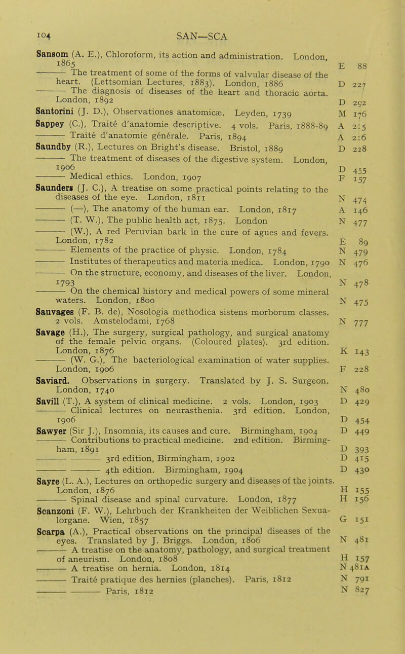 Sansom (A. E.), Chloroform, its action and administration. London 1865 ' E 88 The treatment of some of the forms of valvular disease of the heart. (Lettsomian Lectures, 1883). London, 1886 D 227 The diagnosis of diseases of the heart and thoracic aorta. London, 1892 j) 202 Santorini (J. D.), Observationes anatomicas. Leyden, 1739 M 176 Sappey (C), Traite d'anatomie descriptive. 4 vols. Paris, 1888-89 A 2:5 Traite d'anatomie generale. Paris, 1894 A 216 Saundby (R.), Lectures on Bright's disease. Bristol, 1889 D 228 The treatment of diseases of the digestive system. London, 1906  D ^,3 Medical ethics. London, 1907 F 157 SaundjSrg (J. C), A treatise on some practical points relating to the diseases of the eye. London, 1811 >f 47^ (—), The anatomy of the human ear. London, 1817 A 146 (T. W.), The public health act, 1875. London N 477 (W.), A red Peruvian bark in the cure of agues and fevers. London, 1782 E 89 Elements of the practice of physic. London, 1784 N 479 Institutes of therapeutics and materia medica. London, 1790 N 476 On the structure, economy, and diseases of the liver. London, 1793 N 478 On the chemical history and medical powers of some mineral waters. London, 1800 N 475 Sauvages (F. B. de), Nosologia methodica sistens morborum classes. 2 vols. Amstelodami, 1768 N 777 Savage (H.), The surgery, surgical pathology, and surgical anatomy of the female pelvic organs. (Coloured plates). 3rd edition. London, 1876 K 143 (W. G.), The bacteriological examination of water supplies. London, 1906 F 228 Saviard. Observations in surgery. Translated by J. S. Surgeon. London, 1740 N 480 Savill (T.), A system of clinical medicine. 2 vols. London, 1903 D 429 Clinical lectures on neurasthenia. 3rd edition. London, 1906 D 454 Sawyer (Sir J.), Insomnia, its causes and cure. Birmingham, 1904 D 449 Contributions to practical medicine. 2nd edition. Birming- ham, I891 D 393 3rd edition, Birmingham, 1902 D 415 4th edition. Birmingham, 1904 D 430 Sayre (L. A.l, Lectures on orthopedic surgery and diseases of the joints. London, 1876 H 155 Spinal disease and spinal curvature. London, 1877 H 156 Scanzoni (F. W.), Lehrbuch der Krankheiten der Weiblichen Sexua- lorgane. Wicn, 1857 G 151 Scarpa (A.), Practical observations on the principal disesises of the eyes. Translated by J. Briggs. London, 1806 N 481 A treatise on the anatomy, pathology, and surgical treatment of aneurism. London, 1808 H 157 A treatise on hernia. London, 1814 N481A Traite pratique des hemies (planches). Paris, 1812 N 791 Paris, 1812 N 827