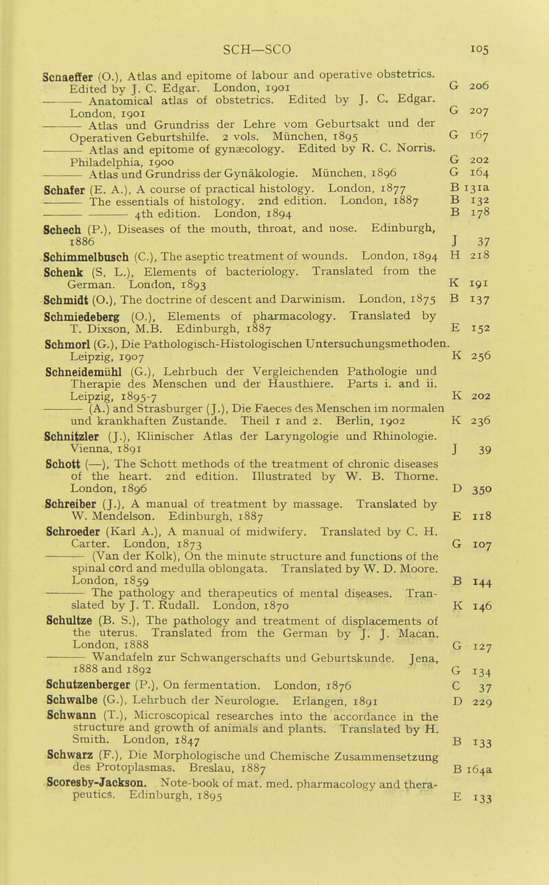 Scnaeffer (O.), Atlas and epitome of labour and operative obstetrics. Edited by J. C. Edgar. London, 1901 G 206 Anatomical atlas of obstetrics. Edited by J. C. Edgar. London, 1901 G 207 Atlas und Grundriss der Lehre vom Geburtsakt und der Operativen Geburtshilfe. 2 vols. Miinchen, 1895 G 167 Atlas and epitome of gynaecology. Edited by R. C. Norris. Philadelphia, 1900 G 202 Atlas und Grundriss der Gynakologie. Munchen, 1896 G 164 Schafer (E. A.), A course of practical histology. London, 1877 B 131a The essentials of histology. 2nd edition. London, 1887 B 132 4th edition. London, 1894 B 178 Schech (P.), Diseases of the mouth, throat, and nose. Edinburgh, 1886 J 37 Schimmelbusch (C), The aseptic treatment of wounds. London, 1894 H 218 Schenk (S, L.), Elements of bacteriology. Translated from the German. London, 1893 K 191 Schmidt (O.), The doctrine of descent and Darwinism. London, 1875 B 137 Schmiedeberg (O.), Elements of pharmacology. Translated by T. Dixson, M.B. Edinburgh, 1887 E 152 Schmorl (G.), Die Pathologisch-Histologischen Untersuchungsmethoden. Leipzig, 1907 K 256 Schneidemiibl (G.), Lehrbuch der Vergleichenden Pathologic und Therapie des Menschen und der Hausthiere. Parts i. and ii. Leipzig, 1895-7 (A.) and Strasburger (J.), Die Faeces des Menschen im normalen und krankhaften Zustande. Theil i and 2. Berlin, 1902 K 236 Schnitzler (J.), Klinischer Atlas der Laryngologie und Rhinologie. Vienna, 1891 J 39 Schott (—), The Schott methods of the treatment of chronic diseases of the heart. 2nd edition. Illustrated by W. B. Thome. London, 1896 D 350 Schreiber (J.), A manual of treatment by massage. Translated by W. Mendelson. Edinburgh, 1887 E 118 Schroeder (Karl A.), A manual of midwifery. Translated by C. H. Carter. London, 1873 G 107 (Van der Kolk), On the minute structure and functions of the spinal cord and medulla oblongata. Translated by W. D. Moore. London, 1859 B 144 The pathology and therapeutics of mental diseases. Tran- slated by J. T. Rudall. London, 1870 K 146 Schultze (B. S.), The pathology and treatment of displacements of the uterus. Translated from the German by J. J. Macan. London, 1888 G 127 Wandafeln zur Schwangerschafts und Geburtskunde. Jena, 1888 and 1892 G 134 Schutzenberger (P.), On fermentation. London, 1876 C 37 Schwalbe (G.), Lehrbuch der Neurologie. Erlangen, 1891 D 229 Schwann (T.), Microscopical researches into the accordance in the structure and growth of animals and plants. Translated by H. Smith. London, 1847 B 133 Schwarz (F.), Die Morphologische und Chemische Zusammensetzung des Protoplasmas. Breslau, 1887 B 164a Scoresby-Jackson. Note-book of mat. med. pharmacology and thera- peutics. Edinburgh, 1895 E 133