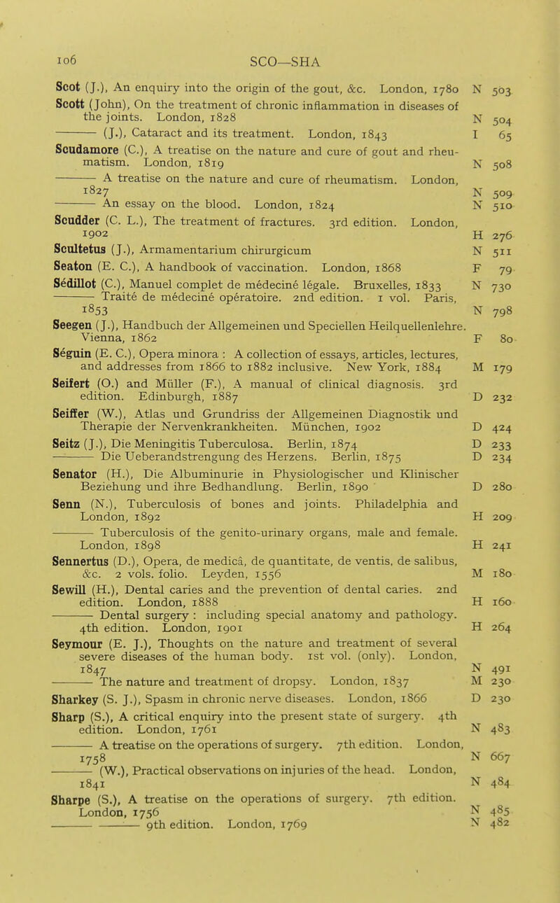 io6 SCO—SHA Scot (J.), An enquiry into the origin of the gout, &c. London, 1780 N 503 Scott (John), On the treatment of chronic inflammation in disesises of the joints. London, 1828 N 504 (J.), Cataract and its treatment. London, 1843 I 65 Soudamore (C), A treatise on the nature and cure of gout and rheu- matism. London, 1819 N 508 A treatise on the nature and cure of rheumatism. London, 1827 N 509 An essay on the blood. London, 1824 N 510 Scadder (C. L.), The treatment of fractures. 3rd edition. London, 1902 H 276 Scnitetus (J.), Armamentarium chirurgicum N 511 Seaton (E. C), A handbook of vaccination. London, 1868 F 79 Sedillot (C), Manuel complet de medecine legale. Bruxelles, 1833 N 730 Traite de medecine operatoire. 2nd edition, i vol. Paris, 1853 N 798 Seegen (J.), Handbuch der AUgemeinen und Speciellen Heilquellenlehre. Vienna, 1862 F 80 Seguin (E. C), Opera minora : A collection of essays, articles, lectures, and addresses from 1866 to 1882 inclusive. New York, 1884 M 179 Seifert (O.) and Miiller (F.), A manual of clinical diagnosis. 3rd edition. Edinburgh, 1887 D 232 Seiffer (W.), Atlas und Grundriss der AUgemeinen Diagnostik und Therapie der Nervenkrankheiten. Miinchen, 1902 D 424 Seitz (J.), Die Meningitis Tuberculosa. Berlin, 1874 D 233 Die Ueberandstrengung des Herzens. Berlin, 1875 D 234 Senator (H.), Die Albuminurie in Physiologischer und Klinischer Beziehung und ihre Bedhandlung. Berlin, 1890 D 280 Senn (N.), Tuberculosis of bones and joints. Philadelphia and London, 1892 H 209 Tuberculosis of the genito-urinary organs, male and female. London,1898 H 241 Sennertus (D.), Opera, de medica, de quantitate, de ventis, de salibus, &c. 2 vols, folio. Leyden, 1556 M 180 Sewill (H.), Dental caries and the prevention of dental caries. 2nd edition. London, 1888 H 160 Dental surgery : including special anatomy and pathology. 4th edition. London, 1901 H 264 Seymour (E. J.), Thoughts on the nature and treatment of several severe diseases of the human body, ist vol. (only). London, 1847 N 491 — The nature and treatment of dropsy. London, 1837 M 230 Sharkey (S. J.), Spasm in chronic nerve diseases. London, 1866 D 230 Sharp (S.), A critical enquiry into the present state of surgery. 4th edition. London, 1761 N 483 A treatise on the operations of surgery. 7th edition. London, 1758 N 667 (W.), Practical observations on injuries of the head. London, 1841 N 484 Sharpe (S.), A treatise on the operations of surgery. 7th edition. London,1756 N 485 — 9th edition. London, 1769 N 482