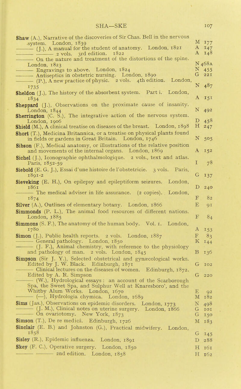 Shaw (A.), Narrative of the discoveries of Sir Chas. Bell in the nervous .system. London, 1839 M 177 (J.), A manual for the student of anatomy. London, 1821 A 147 2 vols. 3rd edition. 1822 A 148 On the nature and treatment of the distortions of the spine. London, 1823 N468A Engravings to above. London, 1824 N 455 Antiseptics in obstetric nursing. London, 1890 G 221 (P.), A new practice of physic. 2 vols. 4th edition. London, 1735 N 487 Sheldon (J.), The history of the absorbent system. Part i. London, 1834 A 151 Sheppard (J.), Observations on the proximate cause of insanity. London. 1844 N 492 Sherrington (C. S.), The integrative action of the nervous system. London, 1906 D 458 Shield (M.), A clinical treatise on diseases of the breast. London, 1898 H 247 Short (T.), Medicina Britannica, or a treatise on physical plants found in fields or gardens in Great Britain. London, 1746 N 505 Sibson (F.), Medical anatomy, or illustrations of the relative position and movements of the internal organs. London, 1869 A 152 Sichel (J.), Iconographie ophthalmologique. 2 vols., text and atlas. Paris, 1852-59 I 78 Siebold (E. G. J.), Essai d'une histoire de I'obstetricie. 3 vols. Paris, 1891-2 G 137 Sieveking (E. H.), On epilepsy and epileptiform seizures. London, 1861 D 240 The medical adviser in life assurance. (2 copies). London, 1874 F 82 Silver (A.), Outlines of elementary botany. London, 1866 E 91 Simmonds (P. L.), The animal food resources of different nations. London, 1885 F 84 Simmons (S. F.), The anatomy of the human body. Vol. i. London, 1780 A 153 Simon (J.), Public health reports. 2 vols. London, 1887 F 83 General pathology. London, 1850 K 144 ■ (J. F.), Animal chemistry, with reference to the physiology and pathology of man. 2 vols. London, 1845 B 136 Simpson (Sir J. Y.), Selected obstetrical and gynaecological works. Edited by J. W. Black. Edinburgh, 1871 G 102 — Clinicallectures on the diseases of women. Edinburgh, 1872. Edited by A. R. Simpson G 220 (W.), Hydrological essays : an account of the Scarborough Spa, the Sweet Spa, and Sulphur Well at Knaresboro', and the Whitby Alum Works. London, 1670 E 92 (—), Hydrologia chymica. London, 1689 M 182 Sims (Jas.), Observations on epidemic disorders. London, 1773 N 498 (J. M.), Clinical notes on uterine surgery. London, 1866 G loi On ovariotomy. New York, 1873 G 150 Simson (T.), De re medica. Edinburgh, 1726 M 183 Sinclair (E. B.) and Johnston (G.), Practical midwifery. London, 1858 G 145 Sisley (R.), Epidemic influenza. London, 1891 D 288 Skey (F. C), Operative surgery. London, 1850 H 161 2nd edition. London, 1858 H 162