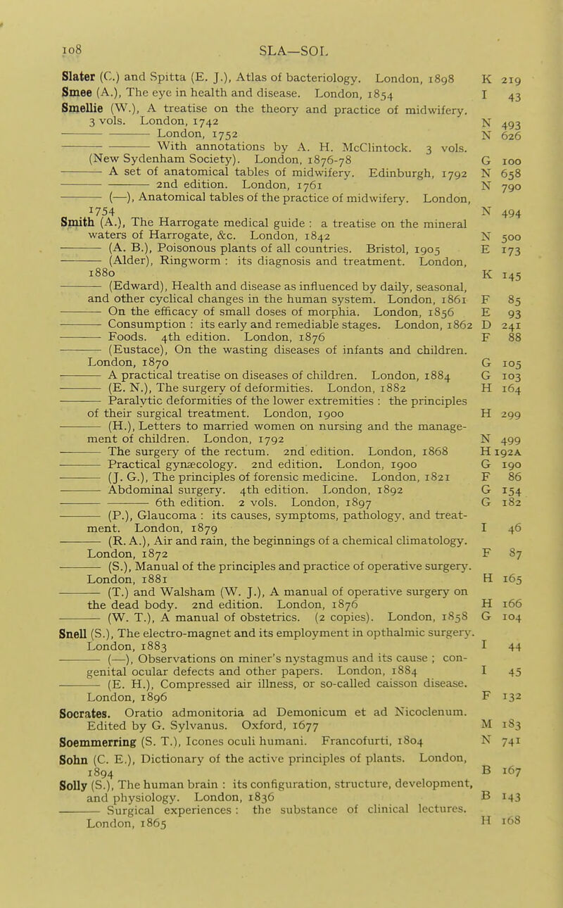 io8 SLA—SOL Slater (C.) and Spitta (E, J.), Atlas of bacteriology. London, 1898 K 219 Smee (A.), The eye in health and disease. London, 1854 I 43 Smellie (W.), A treatise on the theory and practice of midwifery. 3 vols. London, 1742 N 493 London, 1752 N 626 With annotations by A. H. McClintock. 3 vols. (New Sydenham Society). London, 1876-78 G 100 A set of anatomical tables of midwifery. Edinburgh, 1792 N 658 2nd edition. London, 1761 N 790 (—), Anatomical tables of the practice of midwifery. London, 1754 N 494 Sinith (A.), The Harrogate medical guide : a treatise on the mineral waters of Harrogate, &c. London, 1842 N 500 (A. B.), Poisonous plants of all countries. Bristol, 1905 E 173 (Alder), Ringworm : its diagnosis and treatment. London, 1880 K 145 (Edward), Health and disease as influenced by daily, seasonal, and other cyclical changes in the human system. London, 1861 F 85 On the efficacy of small doses of morphia. London, 1856 E 93 Consumption: its early and remediable stages. London, 1862 D 241 Foods. 4th edition. London, 1876 F 88 (Eustace), On the wasting diseases of infants and children. London, 1870 G 105 A practical treatise on diseases of children. London, 1884 G 103 (E. N.), The surgery of deformities. London, 1882 H 164 Paralytic deformities of the lower extremities : the principles of their surgical treatment. London, 1900 H 299 (H.), Letters to married women on nursing and the manage- ment of children. London, 1792 N 499 — The surgery of the rectum. 2nd edition. London, 1868 H 192A Practical gynaecology. 2nd edition. London, 1900 G 190 (J. G.), The principles of forensic medicine. London, 1821 F 86 Abdominal surgery. 4th edition. London, 1892 G 154 —- 6th edition. 2 vols. London, 1897 G 182 (P.), Glaucoma : its causes, symptoms, pathology, and treat- ment. London, 1879 I 46 (R. A.), Air and rain, the beginnings of a chemical climatology. London, 1872 F 87 (S.), Manual of the principles and practice of operative surgerj'. London, 1881 H 165 (T.) and Walsham (W. J.), A manual of operative surgery on the dead body. 2nd edition. London, 1876 H 166 (W. T.), A manual of obstetrics. (2 copies). London, 1858 G 104 Snell (S.), The electro-magnet and its employment in opthalmic surgery. London, 1883 I 44 (—), Observations on miner's nystagmus and its cause ; con- genital ocular defects and other papers. London, 1884 I 45 (E. H.), Compressed air illness, or so-called caisson disease. London, 1896 F 132 Socrates. Oratio admonitoria ad Demonicum et ad Nicoclenum. Edited by G. Sylvanus. Oxford, 1677 M 183 Soemmerring (S. T.), Icones oculi humani. Francofurti, 1804 N 741 Sohn (C. E,), Dictionary of the active principles of plants. London, 1894 ' B 167 Solly (S.), The human brain : its configuration, structure, development, and physiology. London, 1836 B 143 Surgical experiences: the substance of clinical lectures. London,1865 H 168