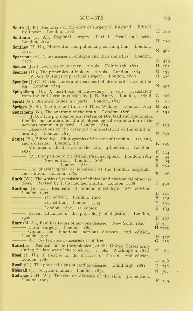 sou—STE South (J. F.), Memorials of the craft of surgery in England. Edited by Power. London, 1886 H 169, Southam (F. A.), Regional surgery. Part i. Head and neck. London, 1882 H 170. Soathey (H. H.), Observations on pulmonary consumption. London, 1814 N 502 Sparrman (A.), The diseases of children and their remedies. London, 1776 N 489. Spence (Jas.), Lectures on surgery. 2 vols. Edinburgh, 1871 H 163, Spencer (H.), The principles of biology. 2 vols. London, 1864 B 134 (W. G.), Outlines of practical surgery. London, i8g8 H 239. Spender (J. C), On the causes and treatment of ulcerous diseases of the leg. London, 1835 N 495. Spiegelberg (O.), A text-book of midwifery. 2 vols. Translated from the 2nd German edition by J. B. Hurry. London, 1887-8 G 106 Spratt (G.), Obstetric tables in 2 parts. London, 1837 G 98 Sprigge (S. S.), The life and times of Thos. Wakley. London, 1899 M 248 Spurzheim (G.), The anatomy of the brain. London, 1826 A 155 (J. G.), The physiognomical system.of Drs. Gall and Spurzheim, founded on an anatomical and physiological examination of the nervous system in general. Londpn, 1815 N 512 Observations on the deranged manifestations of the mind or insanity. London, 1817 N 647 Squire (B.), Edited by. Photographs of diseases of the skin, ist, 2nd, and 3rd series. London, n.d. K 149 A manual of the diseases of the skin. 4th edition. London, 1887 K 224 (P.), Companion to the British Pharmacopoeia. London, 1864 E 94 New edition. London, 1868 E 95. London, 1882 E 95a The pharmacopoeia of seventeen of the London hospitals. 2nd edition. London, 1869 E 96 Stark (W.), The works of, consisting of clinical and anatomical observa- tions. Revised by J. Carmichael Smyth. London, 1788 N 490 Starling (E. H.), Elements of human physiology. 8th edition. London,1907 B 210- 4th edition. London, 1900 B 189 ■ 7th edition. I,ondon, 1905 B 204 London, 1892. (2 copies) B 163. Recent advances in the physiology of digestion. London, 1906 B 207 Starr (M. A.), Familiar forms of nervous disease. New York, 1890 D 231 Brain surgery. London, 1893 H 210a Ofganic and functional nervous diseases. 2nd edition. London,1907 D 457 (L.), 5ee text-book diseases of children G 155 Statistics. Medical and anthropological, of the United States army during the late war of the rebellion. 2 vols. Washington, 1875 F 89 Ste«l (J. k.). A treatise on the diseases of the ox. 2nd edition. London, 1887 D 236- Steell (G.), The physical signs of cardiac disease. Edinburgh, 1881 D 235 Steggall (J.), Surgical manual. London, 1853 N 797 Stelwagon (H. W.), Treatise on diseases of the skin. 3rd edition. London, 1904 K 249,