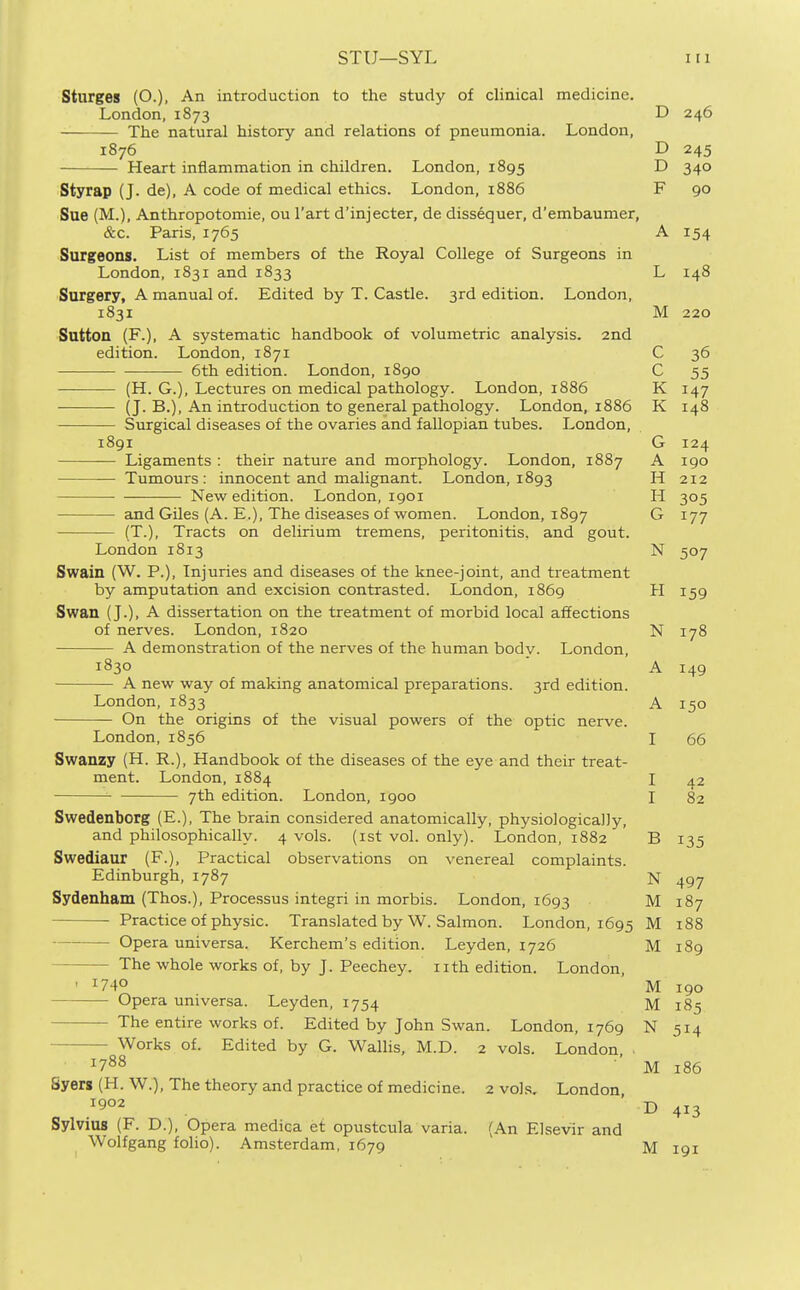 Sturges (O.), An introduction to the study of clinical medicine. London,1873 D 246 The natural history and relations of pneumonia. London, 1876 D 245 Heart inflammation in children. London, 1895 D 340 Styrap (J. de), A code of medical ethics. London, 1886 F 90 Sue (M.), Anthropotomie, ou I'art d'injecter, de dissequer, d'embaumer, &c. Paris, 1765 Surgeons. List of members of the Royal College of Surgeons in London, 1831 and 1833 Surgery, A manual of. Edited by T. Castle. 3rd edition. London, 1831 Sutton (F.), A systematic handbook of volumetric analysis. 2nd edition. London, 1871 6th edition. London, 1890 (H. G.), Lectures on medical pathology. London, 1886 (J. B.), An introduction to general pathology. London, 1886 Surgical diseases of the ovaries and fallopian tubes. London, 1891 — Ligaments : their nature and morphology. London, 1887 — Tumours: innocent and malignant. London, 1893 —• New edition. London, igoi — and Giles (A. E.), The diseases of women. London, 1897 (T.), Tracts on delirium tremens, peritonitis, and gout. London 1813 Swain (W. P.), Injuries and diseases of the knee-joint, and treatment by amputation and excision contrasted. London, 1869 Swan (J.), A dissertation on the treatment of morbid local affections of nerves. London, 1820 A demonstration of the nerves of the human bodv. London, 1830 A new way of making anatomical preparations. 3rd edition. London, 1833 On the origins of the visual powers of the optic nerve. London, 1856 Swanzy (H. R.), Handbook of the diseases of the eye and their treat- ment. London, 1884 7th edition. London, 1900 Swedenborg (E.), The brain considered anatomically, physiologically, and philosophically. 4 vols, (ist vol. only). London, 1882 Swediaur (F.), Practical observations on venereal complaints. Edinburgh, 1787 Sydenham (Thos.), Processus integri in morbis. London, 1693 Practice of physic. Translated by W. Salmon. London, 1695 Opera universa. Kerchem's edition. Leyden, 1726 The whole works of, by J. Peechey. nth edition. London ' 1740 Opera universa. Leyden, 1754 The entire works of. Edited by John Swan. London, 1769 Works of. Edited by G. Wallis, M.D. 2 vols. London ■ 1788 Syerg(H.W.), The theory and practice of medicine. 2 vols. London, 1902 Sylvius (F. D.), Opera medica et opustcula varia. (An Elsevir and Wolfgang folio). Amsterdam, 1679 A 154 L 148 IVi. C 36 C 55 K K 148 G 124 A 190 H 212 H G 177 N 507 H 159 N 178 A T Q A 150 I 66 I 42 I 82 B 135 N 497 M 187 M 188 M 189 M 190 M 185 N 514 M 186 D 413 M 191