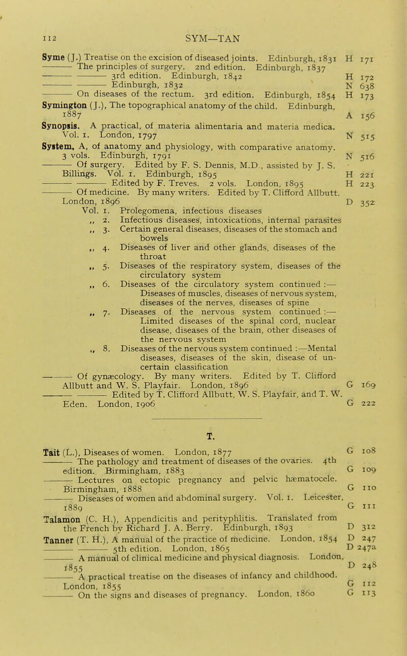 Syme (J.) Treatise on the excision of diseased joints. Edinburgh, 1831 H 171 The principles of surgery. 2nd edition. Edinburgh, 1837 3rd edition. Edinburgh, 1842 H 172 Edinburgh, 1832 N 638 On diseases of the rectum. 3rd edition. Edinburgh, 1854 H 173 Symington (J.), The topographical anatomy of the child. Edinburgh, 1887 A 156 Synopiis. A practical, of materia alimentaria and materia medica. Vol. I. London, 1797 N 515 System, A, of anatomy and physiology, with comparative anatomy. 3 vols. Edinburgh, 1791 N 516 Of surgery. Edited by F. S. Dennis, M.D., assisted by J. S. Billings. Vol. i. Edinburgh, 1895 ' H 221 Edited by F. Treves. 2 vols. London, 1895 H 223 Of medicine. By many writers. Edited by T. Clifford AUbutt. London,1896 D 352 Vol. I. Prolegomena, infectious diseases „ 2. Infectious diseases, intoxications, internal parasites „ 3. Certain general diseases, diseases of the stomach and bowels „ 4. Diseases of liver and other glands, diseases of the throat „ 5. Diseases of the respiratory system, diseases of the circulatory system „ 6. Diseases of the circulatory system continued :— Diseases of muscles, diseases of nervous system, diseases of the nerves, diseases of spine „ 7. Diseases of the nervous system continued:— Limited diseases of the spinal cord, nuclear disease, diseases of the brain, other diseases of the nervous system ,, 8. Diseases of the nervous system continued :—Mental diseases, diseases of the skin, disease of un- certain classification Of gynaecology. By many writers. Edited by T. Clifford AUbutt and W. S. Playfair. London, 1896 ' G 169 Edited by T. Clifford AUbutt, W. S. Playfair. and T. W. Eden. London, 1906 G 222 Tait (L.), Diseases of women. London, 1877 G 108 The pathology and treatment of diseases of the ovaries. 4th edition. Birmingham, 1883 G 109 Lectures on ectopic pregnancy and pelvic haematocele. Birmingham, 1888 G Diseases of women and abdominal surgery. Vol. i. Leicester 110 III 1889 G Talamon (C. H.), Appendicitis and perityphlitis. Translated from the French by Richard J. A. Berry. Edinburgh, 1893 D 312 Tanner (T. H.), A manual of the practice of medicine. London, 1854 D 247 : 5th edition. London, 1865 D 247a A manual of clinical medicine and physical diagnosis. London, 1855 D 24S A practical treatise on the diseases of infancy and childhood. London, 1855 G 112 On the signs and diseases of pregnancy. London, i860 G 113