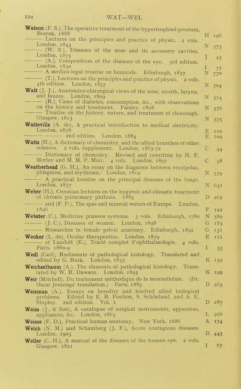 Watson (F. S.), The operative treatment of the hypertrophied prostate. Boston, 1888 H 196 Lectures on the principles and practice of physic. 2 vols. London, 1843 j^- (W. S.), Diseases of the nose and its accessory cavities. London, 1875 j (A.), Compendium of the diseases of the eye. 3rd edition. London, 1830 j A medico-legal treatise on homicide. Edinburgh, 1837 N 770 (T.), Lectures on the principles and practice of physic. 2 vols. 4th edition. London, 1857 N 704 Watt (J. J.), Anatomico-chirurgical views of the nose, mouth, larynx, and fauces. London, 1809 N 574 (R.), Cases of diabetes, consumption, &c., with observations on the history and treatment. Paisley, 1808 N 576 Treatise on the history, nature, and treatment of chincough. Glasgow, 1813 ■ N 575 Watteville (A. de), A practical introduction to medical electricity. London, 1878 E no ■ — 2nd edition. London, 1884 E 109 Watts (H.), A dictionary of chemistry, and the allied branches of other sciences. 2 vols, supplement. London, 1863-72 C 44 Dictionary of chemistry. Revised and rewritten by H. F. Morley and M. M. P. Muir. 4 vols. London, 1897 C 58 Weatherhead (G. H.), An essay on the diagnosis between erysipelas, phlegmon, and erythema. London, 1819 N 579 A practical treatise on the principal diseases of the lungs. London, 1837 N 631 Weber (H.), Croonian lectures on the hygienic and climatic treatment of chronic pulmonary phthisis. 1885 D 262 and (F. P.), The spas and mineral waters of Europe. London, 1896 F 122 Webster (C), Medicinae praxeos systema. 3 vols. Edinburgh, 1780 N 580 (J. C), Diseases of women. London, 1898 G 183 Researches in female pelvic anatomy. Edinburgh, 1892 G 131 Wecker (L. de), Ocular therapeutics. London, 1879 E in et Landolt (E.), Traite complet d'ophthalmologie. 4 vols. Paris, 1880-9 I 53 Wedl (Carl), Rudiments of pathological histology. Translated and edited by G. Busk. London, 1855 K 159 Weichselbaum (A.), The elements of pathological histology. Trans- lated by W. R. Dawson. London, 1895 K 199 Weir (Mitchell), Du traitement methodique de la neurasthenic. (Dr. Oscar Jennings'translation.) Paris, 1883 D 263 Weisman (A.), Essays on heredity and kindred allied biological problems. Edited by E. B. Poulton, S. Schonland, and A. E. Shipley. 2nd edition. Vol. i D 287 Weiss (J., & Son), A catalogue of surgical instruments, apparatus, appliances, &c. London, 1863 L 266 Weisse (F. D.), Practical human anatomy. New York, 1S86 A 174 Welch (N. M.) and Schamberg (J. F.), .\cute contagious diseases. London, 1905 D 443 Weller (C. H.), A manual of the diseases of the human eye. 2 vols. Glasgow, 1821 I 67