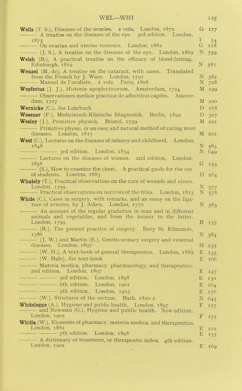 WEL—WHI Wells (T. S.), Diseases of the ovaries. 2 vols. London, 1872 G 117 A treatise on the diseases of the eye. 3rd edition. London, 1873 I 54 On ovarian and uterine tumours. London, 1882 G 118 (J. S.), A treatise on the diseases of the eye. London, 1869 N 759 Welsh (B.), A practical treatise on the efficacy of blood-letting. Edinburgh, 1819 N 581 Wenzel (M. de), A treatise on the cataract, with cases. Translated from the French by J. Ware. London, 1791 N 582 Manuel de I'oculiste. 2 vols. Paris, 1808 N 728 Wepferius (J. J.), Historiae apoplecticorum. Amsterdam, 1724 M 199 Observationes medicee practiciE de affectibus capitis. Amster- dam, 1727 M 200 Wernicke (C), See Lehrbuch D 168 Wesener (F.), Medicinisch-Klinische Diagnostik. Berlin, 1892 D 307 Wesley (J.), Primitive physick. Bristol, 1759 M 201 Primitive physic, or an easy and natural method of curing most diseases. London, 1817 M 202 West (C), Lectures on the diseases of infancy and childhood. London, 1848 N 583 3rd edition. London, 1854 N 649 Lectures on the diseases of women. 2nd edition. London, 1858 G 153 (S.), How to examine the chest. A practical guide for the use of students. London, 1883 • D 264 Whately (T.), Practical observations on the cure of wounds and ulcers. London, 1799 N 577 Practical observations on necrosis of the tibia. London, 1815 N 578 White (C), Cases in surgery, with remarks, and an essay on the liga- • ture of arteries, by J. Aiken. London, 1770 N 585 An account of the regular gradation in man and in different animals and vegetables, and from the former to the latter. London, 1799 B 155 (R.), The present practice of surgery. Bury St. Edmunds, 1786 N 584 ( J. W.) and Martin (E.), Genito-urinary surgery and venereal diseases. London, 1897 H 233 (W. H.), A text-book of general therapeutics. London, 1889 E 135 (W. Hale), See text-book E 166 Materia medica, pharmacy, pharmacology, and therapeutics. 2nd edition. London, 1897 E 147 3rd edition. London, 1898 E 150 6th edition. London, 1901 E 164 9th edition. London, 1905 E 176 (W.), Strictures of the rectum. Bath, 1820 2 N 645 Whitelegge (A.), Hygiene and public health. London, 1897 F 127 and Newman (G.), Hygiene and public health. New edition. London,1905 F 153 Whitla (W.), Elements of pharmacy, materia medica, and therapeutics. London, 1882 E 112 7th edition. London, 1898 E 153 A dictionary of treatment, or therapeutic index. 4th edition. London,1902 E 169