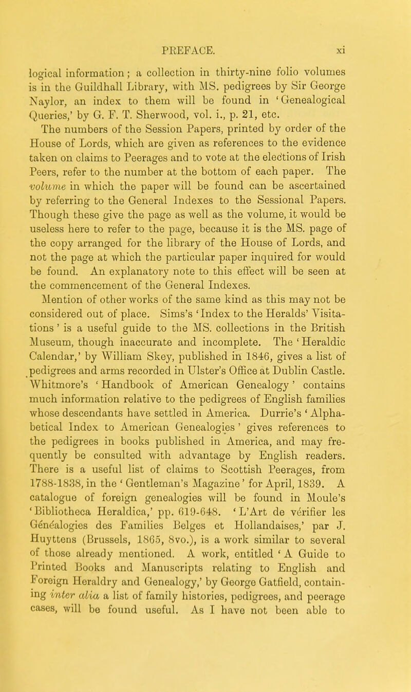 logical information; a collection in thirty-nine folio volumes is in the Guildhall Library, with MS. pedigrees by Sir George Naylor, an index to them will be found in 'Genealogical Queries,' by G. F. T. Sherwood, vol. i., p. 21, etc. The numbers of the Session Papers, printed by order of the House of Lords, which are given as references to the evidence taken on claims to Peerages and to vote at the elections of Irish Peers, refer to the number at the bottom of each paper. The volume in which the paper will be found can be ascertained by referring to the General Indexes to the Sessional Papers. Though these give the page as well as the volume, it would be useless here to refer to the page, because it is the MS. page of the copy arranged for the library of the House of Lords, and not the page at which the particular paper inquired for would be found. An explanatory note to this effect will be seen at the commencement of the General Indexes. Mention of other works of the same kind as this may not be considered out of place. Sims's 'Index to the Heralds' Visita- tions ' is a useful guide to the MS. collections in the British Museum, though inaccurate and incomplete. The ' Heraldic Calendar,' by William Skey, published in 1846, gives a list of pedigrees and arms recorded in Ulster's OfEce at Dublin Castle. Whitmore's ' Handbook of American Genealogy' contains much information relative to the pedigrees of English families whose descendants have settled in America. Durrie's ' Alpha- betical Index to American Genealogies ' gives references to the pedigrees in books published in America, and may fre- quently be consulted with advantage by English readers. There is a useful list of claims to Scottish Peerages, from 1788-1838, in the ' Gentleman's Magazine' for April, 1839. A catalogue of foreign genealogies will be found in Moule's •Bibliotheca Heraldica,' pp. 619-648. 'L'Art de vi^rifier les Gen^-alogies des Families Beiges et Hollandaises,' par J. Huyttens (Brussels, 1865, 8vo.), is a work similar to several of those already mentioned. A work, entitled * A Guide to Printed Books and Manuscripts relating to English and Foreign Heraldry and Genealogy,' by George Gatfield, contain- mg inter alia a list of family histories, pedigrees, and peerage cases, will be found useful. As I have not been able to