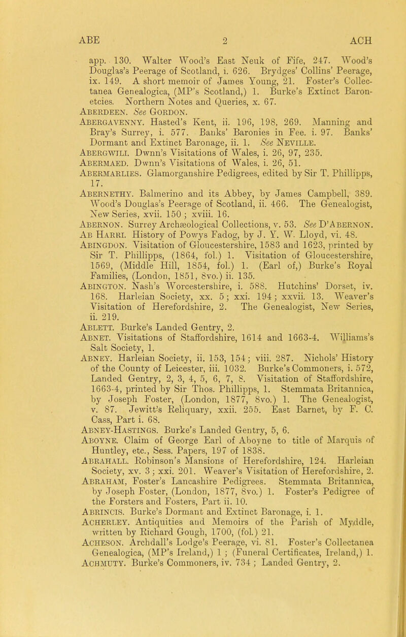 app. 130. Walter Wood's Easfc Neuk of Fife, 247. Wood's Douglas's Peerage of Scotland, i. 626. Brydges' Collins' Peerage, ix. 149. A short memoir of James Young, 21. Foster's Collec- tanea Genealogica, (MP's Scotland,) 1. Burke's Extinct Baron- etcies. Northern Notes and Queries, x. 67. Aberdeen. See Gordon. Abergavenny. Hasted's Kent, ii. 196, 198, 269. Manning and Bray's Surrey, i. 577. Banks' Baronies in Fee. i. 97. Banks' Dormant and Extinct Baronage, ii. 1. See Neville. Abergwili. Dwnn's Visitations of Wales, i. 26, 97, 235. Abermaed. Dwnn's Visitations of Wales, i. 26, 51. Abermarlies. Glamorganshire Pedigrees, edited by Sir T. Phillipps, 17. Abernethy. Balmerino and its Abbey, by James Campbell, 389. Wood's Douglas's Peerage of Scotland, ii. 466. The Genealogist, New Series, xvii. 150; xviii. 16. Abernon. Surrey Archseological Collections, v. 53. /See D'Abernon. Ab Harrl History of Powys Fadog, by J. Y. W. Lloyd, vi. 48. Abingdon. Visitation of Gloucestershire, 1583 and 1623, printed by Sir T. Phillipps, (1864, fol.) 1. Visitation of Gloucestershire, 1569, (Middle Hill, 1854, fol.) 1. (Earl of,) Burke's Eoyal Families, (London, 1851, 8vo.) ii. 135. Abington. Nash's Worcestershire, i. 588. Hutchins' Dorset, iv. 168. Harleian Society, xx. 5; xxi. 194; xxvii. 13. Weaver's Visitation of Herefordshire, 2. The Genealogist, New Series, ii. 219. Ablett. Burke's Landed Gentry, 2. Abnet. Visitations of Staffordshire, 1614 and 1663-4. WiUiams's Salt Society, 1. Abney. Harleian Society, ii. 153, 154; viii. 287. Nichols' History of the County of Leicester, iii. 1032. Burke's Commoners, i. 572, Landed Gentry, 2, 3, 4, 5, 6, 7, 8. Visitation of Staffordshire, 1663-4, printed by Sir Thos. PhilHpps, 1. Stemmata Britanuica, by Joseph Foster, (London, 1877, 8vo.) 1. The Genealogist, V. 87. Jewitt's Rehquary, xxii. 255. East Barnet, by F. C. Cass, Part i. 68. Abney-Hastings. Burke's Landed Gentrj^, 5, 6. Aboyne. Claim of George Earl of Aboyne to title of Marquis of Huntley, etc., Sess. Papers, 197 of 1838. Abrahall. RolDinson's Mansions of Herefordshire, 124. Harleian Society, xv. 3 ; xxi. 201. Weaver's Visitation of Herefordshire, 2. Abraham, Foster's Lancashire Pedigrees. Stemmata Britannica, by Joseph Foster, (London, 1877, 8vo.) 1. Foster's Pedigree of the Forsters and Fosters, Part ii. 10. Abrincis. Burke's Dormant and Extinct Baronage, i. 1. Acherley. Antiquities and Memoirs of the Parish of Myddle, written by Richard Gough, 1700, (fol.) 21. ACHESON. Archdall's Lodge's Peerage, vi. 81. Foster's Collectanea Genealogica, (MP's IreLimi,) 1 ; (Funeral Certificates, Ireland,) 1. ACHMUTY. Burke's Commoners, iv. 734 ; Landed Gentry, 2.