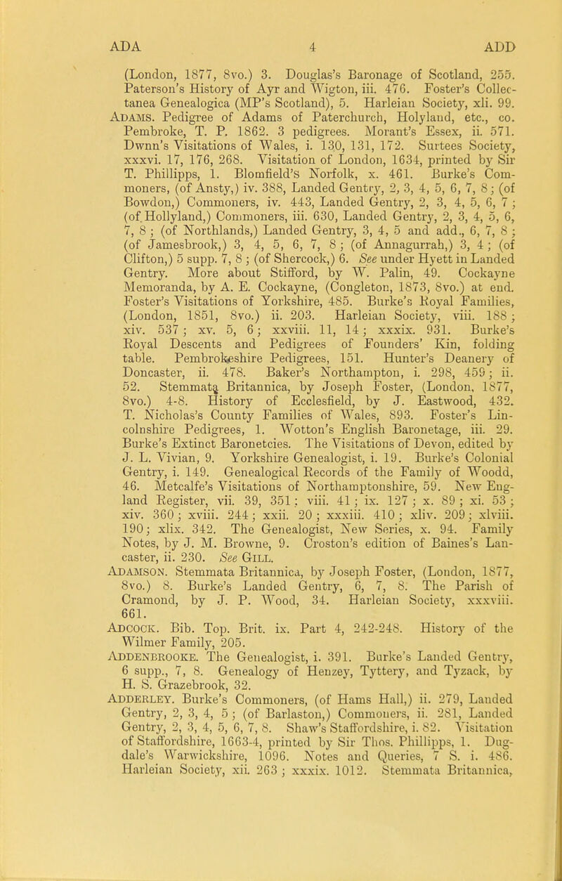 (London, 1877, 8vo.) 3. Douglas's Baronage of Scotland, 255. Paterson's History of Ayr and Wigton, iii. 47G. Foster's Collec- tanea Genealogica (MP's Scotland), 5. Harleian Society, xli. 99. Adams. Pedigree of Adams of Paterchurch, Holylaud, etc., co. Pembroke, T. P. 1862. 3 pedigrees. Morant's Essex, ii. 571. Dwnn's Visitations of Wales, i. 130, 131, 172. Surtees Society, xxxvi. 17, 176, 268. Visitation of London, 1634, printed by Sir T. Phillipps, 1. Blomfield's Norfolk, x. 461. Burke's Com- moners, (of Ansty,) iv. 388, Landed Gentr}^, 2, 3, 4, 5, 6, 7, 8; (of Bowdon,) Commoners, iv. 443, Landed Gentry, 2, 3, 4, 5, 6, 7 ; (of Hollyland,) Conjmoners, iii. 630, Landed Gentry, 2, 3, 4, 5, 6, 7, 8 ; (of Northlands,) Landed Gentry, 3, 4, 5 and add., 6, 7, 8 ; (of Jamesbrook,) 3, 4, 5, 6, 7, 8 ; (of Annagurrah,) 3, 4 ; (of Clifton,) 5 supp. 7, 8 ; (of Shercock,) 6. See under Hyett in Landed Gentry. More about StifFord, by W. Palin, 49. Cockayne Memoranda, by A. E. Cockayne, (Congleton, 1873, 8vo.) at end. Foster's Visitations of Yorkshire, 485. Burke'.? Royal Families, (London, 1851, 8vo.) ii. 203. Harleian Society, viii. 188 ; xiv. 537; XV. 5, 6; xxviii. 11, 14; xxxix. 931. Burke's Eoyal Descents and Pedigrees of Founders' Kin, folding table. Pembrokjeshire Pedigrees, 151. Hunter's Deanery of Doncaster, ii. 478. Baker's Northampton, i. 298, 459; ii. 52. Stemmat^ Britannica, by Joseph Foster, (London, 1877, 8vo.) 4-8. History of Ecclesfield, by J. Eastwood, 432. T. Nicholas's County Families of Wales, 893. Foster's Lin- colnshire Pedigrees, 1. Wotton's English Baronetage, iii. 29. Burke's Extinct Baronetcies. The Visitations of Devon, edited b,y J. L. Vivian, 9. Yorkshire Genealogist, i. 19. Burke's Colonial Gentry, i. 149. Genealogical Records of the Family of Woodd, 46. Metcalfe's Visitations of Northamptonshii-e, 59. New Eng- land Register, vii. 39, 351 ; viii. 41 ; ix. 127 ; x. 89 ; xi. 53 ; xiv. 360; xviii. 244; xxii. 20; xxxiii. 410; xliv. 209; xlviii. 190; xlix. 342, The Genealogist, New Series, x. 94. Family Notes, by J, M, Browne, 9. Croston's edition of Baines's Lan- caster, ii. 230. See Gill. Adajvison. Stemmata Britannica, by Josejih Foster, (London, 1877, 8vo.) 8. Burke's Landed Gentry, 6, 7, 8. The Parish of Cramond, by J. P. Wood, 34. Harleian Society, xxxviii. 661. Adcock. Bib. Top. Brit. ix. Part 4, 242-248. History of the Wilmer Family, 205. Addenbrooke. The Genealogist, i. 391. Burke's Landed Gentry, 6 supp., 7, 8. Genealogy of Henzey, Tyttery, and Tyzack, by H. S. Grazebrook, 32. Adderley. Burke's Commoners, (of Hams Hall,) ii. 279, Landed Gentry, 2, 3, 4, 5 ; (of Barlaston,) Commoners, ii. 281, Landed Gentry, 2, 3, 4, 5, 6, 7, 8. Shaw's Staffordshire, i. 82. Visitation of Staffordshire, 1663-4, printed by Sir Thos. Phillipps, 1. Dug- dale's Warwickshire, 1096. Notes and Queries, 7 S. i. 486. Harleian Society, xii. 263 ; xxxix. 1012. Stemmata Britannica,