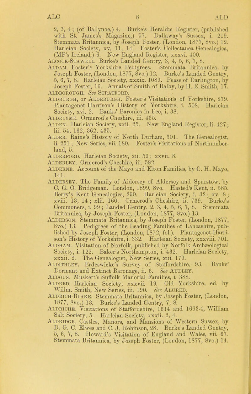 2, 3, 4 ; (of Ballynoe,) L Burke's Heraldic Eegister, (published with St. James's Magazine,) 57. Dallaway's Sussex, i. 219. Stemmata Britannica, by Joseph Foster, (London, 1877, 8vo.) 12. Harleian Society, xv. 11, 14. Foster's Collectanea Genealogica, (MP's Ireland,) 6. New England Register, xxxvi. 400. Alcock-Stawell. Burke's Landed Gentry, 3, 4, 5, 6, 7, 8. Aldam. Foster's Yorkshire Pedigrees. Stemmata Britannica, by Joseph Foster, (London, 1877, 8vo.) 12. Burke's Landed Gentry, 5, 6, 7, 8. Harleian Society, xxxix. 1089. Pease of Darlington, by Joseph Foster, 16. Annals of Smith of Balby, by H. E. Smith, 17. Aldborough. See Stratford. Aldburgh, or Aldeburgh. Foster's Visitations of Yorkshire, 279. Plantagenet-Harrison's History of Yorkshire, i. 508. Harleian Society, xvi, 2. Banks' Baronies in Fee, i. 38. Aldelyme. Ormerod's Cheshire, iii. 465. Alden. Harleian Society, xxii. 25. New England Register, li. 427; Hi. 54, 162, 362, 435. Alder. Raine's History of North Durham, 301. The Genealogist, ii. 251 ; New Series, vii. 180. Foster's Visitations of Northumber- land, 5. Alderford. Harleian Society, xii. 59; xxvii. 8. Alderley. Ormerod's Cheshire, iii. 582. Alderne. Account of the Mayo and Elton Families, by 0. H, Mayo, 141. Aldbrsey. The Family of Aidersey of Aldersey and Spurstow, by C. G. 0. Bridgeman. London, 1899, 8vo, Hasted's Kent, ii. 585. Berry's Kent Genealogies, 290. Harleian Society, i. 32; xv. 8; xviii. 13, 14 ; xlii. 160. Ormerod's Cheshire, ii. 739. Burke's Commoners, i. 99; Lauded Gentry, 2, 3, 4, 5, 6, 7, 8. Stemmata Britannica, by Joseph Foster, (London, 1877, 8vo.) 13. Alderson. Stemmata Britannica, by Joseph Foster, (London, 1877, 8vo.) 13. Pedigrees of the Leading Families uf Lancashire, pub- lished by Joseph Foster, (London, 1872, fol.). Plantagenet-Harri- son's History of Yorkshire, i. 332. Harleian Society, xxxviii. 701. Aldham. Visitation of Norfolk, published by Norfolk Archteological Society, i. 122. Baker's Northampton, i. 432. Harleian Society, xxxii. 2. The Genealogist, New Series, xiii. 179. Aldithley. Erdeswicke's Survey of Staffordshire, 93. Banks' Dormant and Extinct Baronage, ii. 6. See Audley. Aldous. Muskett's SuflFolk Manorial Families, i. 388. Aldred. Harleian Society, xxxvii. 19. Old Yorkshire, ed. by AVillm. Smith, New Series, iii. 190. See Alured. Aldrich-Blake. Stemmata Britannica, by Joseph Foster, (London, 1877, 8vo.) 13. Burke's Landed Gentry, 7, 8. Aldriche. Visitations of Staffordshire, 1614 and 1663-4, William Salt Society, 5. Harleian Society, xxxii. 2, 4. Aldridge. Castles, Manors, and Mansions of Western Sussex, by D. G. C. Elwes and C. J. Robinson, 28. Burke's Landed Gentry, 5, 6, 7, 8. Howard's Visitation of England and Wales, vii. 67. Stemmata Britannica, by Joseph Foster, (London, 1877, 8vo.) 14.