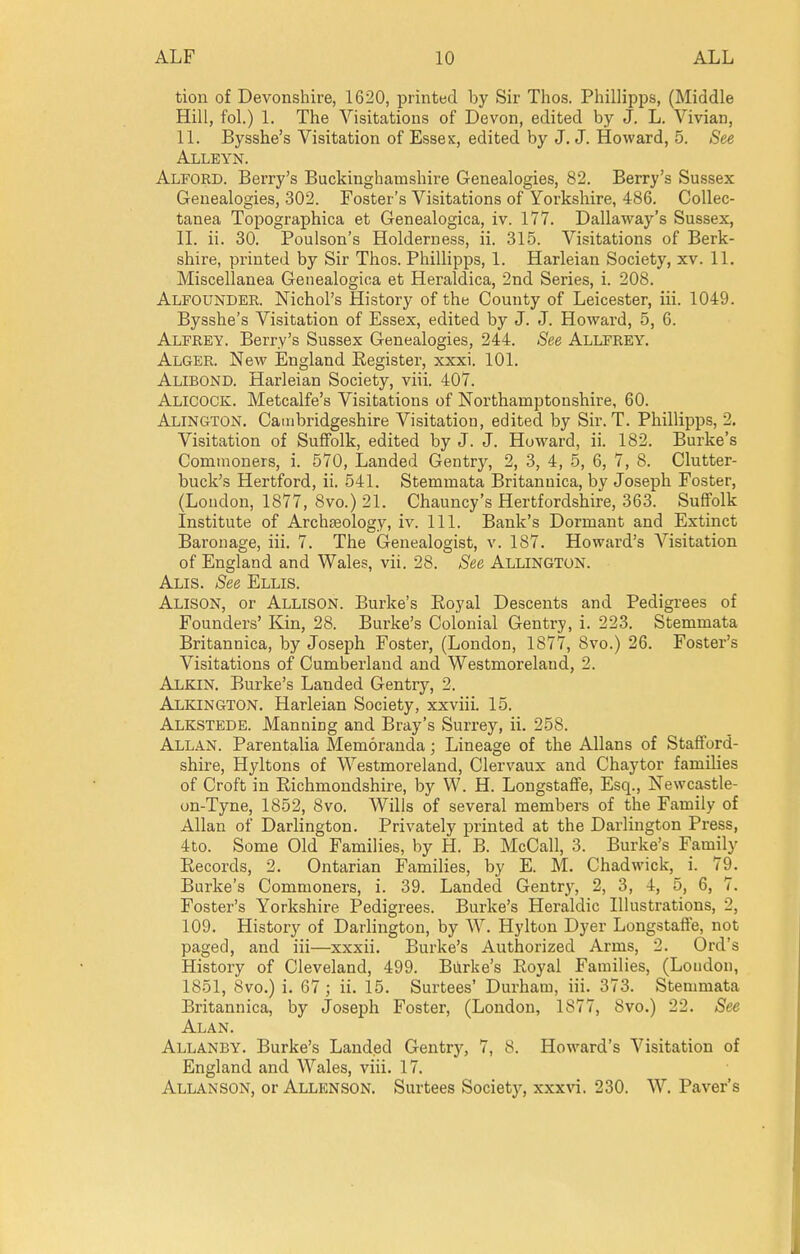 tion of Devonshire, 1620, printed by Sir Thos. Phillipps, (Middle Hill, fol.) 1. The Visitations of Devon, edited by J. L. Vivian, 11. Bysshe's Visitation of Essex, edited by J. J. Howard, 5. See Alleyn. Alford. Berry's Buckinghamshire Genealogies, 82. Berry's Sussex Genealogies, 302. Foster's Visitations of Yorkshire, 486. Collec- tanea Topographica et Genealogica, iv. 177. Dallaway's Sussex, IL ii. 30. Poulson's Holderness, ii. 315. Visitations of Berk- shire, printed by Sir Thos. Phillipps, 1. Harleian Society, xv. 11. Miscellanea Genealogica et Heraldica, 2nd Series, i. 208. Alfounder. Nichol's History of the County of Leicester, iii. 1049. Bysshe's Visitation of Essex, edited by J. J. Howard, 5, 6. Alfrey. Berry's Sussex Genealogies, 244. See Allfrey. Alger. New England Register, xxxi. 101. Alibond. Harleian Society, viii. 407. Alicock. Metcalfe's Visitations of Northamptonshire, 60. Alington. Cambridgeshire Visitation, edited by Sir. T. Phillipps, 2. Visitation of Suffolk, edited by J. J. Howard, ii. 182. Burke's Commoners, i. 570, Landed Gentry, 2, 3, 4, 5, 6, 7, 8. Clutter- buck's Hertford, ii. 541. Stemmata Britanuica, by Joseph Foster, (London, 1877, 8vo.) 21. Chauncy's Hertfordshire, 363. Suffolk Institute of Archaeology, iv. 111. Bank's Dormant and Extinct Baronage, iii. 7. The Genealogist, v. 187. Howard's Visitation of England and Wales, vii. 28. See Allington. Alis. See Ellis. Alison, or Allison. Burke's Eoyal Descents and Pedigrees of Founders' Kin, 28. Burke's Colonial Gentry, i. 223. Stemmata Britannica, by Joseph Foster, (London, 1877, 8vo.) 26. Foster's Visitations of Cumberland and Westmoreland, 2. Alkin. Burke's Landed Gentry, 2. Alkington. Harleian Society, xxviii. 15. Alkstede. Manning and Bray's Surrey, ii. 258. Allan. Parentalia Memoranda; Lineage of the Allans of Stafford- shire, Hyltons of Westmoreland, Clervaux and Chaytor families of Croft in Richmondshire, by W. H. Longstaflte, Esq., Newcastle- on-Tyne, 1852, 8vo. Wills of several members of the Family of Allan of Darlington. Privately printed at the Darlington Press, 4to. Some Old Families, by H. B. McCall, 3. Burke's Family Records, 2. Ontarian Families, by E. M. Chad wick, i. 79. Burke's Commoners, i. 39. Landed Gentry, 2, 3, 4, 5, 6, 7. Foster's Yorkshire Pedigrees. Burke's Heraldic Illustrations, 2, 109. History of Darlington, by W. Hylton Dyer Longstaffe, not paged, and iii—xxxii. Burke's Authorized Arms, 2. Ord's History of Cleveland, 499. Biirke's Eoyal Families, (London, 1851, 8vo.) i. 67 ; ii. 15. Surtees' Durham, iii. 373. Stemmata Britannica, by Joseph Foster, (London, 1877, 8vo.) 22. See Alan. Allanby. Burke's Landed Gentry, 7, 8. Howard's Visitation of England and Wales, viii. 17. Allanson, or Allenson. Surtees Society, xxxvi. 230. W. Paver's