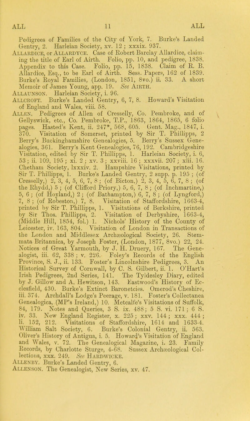 Pedigrees of Families of the City of York, 7. Burke's Lauded Gentry, 2. Harleian Society, xv. 12 ; xxxix. 937. Allardice, or Allardyce. Case of Kobert Barclay Allardice, claim- ing the title of Earl of Airth. Folio, pp. 10, and pedigree, 1838. Appendix to this Case. Folio, pp. 15, 1838. Claim of E. B. Allardice, Esq., to be Earl of Airth. Sess. Papers, 162 of 1839. Burke's Koyal Families, (London, 1851, 8vo.) ii. 33. A short Memoir of James Young, app. 19. See AlRTH. Allaunson. Harleian Society, i. 96. Allcroft. Burke's Landed Gentry, 6, 7, 8. Howard's Visitation of England and Wales, viii. 58. Allen. Pedigrees of Allen of Cresselly, Co. Pembroke, and of Gellysvvick, etc., Co. Pembroke, T.P., 1863, 1864, 1865, 6 folio pages. Hasted's Kent, ii. 247*, 568, 605. Gent. Mag., 1847, i. 370. Visitation of Somerset, printed by Sir T. Phillipps, 2 Berry's Buckinghamshire Genealogies, 5. Berry's Sussex Gene- alogies, 361. Berry's Kent Genealogies, 76, 192. Cambridgeshire Visitation, edited by Sir T. Phillipps, 1. Harleian Society, i. 6, 53; ii. 109, 195 ; xi. 2 _; xv. 3; xxviii. 16; xxxvii. 207; xlii. 16. Chetham Society, Ixxxiv. 2. Hampshire Visitations, printed by Sir T. Phillipps, 1. Burke's Landed Gentry, 2 supp. p. 195 ; (of Cresselly,) 2, 3, 4, 5, 6, 7, 8 ; (of Bicton,) 2, 3, 4, 5, 6, 7, 8 ; (of the Ehydd,) 5 ; (of Clifford Priory,) 5, 6, 7, 8; (of Inchmartine,) 5, 6; (of Hoyland,) 2; (of Bathampton,) 6, 7, 8; (of Lyngford,) 7, 8; (of Eobeston,) 7, 8. Visitation of Staffordshire, 1663-4, printed by Sir T. Phillipps, 1. Visitations of Berkshire, printed by Sir Thos. Phillipps, 2. Visitation of Derbyshire, 1663-4, (Middle Hill, 1854, fol.) 1. Nichols' History of the County of Leicester, iv. 163, 804. Visitation of London in Transactions of the London and Middlesex Archasological Society, 26. Stem- mata Britannica, by Joseph Foster, (London, 1877, 8vo.) 22, 24. Notices of Great Yarmouth, by J. H. Druery, 167. The Gene- alogist, iii. 62, 338 ; v. 226. Foley's Eecords of the English Province, S. J., ii. 133. Foster's Lincolnshire Pedigrees, 3. An Historical Survey of Cornwall, by C. S. Gilbert, ii. 1. O'Hart's L'ish Pedigrees, 2nd Series, 141. The Tyldesley Diary, edited by J. Gillow and A. Hewitson, 143. Eastwood's History of Ec- clesfield, 430. Burke's Extinct Baronetcies. Omerod's Cheshire, iii. 374. Archdall's Lodge's Peerage, v. 181. Foster's Collectanea Genealogica, (MP's Ireland,) 10. Metcalfe's Visitations of Suffolk, 84, 179. Notes and Queries, 3 S. ix. 488; 5 S. vi. 171; 6 S. iv. 33. New England Eegister, x. 225; xxv. 144; xxx. 444 ; li. 152, 212. Visitations of Staffordshire, 1614 and 1633-4. William Salt Society, 6. Burke's Colonial Gentry, ii. 563. Oliver's History of Antigua, i. 5. Howard's Visitation of England and Wales, v. 72. The Genealogical Magazine, i. 23. Family Eecords, by Charlotte Sturge, 4-68. Sussex Archreological Col- lections, xxx. 249. See Hardwicke. Allenby. Burke's Landed Gentry, 6. Allenson. The Genealogist, New Series, xv. 47.