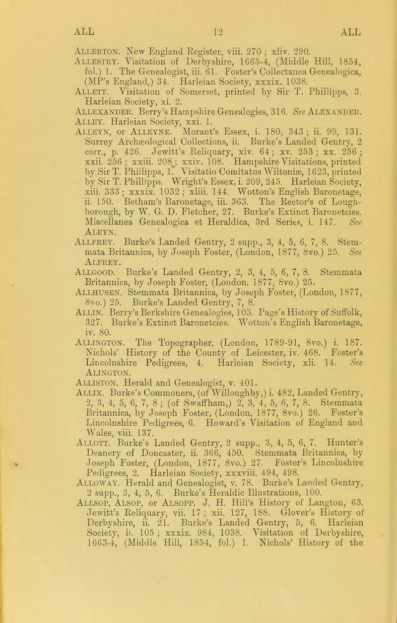 Allerton. New England Register, viii, 270 ; xliv. 290. i^LLESTRY. Visitation of Derbyshire, 1663-4, (Middle Hill, 1854, fol.) 1. The Genealogist, iii. 61. Foster's Collectanea Genealogica, (MP's England,) 34. Harleian Society, xxxix. 1038. Allett. Visitation of Somerset, printed by Sir T. Phillipps, 3. Harleian Society, xi. 2. Allbxander. Berry's Hampshire Genealogies, 316. (See Alexander. Alley. Harleian Society, xxi. 1. Alleyn, or Alleyne. Morant's Essex, i. 180, 343 ; ii. 99, 131. Surrey Archteological Collections, ii. Burke's Landed Geutrj'^, 2 corr., p. 426. Jewitt's Reliquary, xiv. 64; xv. 253 ; xx. 256 ; xxii. 256; xxiii. 208^; xxiv. 108. Hampshire Visitations, printed by Sir T. Phillipps, 1. Visitatio Comitatus Wiltonise, 1623, printed by Sir T. Phillipps. Wright's Essex, i. 209, 245. Harleian Society, xiii. 333; xxxix. 1032; xliii. 144. Wotton's English Baronetage, ii. 150. Betham's Baronetage, iii. 363. The Rector's of Lough- borough, by W. G. D. Fletcher, 27. Burke's Extinct Baronetcies. Miscellanea Genealogica et Heraldica, 3rd Series, i. 147. See Aleyn. Allfrey. Burke's Landed Gentry, 2 supp., 3, 4, 5, 6, 7, 8. Stem- mata Britannica, by Joseph Foster, (London, 1877, Svo.) 25. See Alfrey. Allgood. Burke's Landed Gentry, 2, 3, 4, 5, 6, 7, 8. Stemmata Britannica, by Joseph Foster, (London. 1877, 8vo.) 25. Allhusen. Stemmata Britannica, by Joseph Foster, (London, 1877, Svo.) 25. Burke's Landed Gentry, 7, 8. Allin. Berry's Berkshire Genealogies, 103. Page's History of Suffolk, 327. Burke's Extinct Baronetcies. Wotton's English Baronetage, iv. 80. Allington. The Topographer, (London, 1789-91, Svo.) i. 187. Nichols' History of the County of Leicester, iv. 468. Foster's Lincolnshire Pedigrees, 4. Harleian Society, xli. 14. See Alington. Alliston. Herald and Genealogist, v. 401. Allix. Burke's Commoners, (of Willoughby,) i. 482, Landed Gentry, 2, 3, 4, 5, 6, 7, 8 ; (of S waff ham,) 2, 3, 4, 5, 6, 7, S. Stemmata Britannica, by Joseph Foster, (London, 1877, Svo.) 26. Foster's Lincolnshire Pedigrees, 6. Howard's Visitation of England and Wales, viii. 137. Allott. Burke's Landed Gentry, 2 supp., 3, 4, 5, 6, 7. Hunter's Deanery of Doncaster, ii. 366, 450. Stemmata Britannica, by Joseph Foster, (London, 1877, Svo.) 27. Foster's Lincolnshire Pedigrees, 2. Harleian Society, xxxviii. 494, 498. Alloway. Herald and Genealogist, v. 78. Burke's Landed Gentry, 2 supp., 3, 4, 5, 6. Burke's Heraldic Illustrations, 100. Allsop, Alsop, or Alsopp. J. H. Hill's History of Langton, 63. Jewitt's Reliquary, vii. 17 ; xii. 127, 188. Glover's History of Derbyshire, ii. 21. Burke's Landed Gentry, 5, 6. Harleian Society, ii. 105 ; xxxix. 984, 1038. Visitation of Derbyshire, 1663-4, (Middle Hill, 1854, fol.) 1. Nichols' History of the