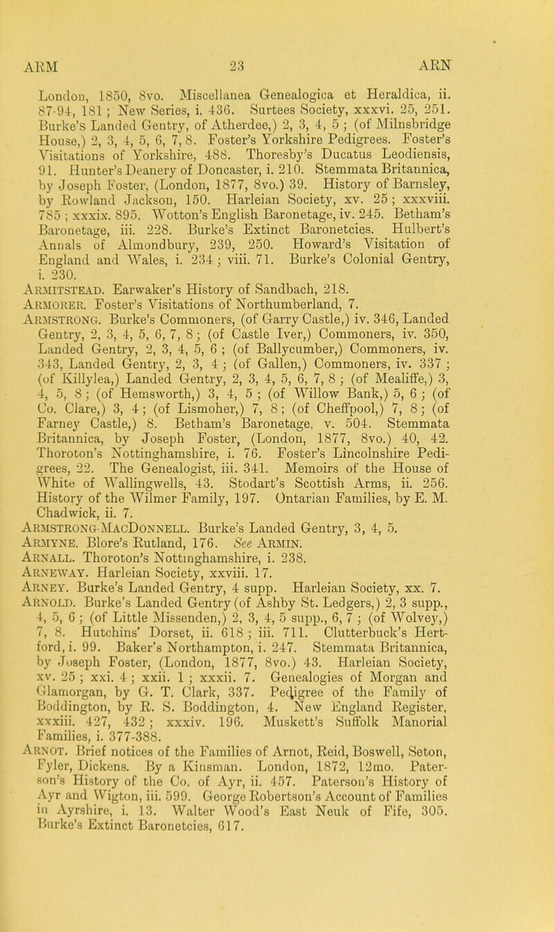 London, 1850, 8vo. Miscellanea Genealogica et Heraldica, ii. 87-94, 181; New Series, i. 436. Surtees Society, xxxvi. 25, 251. Burke's Landed Gentry, of Atherdee,) 2, 3, 4, 5 ; (of Milnsbridge House,) 2, 3, 4, 5, 6, 7, 8. Foster's Yorkshire Pedigrees. Foster's Visitations of Yorksliire, 488. Thoresby's Ducatus Leodiensis, 91. Hunter's Deanery of Doncaster, i. 210. Stemmata Britannica, by Joseph Foster, (London, 1877, 8vo.) 39. History of Barnsley, by Rowland Jacksou, 150. Harleian Society, xv. 25 ; xxxviii, 785 ; xxxix, 895. Wotton's English Baronetage, iv. 245. Betham's Baronetage, iii. 228. Burke's Extinct Baronetcies. Hulbert's Annals of Almondbury, 239, 250. Howard's Visitation of England and Wales, i. 234; viii. 71. Burke's Colonial Gentry, i. 230. Armitstead. Earwaker's History of Sandbach, 218. Armorer. Foster's Visitations of Northumberland, 7. Armstrong. Burke's Commoners, (of Garry Castle,) iv. 346, Lauded Gentry, 2, 3, 4, 5, 6, 7, 8; (of Castle Iver,) Commoners, iv. 350, Landed Gentry, 2, 3, 4, 5, 6 ; (of Ballycumber,) Commoners, iv. 343, Landed Gentry, 2, 3, i ; (of Gallen,) Commoners, iv. 337 ; (of Killylea,) Landed Gentry, 2, 3, 4, 5, 6, 7, 8 ; (of Meahffe,) 3, 4, 5, 8; (of Hemsworth,) 3, 4, 5 ; (of Willow Bank,) 5, 6 ; (of Co. Clare,) 3, 4; (of Lismoher,) 7, 8 ; (of Cheffpool,) 7, 8; (of Farney Castle,) 8. Betham's Baronetage, v. 504. Stemmata Britannica, by Joseph Foster, (London, 1877, 8vo.) 40, 42. Thoroton's Nottinghamshire, i. 76. Foster's Lincolnshire Pedi- grees, 22. The Genealogist, iii. 341. Memoirs of the House of White of Wallingwells, 43. Stodart's Scottish Arms, ii. 256. History of the Wilmer Family, 197, Ontarian Families, by E. M. Chadwick, ii. 7. Armstrong-MacDonnell. Burke's Landed Gentry, 3, 4, 5, Armyne. Blore's Rutland, 176. See Armin. Arnall. Thoroton's Nottmghamshire, i. 238. Arneway. Harleian Society, xxviii. 17. Arney. Burke's Landed Gentry, 4 supp. Harleian Society, xx. 7. Arnold. Burke's Landed Gentry (of Ashby St. Ledgers,) 2, 3 supp., 4, 5, 6 ; (of Little Missenden,) 2, 3, 4, 5 supp., 6, 7 ; (of Wolvey,) 7, 8. Hutchins' Dorset, ii. 618; iii. 711. Clutterbuck's Hert- ford, i. 99. Baker's Northampton, i. 247. Stemmata Britannica, by Joseph Foster, (London, 1877, 8vo.) 43. Harleian Society, XV. 25 ; xxi. 4 ; xxii. 1 ; xxxii. 7. Genealogies of Morgan and Glamorgan, by G. T. Clark, 337. Pedigree of the Family of Boddington, by R. S. Boddington, 4. New England Register, xxxiii. 427, 432 ; xxxiv. 196. Muskett's Suffolk Manorial Families, i. 377-388. Arnot. Brief notices of the Families of Arnot, Reid, Boswell, Seton, Fyler, Dickens. By a Kinsman. London, 1872, 12nio. Pater- son's History of the Co. of Ayr, ii. 457. Paterson's History of Ayr and Wigton, iii. 599. George Robertson's Account of Families in Ayrshire, i. 13. Walter Wood's East Neuk of Fife, 305. Burke's Extinct Baronetcies, 617.