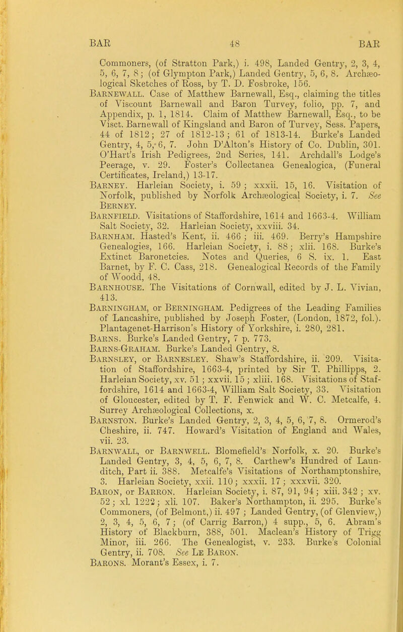 Commoners, (of Stratton Park,) i. 498, Landed Gentry, 2, 3, 4, 5, 6, 7, 8; (of Glympton Park,) Landed Gentry, 5, 6, 8, Archaeo- logical Sketches of Ross, by T. D. Fosbroke, 156. Barnewall. Case of Matthew Barnewall, Esq., claiming the titles of Viscount Barnewall and Baron Turvey, folio, pp. 7, and Appendix, p. 1, 1814. Claim of Matthew Barnewall, Esq., to be Visct. Barnewall of Kingsland and Baron of Turvey, Sess. Papers, 44 of 1812; 27 of 1812-13; 61 of 1813-14. Burke's Landed Gentry, 4, 5,-6, 7. John D'Alton's History of Co. Dublin, 301. O'Hart's Irish Pedigrees, 2nd Series, 141. Archdall's Lodge's Peerage, v. 29. Foster's Collectanea Genealogica, (Funeral Certificates, L-eland,) 13-17. Barney. Harleian Society, i. .59 ; xxxii. 15, 16. Visitation of Norfolk, published by Norfolk Archteological Society, i. 7. See Berney. Barnfield. Visitations of Staffordshire, 1614 and 1663-4. William Salt Society, 32. Harleian Society, xxviii. 34. Barnham. Hasted's Kent, ii. 466 ; iii. 469. Berry's Hampshire Genealogies, 166. Harleian Society, i. 88; xlii. 168. Burke's Extinct Baronetcies. Notes and Queries, 6 S. ix. 1. East Barnet, by F. C. Cass, 218. Genealogical Records of the Family of Woodd, 48. Barnhouse. The Visitations of Cornwall, edited by J, L. Vivian, 413. Barningham, or Berningham. Pedigrees of the Leading Families of Lancashire, published by Joseph Foster, (London, 1872, fol.). Plantagenet-Harrison's History of Yorkshire, i. 280, 281. Barns. Burke's Landed Gentry, 7 p. 773. Barns-Graham. Burke's Landed Gentry, 8. Barnsley, or Barnesley. Shaw's Staffordshire, ii. 209. Visita- tion of Staffordshire, 1663-4, printed by Sir T. Phillipps, 2. Harleian Society, xv. 51; xxvii. 15 ; xliii. 168. Visitations of Staf- fordshire, 1614 and 1663-4, William Salt Society, 33. Visitation of Gloucester, edited by T. F. Fenwick and W. C. Metcalfe, 4. Surrey Archaeological Collections, x. Barnston. Burke's Landed Gentry, 2, 3, 4, 5, 6, '7, 8. Ormerod's Cheshire, ii. 747. Howard's Visitation of England and Wales, vii. 23. Barnwall, or Barnwell. Blomefield's Norfolk, x. 20. Burke's Landed Gentry, 3, 4, 5, 6, 7, 8. Carthew's Hundred of Laun- ditch, Part ii. 388. Metcalfe's Visitations of Northamptonshire, 3. Harleian Society, xxii. 110; xxxii. 17; xxxvii. 320. Baron, or Barron. Harleian Societj', i. 87, 91, 94; xiii. 342 ; xv. 52; xl. 1222; xli. 107. Baker's Northampton, ii. 295. Burke's Commoners, (of Belmont,) ii. 497 ; Landed Gentry, (of Glenview,) 2, 3, 4, 5, 6, 7; (of Carrig Barron,) 4 supp., 5, 6. Abram's History of Blackburn, 388, 501. Maclean's History of Trigg Minor, iii. 266, The Genealogist, v. 233. Burke's Colonial Gentry, ii. 708. See Le Baron. Barons. Morant's Essex, i. 7.