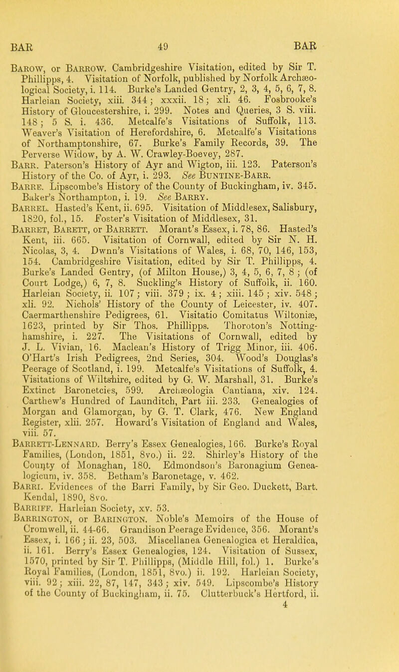 Barow, or Barrow. Cambridgeshire Visitation, edited by Sir T, Phillipps, 4. Visitation of Norfolk, publislied by Norfolk Archteo- logical Society, i. 114. Burke's Landed Gentry, 2, 3, 4, 5, 6, 7, 8. Harleian Society, xiii. 344; xxxii. 18; xli. 46. Fosbrooke's History of Gloucestershire, i. 299. Notes and Queries, 3 S. viii. 148; 5 S. i. 436. Metcalfe's Visitations of Suffolk, 113. Weaver's Visitation of Herefordshire, 6. Metcalfe's Visitations of Northamptonshire, 67. Burke's Family Records, 39. The Perverse Widow, by A. W. Crawley-Boevey, 287. Barr. Paterson's History of Ayr and Wigton, iii. 123. Patersou's History of the Co. of Ayr, i. 293. See Buntine-Barr. Barre. Lipscombe's History of the County of Buckingham, iv, 345. Baker's Northampton, i. 19. See Barry. Barrel. Hasted's Kent, ii. 695. Visitation of Middlesex, Salisbury, 1820, foL, 15. Foster's Visitation of Middlesex, 31. Barret, Barett, or Barrett. Morant's Essex, i. 78, 86. Hasted's Kent, iii. 665. Visitation of Cornwall, edited by Sir N. H. Nicolas, 3, 4. Dwnu's Visitations of Wales, i. 68, 70, 146, 153, 154. Cambridgeshire Visitation, edited by Sir T. Phillipps, 4. Burke's Landed Gentry, (of Milton House,) 3, 4, 5, 6, 7, 8 ; (of Court Lodge,) 6, 7, 8. Suckling's History of Suffolk, ii. 160. Harleian Society, ii. 107; viii. 379 ; ix. 4 ; xiii. 145 ; xiv. 548; xli. 92. Nichols' History of the County of Leicester, iv. 407. Caermarthenshire Pedigrees, 61. Visitatio Comitatus Wiltoniae, 1623, printed by Sir Thos. Phillipps. Thoroton's Notting- hamshire, i. 227. The Visitations of Cornwall, edited by J. L. Vivian, 16. Maclean's History of Trigg Minor, iii. 406. O'Hart's Irish Pedigrees, 2nd Series, 304. Wood's Douglas's Peerage of Scotland, i. 199. Metcalfe's Visitations of Suflfolk, 4. Visitations of Wilts-hire, edited by G, W. Marshall, 31. Burke's Extinct Baronetcies, 599. Arciiseologia Cantiana, xiv. 124. Carthew's Hundred of Launditch, Part iii. 233. Genealogies of Morgan and Glamorgan, by G. T. Clark, 476. New England Register, xiii. 257. Howard's Visitation of England and Wales, viii. 57. Barrett-Lennard. Berry's Essex Genealogies, 166. Burke's Royal Families, (London, 1851, 8vo.) ii. 22. Shirley's History of the County of Monaghan, 180. Edmondsoii's Baronagium Genea- logicum, iv. 358. Betham's Baronetage, v. 462. Barri. Evidences of the Barri Family, by Sir Geo. Duckett, Bart. Kendal, 1890, 8vo. Barriff. Harleian Society, xv. 53. Barrington, or Barington. Noble's Memoirs of the House of Cromwell, ii. 44-66. Grandison Peerage Evidence, 356. Morant's Essex, i. 166 ; ii. 23, 503. Miscellanea Genealogica et Heraldica, ii. 161. Berry's Essex Genealogies, 124. Visitation of Sussex, 1570, printed by Sir T. Pliillipps, (Middle Hill, fol.) 1. Burke's Royal Families, (London, 1851, 8vo.) ii. 192. Harleian Society, viii. 92; xiii. 22, 87, 147, 343 ; xiv. 549. Lipscombe's History of the County of Buckingliam, ii. 75. Clutterbuck's Hertford, ii. 4