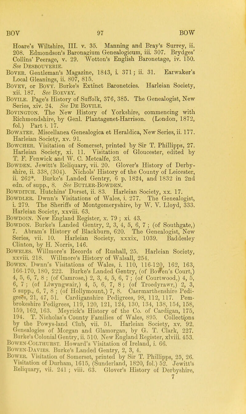 Hoare's Wiltshire, III. v. 35. Manning and Bray's Surrey, ii. 208. Edniondson's Baronagium Grenealogicum, iii. 307. Brydges' Collins' Peerage, v. 29. Wotton's English Baronetage, iv. 150. See Desbouverie. BovER. Gentleman's Magazine, 1843, i. 371; ii. 31. Earwaker's Local Gleanings, ii. 807, 815. BovEY, or BovY. Burke's Extinct Baronetcies. Harleian Society, xii. 187. See Boevey. BoviLE. Page's History of Suffolk, 376, 385. The Genealogist, New Series, xiv. 24. See De Bovile. BoviNGTON. The New History of Yorkshire, commencing with Richmondshire, by Genl. Plantagenet-Harrison. (London, 1872, fol.) Part i. 17. BowATER. Miscellanea Genealogica et Heraldica, New Series, ii. 177. Harleian Societj', xv. 91. BowcHER. Visitation of Somerset, printed by Sir T. Phillipps, 27. Harleian Society, xi. 11. Visitation of Gloucester, edited by T. F. Fenwick and W. 0. Metcalfe, 23. BowDEN. Jewitt's Reliquary, vii. 20. Glover's History of Derby- shire, ii. 338, (304). Nichols' History of the County of Leicester, ii. 262*. Burke's Landed Gentry, 6 p. 1824, and 1832 in 2nd edn. of supp., 8. See Butler-Bowden. BowDlTCH. Hutchins' Dorset, ii. 83. Harleian Society, xx. 17. BowDLER. Dwnn's Visitations of Wales, i. 277. The Genealogist, i. 279. The Sheriffs of Montgomeryshire, by W. V. Lloyd, 333. Harleian Society, xxviii. 63, BowDOiN. New England Register, x. 79 ; xi. 43. BowDON. Burke's Landed Gentry, 2, 3, 4, 5, 6, 7 ; (of Southgate,) 7. Abram's History of Blackburn, 620. The Genealogist, New Series, vii. 10. Harleian Society, xxxix. 1039. Baddesley Clinton, by H. Norris, 146. BOWELES. Willmore's Records of Rushall, 25. Harleian Society, xxviii. 218. Willmore's History of Walsall, 254. BowEN. Dwnn's Visitations of Wales, i. 110, 116-120, 162, 163, 166-170, 180, 222. Burke's Landed Gentry, (of Bovfen's Court,) 4, 5, 6, 7, 8 ; (of Camrose,) 2, 3, 4, 5, 6, 7; (of Courtwood,) 4, 5, 6, 7; (of Llwyngwair,) 4, 5, 6, 7, 8; (of Troedyrawr,) 2, 3, 5 supp., 6, 7, 8 ; (of Hollymount,) 7, 8. Caermarthenshire Pedi- grees, 21, 47, 51. Cardiganshire Pedigrees, 98, 112, 117. Pem- brokeshire Pedigrees, 119, 120, 121, 124, 130, 134, 138, 154, 158, 159, 162, 163. Meyrick's History of the Co. of Cardigan, 175, 194. T. Nicholas's County Families of Wales, 895. Collecti,ons by the Powys-land Club, vii. 51. Harleian Society, xv. 92. Genealogies of Morgan and Glamorgan, by G. T. Clark, 227. Burke's Colonial Gentry, ii. 510. New England Register, xlviii. 453. BowEN-CoLTHURST. Howard's Visitation of Ireland, i. 66. Bowen-Davies. Burke's Landed Gentry, 2, 3, 4. Bower. Visitation of Somerset, printed by Sir T. Phillipps, 25, 26. Visitation of Durham, 1615, (Sunderland, 1820, fol.) 52. Jewitt's Reliquary, vii. 241 ; viii. 63. Glover's History of Derbyshire, 7