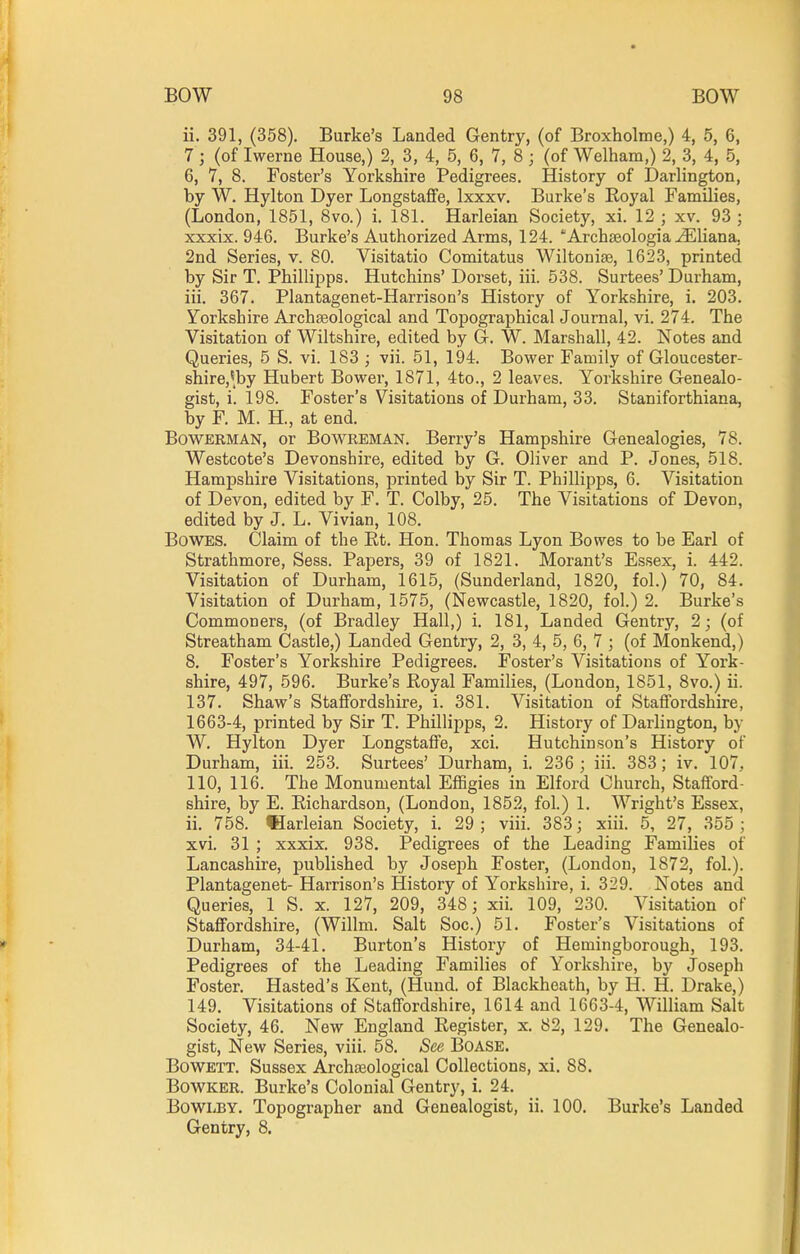 ii. 391, (358). Burke's Landed Gentry, (of Broxholme,) 4, 5, 6, 7 ; (of Iwerne House,) 2, 3, 4, 5, 6, 7, 8 ; (of Welham,) 2, 3, 4, 5, 6, 7, 8. Foster's Yorkshire Pedigrees. History of Darlington, by W. Hylton Dyer Longstaffe, Ixxxv. Burke's Royal Families, (London, 1851, 8vo.) i. 181. Harleian Society, xi. 12 ; xv. 93 ; xxxix. 946. Burke's Authorized Arms, 124. 'Archseologia ^liana, 2nd Series, v. 80. Visitatio Comitatus Wiltonise, 1623, printed by Sir T. Phillipps. Hutchins' Dorset, iii. 538. Surtees' Durham, iii. 367. Plantagenet-Harrison's History of Yorkshire, i. 203. Yorkshire Archaeological and Topographical Journal, vi. 274. The Visitation of Wiltshire, edited by G-. W. Marshall, 42. Notes and Queries, 5 S. vi. 183 ; vii. 51, 194. Bower Family of Gloucester- shire,'^by Hubert Bower, 1871, 4to., 2 leaves. Yorkshire Genealo- gist, i. 198. Foster's Visitations of Durham, 33. Staniforthiana, by F. M. H., at end. BowERMAN, or BowREMAN. Berry's Hampshire Genealogies, 78. Westcote's Devonshire, edited by G. Oliver and P. Jones, 518. Hampshire Visitations, printed by Sir T. Phillipps, 6. Visitation of Devon, edited by F. T. Colby, 25. The Visitations of Devon, edited by J. L. Vivian, 108. Bowes. Claim of the Rt. Hon. Thomas Lyon Bowes to be Earl of Strathmore, Sess. Papers, 39 of 1821. Morant's Essex, i. 442. Visitation of Durham, 1615, (Sunderland, 1820, fol.) 70, 84. Visitation of Durham, 1575, (Newcastle, 1820, fol.) 2. Burke's Commoners, (of Bradley Hall,) i. 181, Landed Gentry, 2; (of Streatham Castle,) Landed Gentry, 2, 3, 4, 5, 6, 7 ; (of Monkend,) 8. Foster's Yorkshire Pedigrees. Foster's Visitations of York- shire, 497, 596. Burke's Royal Families, (London, 1851, 8vo.) ii. 137. Shaw's Staffordshire, i. 381. Visitation of Staffordshire, 1663-4, printed by Sir T. Phillipps, 2. History of Darlington, by W. Hylton Dyer Longstaffe, xci. Hutchinson's History of Durham, iii. 253. Surtees' Durham, i. 236 ; iii. 383; iv. 107. 110, 116. The Monumental Effigies in Elford Church, Stafford- shire, by E. Richardson, (London, 1852, fol.) 1. Wright's Essex, ii. 758. IHarleian Society, i. 29 ; viii. 383; xiii. 5, 27, 355 ; xvi. 31 ; xxxix. 938. Pedigrees of the Leading Families of Lancashire, published by Joseph Foster, (London, 1872, fol.). Plantagenet- Harrison's History of Yorkshire, i. 329. Notes and Queries, 1 S. x. 127, 209, 348; xii. 109, 230. Visitation of Staffordshire, (Willm. Salt Soc.) 51. Foster's Visitations of Durham, 34-41. Burton's History of Hemingborough, 193. Pedigrees of the Leading Families of Yorkshire, by Joseph Foster. Hasted's Kent, (Hund. of Blackheath, by H. H. Drake,) 149. Visitations of Staffordshire, 1614 and 1663-4, William Salt Society, 46. New England Register, x. 82, 129. The Genealo- gist, New Series, viii. 58. See BOASE. BowETT. Sussex Archaeological Collections, xi. 88. BowKER. Burke's Colonial Gentry, i. 24. BoWLBY. Topographer and Genealogist, ii. 100. Burke's Landed Gentry, 8.