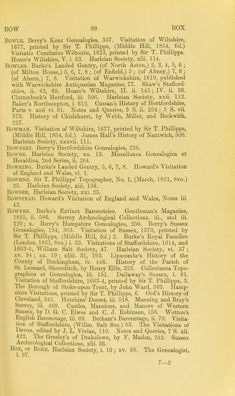 BOWLE. Berry's Kent Genealogies, 357. Visitation of Wiltshire, 1677, printed by Sir T. Pliillipps, (Middle Hill, 1854, fol.) Visitatio Comitatus Wiltonise, 1623, printed by Sir T. Phillipps. Hoare's Wiltshire, V. i. 63. Harleian Society, xlii. 114. Bowles. Burke's Landed Gentry, (of North Aston,) 2, 3, 4, 5, 6 ; (of Milton House,) 5, 6, 7, 8 ; (of Enfield,) 5 ; (of Abney,) 7, 8 ; (of Ahern,) 7, 8. Visitation of Warwickshire, 1619, published with Warwickshire Antiquarian Magazine, 77. Shaw's Stafford- shire, ii. 63, 69. Hoare's Wiltshire, H. ii. 145; IV. ii. 36. Clutterbuck's Hertford, iii. 596. Harleian Society, xxii. 112. Baker's Northampton, i. 612. Cussan's History of Hertfordshire, Parts V. and vi. 81. Notes and Queries, 3 S. ii. 254; 5 S. vil 373. History of Chislehurst, by Webb, Miller, and Beckwith, 227. Bowman. Visitation of Wiltshire, 1677, printed by Sir T. Phillipps, (Middle Hill, 1854, fol.). James Hall's History of Nantwich, 508. Harleian Society, xxxvii. 111. BOWNEST. Berry's Hertfordshire Genealogies, 226. BowRE. Harleian Society, xx. 19. Miscellanea Genealogica et Heraldica, 2nd Series, ii. 204. BowRiNG. Burke's Landed Gentry, 5, 6, 7, 8. Howard's Visitation of England and Wales, vi. 1. Bo\^^lNE. Sir T. Phillipps' Topographer, No. 1, (March, 1821, 8vo.) 25. Harleian Society, xiii. 156. Bowser, Harleian Society, xxi. 25. BowsTEAD. Howard's Visitation of England and Wales, Notes iii. 42. BoWYER. Burke's Extinct Baronetcies. Gentleman's Magazine, 1825, ii. 586. Surrey Archaeological Collections, iii., and iii. 220; X. Berry's Hampshire Genealogies, 250. Berry's Sussex Genealogies, 134, 363. Visitation of Sussex, 1570, printed by Sir T. PhiUipps, (Middle Hill, fol.) 2. Burke's Royal Families (London, 1851, 8vo.) i. 33. Visitations of Staffordshire, 1614, and 1663-4, William Salt Society, 47. Harleian Society, vi. 37; XV. 94 ; XX. 19 ; xliii. 31, 193. Lipscombe's History of the County of Buckingham, iv. 446. History of the Parish of St. Leonard, Shoreditch, by Henry Ellis, 329. Collectanea Topo- graphica et Genealogica, iii. 151. Dallaway's Sussex, i. 61. Visitation of Staffordshire, 1663-4, printed by Sir T. Phillipps, 3. The Borough of Stoke-upon-Trent, by John Ward, 563. Hamp- shire Visitations, printed by Sir T. Phillipps, 6. Ord's History of Cleveland, 341. Hutchins' Dorset, iii. 518. Manning and Bray's Surrey, iii. 409. Castles, Mansions, and Manors of Western Sussex, by D. G. C. Elwes and C. J. Robinson, 156. Wotton's English Baronetage, iii. 69. Betham's Baronetage, ii. 78. Visita- tion of Staffordshire, (Willm. Salt Soc.) 53. The Visitations of Devon, edited by J. L. Vivian, 110. Notes and Queries, 7 S. xii. 422. The Gresley's of Drakelowe, by F. Madan, 242. Sussex Archaiological Collections, xlii. 36. Box, or BoxE. Harleian Society, i. 10; xv. 95. The Genealogist, 7—2