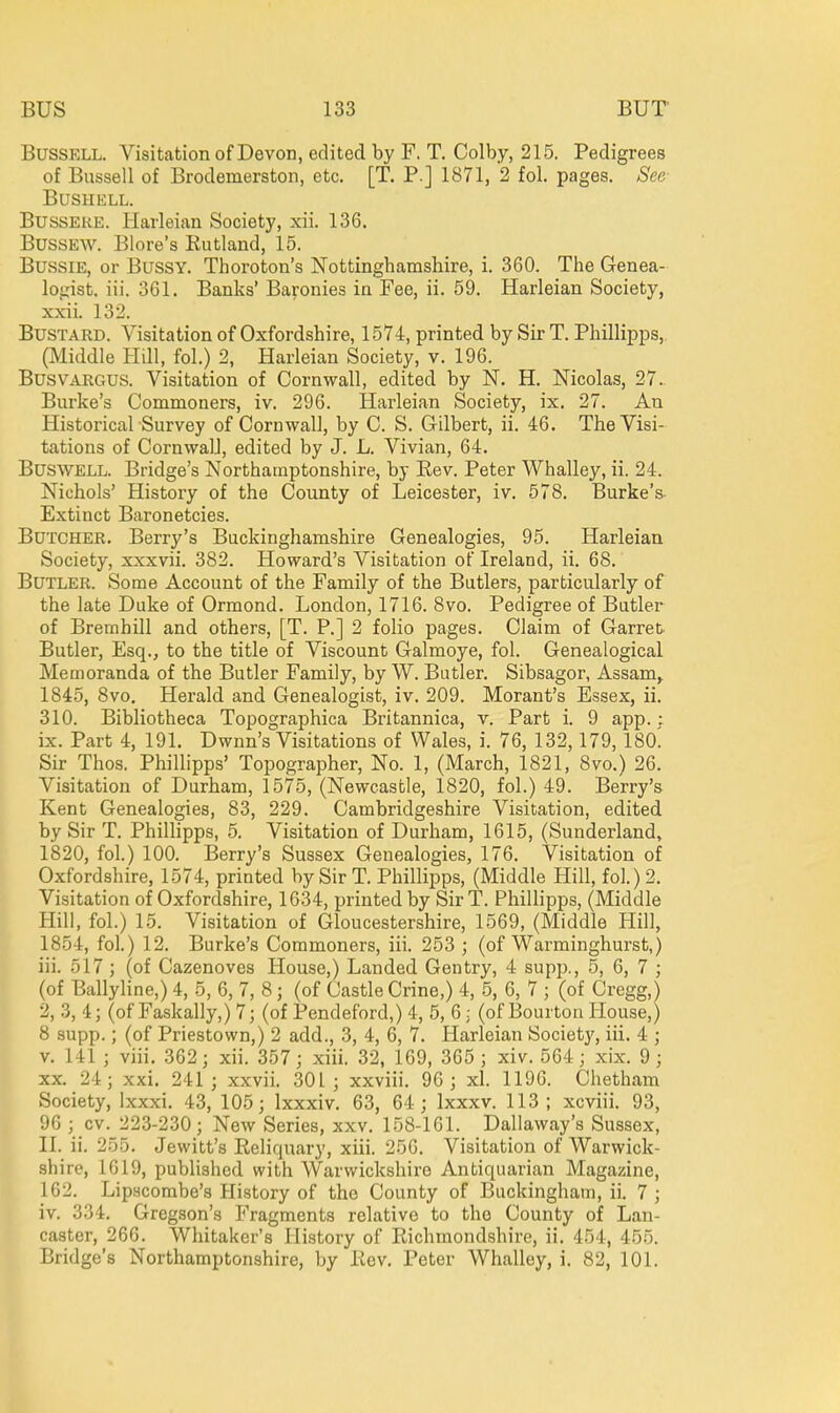 BussELL. Visitation of Devon, edited by F. T. Colby, 215. Pedigrees of Bnssell of Brodemerston, etc. [T. P.] 1871, 2 fol. pages. See BUSHELL. BussEKE. Harleian Society, xii. 136. BussEW. Blore's Rutland, 15. BussiE, or BussY. Thoroton's Nottinghamshire, i. 360. The Genea- logist, iii. 361. Banks' Baronies in Fee, ii. 59. Harleian Society, xxii. 132. Bustard. Visitation of Oxfordshire, 1574, printed by Sir T. Phillipps,, (Middle Hill, fol.) 2, Harleian Society, v. 196. BusvARGUS. Visitation of Cornwall, edited by N. H. Nicolas, 27. Burke's Commoners, iv. 296. Harleian Society, ix. 27. An Historical Survey of Cornwall, by C. S. Gilbert, ii. 46. The Visi- tations of Cornwall, edited by J. L. Vivian, 64. BUSWELL. Bridge's Northamptonshire, by Eev. Peter Whalley, ii. 24. Nichols' History of the County of Leicester, iv. 578. Burke's- Extinct Baronetcies. Butcher. Berry's Buckinghamshire Genealogies, 95. Harleian Society, xxxvii. 382. Howard's Visitation of Ireland, ii. 68. Butler. Some Account of the Family of the Butlers, particularly of the late Duke of Ormond. London, 1716. 8vo. Pedigree of Butler of Bremhill and others, [T. P.] 2 folio pages. Claim of Garret- Butler, Esq., to the title of Viscount Galmoye, fol. Genealogical Memoranda of the Butler Family, by W. Butler. Sibsagor, Assam^ 1845, 8vo. Herald and Genealogist, iv. 209. Morant's Essex, ii. 310. Bibliotheca Topographica Britannica, v. Part i. 9 app. : ix. Part 4, 191. Dwnn's Visitations of Wales, i. 76, 132,179,180^ Sir Thos. Phillipps' Topographer, No. 1, (March, 1821, 8vo.) 26. Visitation of Durham, 1575, (Newcastle, 1820, fol.) 49. Berry's Kent Genealogies, 83, 229. Cambridgeshire Visitation, edited by Sir T. Phillipps, 5. Visitation of Durham, 1615, (Sunderland, 1820, fol.) 100. Berry's Sussex Genealogies, 176. Visitation of Oxfordshire, 1574, printed by Sir T. Phillipps, (Middle Hill, fol.) 2. Visitation of Oxfordshire, 1634, printed by Sir T. Phillipps, (Middle Hill, fol.) 15. Visitation of Gloucestershire, 1569, (Middle Hill, 1854, fol.) 12. Burke's Commoners, iii. 253 ; (of Warminghurst,) iii. 517 ; (of Cazenoves House,) Landed Gentry, 4 supp., 5, 6, 7 ; (of Ballyline,) 4, 5, 6, 7, 8; (of Castle Crine,) 4, 5, 6, 7 ; (of Gregg,) 2, .3, 4; (of Faskally,) 7; (of Pendeford,) 4, 5, 6; (of Bourton House,) 8 supp.; (of Priestown,) 2 add., 3, 4, 6, 7. Harleian Society, iii. 4 ; V. 141 ; viii. 362; xii. 357; xiii. 32, 169, 365 ; xiv. 564; xix. 9 ; XX. 24; xxi. 241; xxvii. 301; xxviii. 96; xl. 1196. Chetham Society, Ixxxi. 43, 105; Ixxxiv. 63, 64; Ixxxv. 113; xcviii. 93, 96 ; cv. 223-230; New Series, xxv. 158-161. Dallaway's Sussex, II. ii. 255. Jewitt's Reliquary, xiii. 256. Visitation of Warwick- shire, 1619, published with Warwickshire Antiquarian Magazine, 162. Lipacombe's History of the County of Buckingham, ii. 7 ; iv. 334. Gregson's Fragments relative to the County of Lan- caster, 266. Whitaker's History of Richmondshire, ii. 454, 455. Bridge's Northamptonshire, by Rev. Peter Whalley, i. 82, 101.